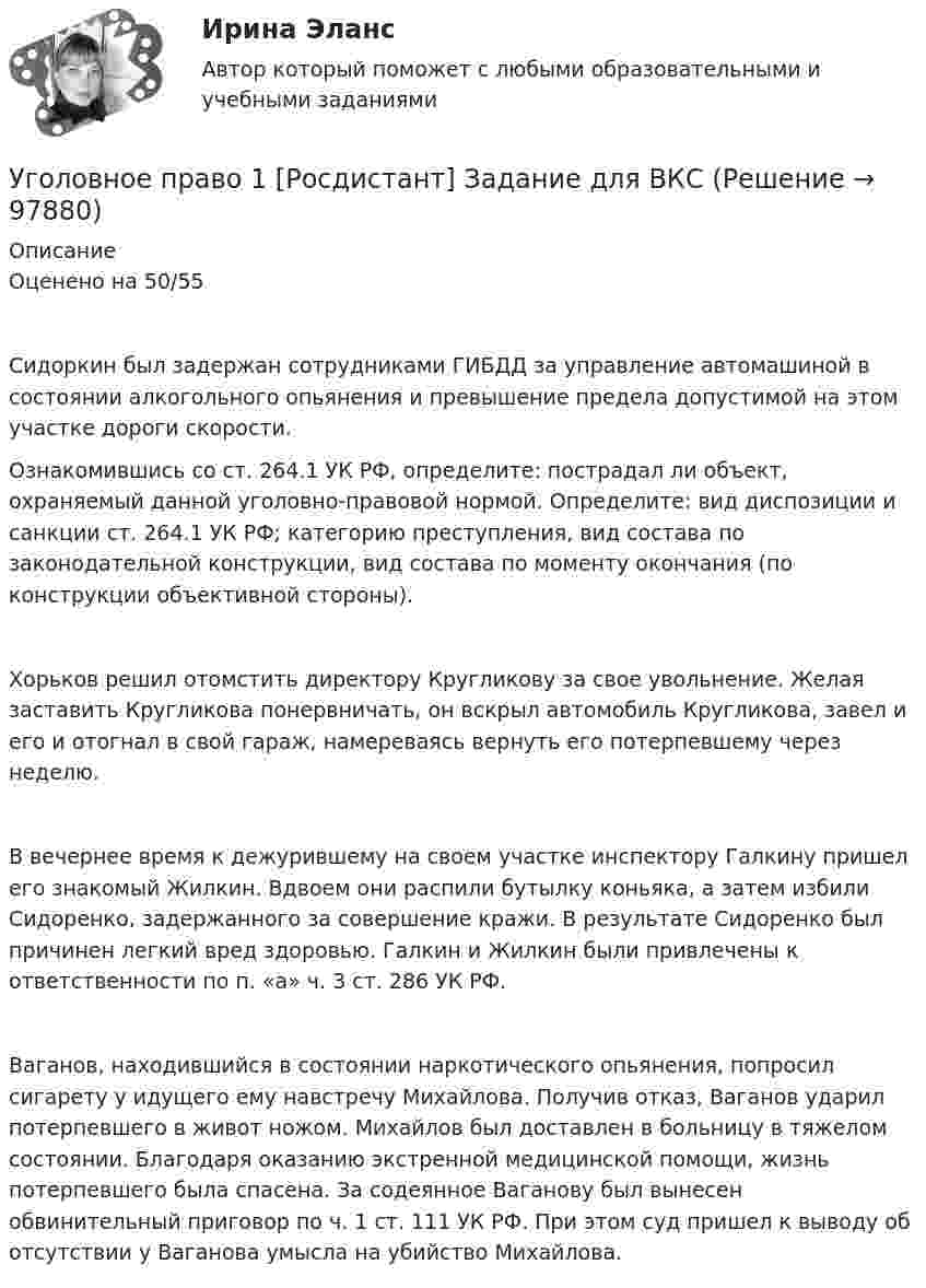    
            Описание
            Оценено на 50/55	Сидоркин был задержан сотрудниками ГИБДД за управление автомашиной в состоянии алкогольного опьянения и превышение предела допустимой на этом участке дороги скорости.	Ознакомившись со ст. 264.1 УК РФ, определите: пострадал ли объект, охраняемый данной уголовно-правовой нормой. Определите: вид диспозиции и санкции ст. 264.1 УК РФ; категорию преступления, вид состава по законодательной конструкции, вид состава по моменту окончания (по конструкции объективной стороны).	Хорьков решил отомстить директору Кругликову за свое увольнение. Желая заставить Кругликова понервничать, он вскрыл автомобиль Кругликова, завел и его и отогнал в свой гараж, намереваясь вернуть его потерпевшему через неделю.	В вечернее время к дежурившему на своем участке инспектору Галкину пришел его знакомый Жилкин. Вдвоем они распили бутылку коньяка, а затем избили Сидоренко, задержанного за совершение кражи. В результате Сидоренко был причинен легкий вред здоровью. Галкин и Жилкин были привлечены к ответственности по п. «а» ч. 3 ст. 286 УК РФ.	Ваганов, находившийся в состоянии наркотического опьянения, попросил сигарету у идущего ему навстречу Михайлова. Получив отказ, Ваганов ударил потерпевшего в живот ножом. Михайлов был доставлен в больницу в тяжелом состоянии. Благодаря оказанию экстренной медицинской помощи, жизнь потерпевшего была спасена. За содеянное Ваганову был вынесен обвинительный приговор по ч. 1 ст. 111 УК РФ. При этом суд пришел к выводу об отсутствии у Ваганова умысла на убийство Михайлова.    
            
            
            Уголовное право 1, Задание 4, РосдистантУголовное право 1 [Росдистант] Задание для ВКС💯 Уголовное право_1сем (все ответы на тест Синергия / МТИ / МосАП, апрель 2023)⭐ Уголовное право_1сем (все ответы на тест Синергия / МТИ / МосАП, июль 2022)💯 Уголовное право_1сем (все ответы на тест Синергия / МТИ / МосАП, май 2023)💯 Уголовное право_1сем (все ответы на тест Синергия / МТИ / МосАП, январь 2023)Уголовное право (1 часть) 93 балла сдан 23.01.2023Уголовное право 1Уголовное право 1Уголовное право 1Уголовное право (1/2) ММУ 2024г.Уголовное право 1/2.Практические задания.ММУ.Уголовное право 1, Задание 1, РосдистантУголовное право 1, Задание 2, Росдистант