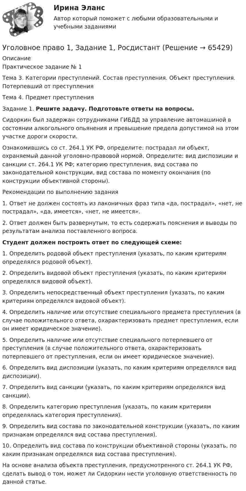     
            Описание
            Практическое задание № 1	Тема 3. Категории преступлений. Состав преступления. Объект преступления. Потерпевший от преступления 	Тема 4. Предмет преступления 	Задание 1. Решите задачу. Подготовьте ответы на вопросы.	   Сидоркин был задержан сотрудниками ГИБДД за управление автомашиной в состоянии алкогольного опьянения и превышение предела допустимой на этом участке дороги скорости.	Ознакомившись со ст. 264.1 УК РФ, определите: пострадал ли объект, охраняемый данной уголовно-правовой нормой. Определите: вид диспозиции и санкции ст. 264.1 УК РФ; категорию преступления, вид состава по законодательной конструкции, вид состава по моменту окончания (по конструкции объективной стороны).	Рекомендации по выполнению задания1.   Ответ не должен состоять из лаконичных фраз типа «да, пострадал», «нет, не пострадал», «да, имеется», «нет, не имеется». 2.   Ответ должен быть развернутым, то есть содержать пояснения и выводы по результатам анализа поставленного вопроса. Студент должен построить ответ по следующей схеме:	1. Определить родовой объект преступления (указать, по каким критериям определялся родовой объект).	2. Определить видовой объект преступления (указать, по каким критериям определялся видовой объект).	3. Определить непосредственный объект преступления (указать, по каким критериям определялся видовой объект).	4. Определить наличие или отсутствие специального предмета преступления (в случае положительного ответа, охарактеризовать предмет преступления, если он имеет юридическое значение). 	5. Определить наличие или отсутствие специального потерпевшего от преступления (в случае положительного ответа, охарактеризовать потерпевшего от преступления, если он имеет юридическое значение). 	6. Определить вид диспозиции (указать, по каким критериям определялся вид диспозиции).	7. Определить вид санкции (указать, по каким критериям определялся вид санкции).	8. Определить категорию преступления (указать, по каким критериям определялась категория преступления).	9. Определить вид состава по законодательной конструкции (указать, по каким признакам определялся вид состава преступления).	10. Определить вид состава по конструкции объективной стороны (указать, по каким признакам определялся вид состава преступления).	На основе анализа объекта преступления, предусмотренного ст. 264.1 УК РФ, сделать вывод о том, может ли Сидоркин нести уголовную ответственность по данной статье.   
            
            
            Уголовное право 1/2.Практические задания.ММУ.Уголовное право 1, Задание 1, РосдистантУголовное право 1, Задание 2, РосдистантУголовное право 1, Задание 3, РосдистантУголовное право 1, Задание 4, РосдистантУголовное право 1 [Росдистант] Задание для ВКС💯 Уголовное право_1сем (все ответы на тест Синергия / МТИ / МосАП, апрель 2023)Уголовное правоУголовное правоУголовное правоУголовное правоУголовное право 1Уголовное право 1Уголовное право 1