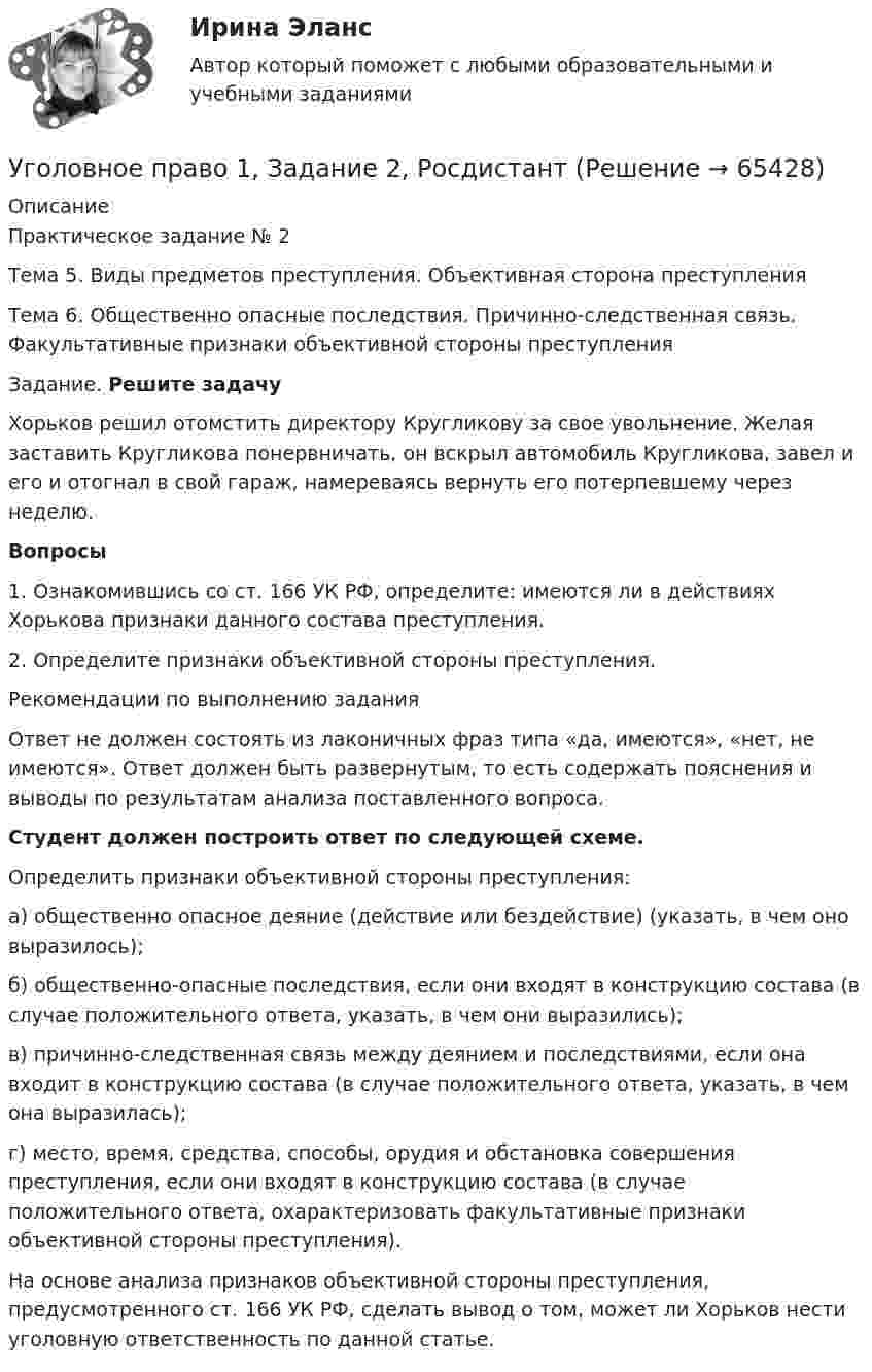     
            Описание
            Практическое задание № 2	Тема 5. Виды предметов преступления. Объективная сторона преступления 	Тема 6.  Общественно опасные последствия. Причинно-следственная связь. Факультативные признаки объективной стороны преступления	Задание.  Решите задачу	Хорьков решил отомстить директору Кругликову за свое увольнение. Желая заставить Кругликова понервничать, он вскрыл автомобиль Кругликова, завел и его и отогнал в свой гараж, намереваясь вернуть его потерпевшему через неделю. Вопросы1.   Ознакомившись со ст. 166 УК РФ, определите: имеются ли в действиях Хорькова признаки данного состава преступления.2.   Определите признаки объективной стороны преступления.	Рекомендации по выполнению задания	Ответ не должен состоять из лаконичных фраз типа «да, имеются», «нет, не имеются». Ответ должен быть развернутым, то есть содержать пояснения и выводы по результатам анализа поставленного вопроса. Студент должен построить ответ по следующей схеме.	Определить признаки объективной стороны преступления: 	а) общественно опасное деяние (действие или бездействие) (указать, в чем оно выразилось);	б) общественно-опасные последствия, если они входят в конструкцию состава (в случае положительного ответа, указать, в чем они выразились);	в) причинно-следственная связь между деянием и последствиями, если она входит в конструкцию состава (в случае положительного ответа, указать, в чем она выразилась);	г) место, время, средства, способы, орудия и обстановка совершения преступления, если они входят в конструкцию состава (в случае положительного ответа, охарактеризовать факультативные признаки объективной стороны преступления). 	На основе анализа признаков объективной стороны преступления, предусмотренного ст. 166 УК РФ, сделать вывод о том, может ли Хорьков нести уголовную ответственность по данной статье.   
            
            
            Уголовное право 1, Задание 1, РосдистантУголовное право 1, Задание 2, РосдистантУголовное право 1, Задание 3, РосдистантУголовное право 1, Задание 4, РосдистантУголовное право 1 [Росдистант] Задание для ВКС💯 Уголовное право_1сем (все ответы на тест Синергия / МТИ / МосАП, апрель 2023)⭐ Уголовное право_1сем (все ответы на тест Синергия / МТИ / МосАП, июль 2022)Уголовное правоУголовное правоУголовное правоУголовное право 1Уголовное право 1Уголовное право 1Уголовное право (1/2) ММУ 2024г.