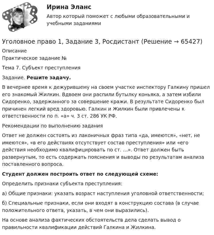     
            Описание
            Практическое задание № 	Тема 7. Субъект преступления 	Задание. Решите задачу.	В вечернее время к дежурившему на своем участке инспектору Галкину пришел его знакомый Жилкин. Вдвоем они распили бутылку коньяка, а затем избили Сидоренко, задержанного за совершение кражи. В результате Сидоренко был причинен легкий вред здоровью. Галкин и Жилкин были привлечены к ответственности по п. «а» ч. 3 ст. 286 УК РФ.	Рекомендации по выполнению задания	Ответ не должен состоять из лаконичных фраз типа «да, имеются», «нет, не имеются», «в его действиях отсутствует состав преступления» или «его действия необходимо квалифицировать по ст. …». Ответ должен быть развернутым, то есть содержать пояснения и выводы по результатам анализа поставленного вопроса.Студент должен построить ответ по следующей схеме:Определить признаки субъекта преступления: 	а) Общие признаки: указать возраст наступления уголовной ответственности;	б) Специальные признаки, если они входят в конструкцию состава (в случае положительного ответа, указать, в чем они выразились).	На основе анализа фактических обстоятельств дела сделать вывод о правильности квалификации действий Галкина и Жилкина.   
            
            
            Уголовное право 1, Задание 2, РосдистантУголовное право 1, Задание 3, РосдистантУголовное право 1, Задание 4, РосдистантУголовное право 1 [Росдистант] Задание для ВКС💯 Уголовное право_1сем (все ответы на тест Синергия / МТИ / МосАП, апрель 2023)⭐ Уголовное право_1сем (все ответы на тест Синергия / МТИ / МосАП, июль 2022)💯 Уголовное право_1сем (все ответы на тест Синергия / МТИ / МосАП, май 2023)Уголовное правоУголовное правоУголовное право 1Уголовное право 1Уголовное право 1Уголовное право (1/2) ММУ 2024г.Уголовное право 1/2.Практические задания.ММУ.