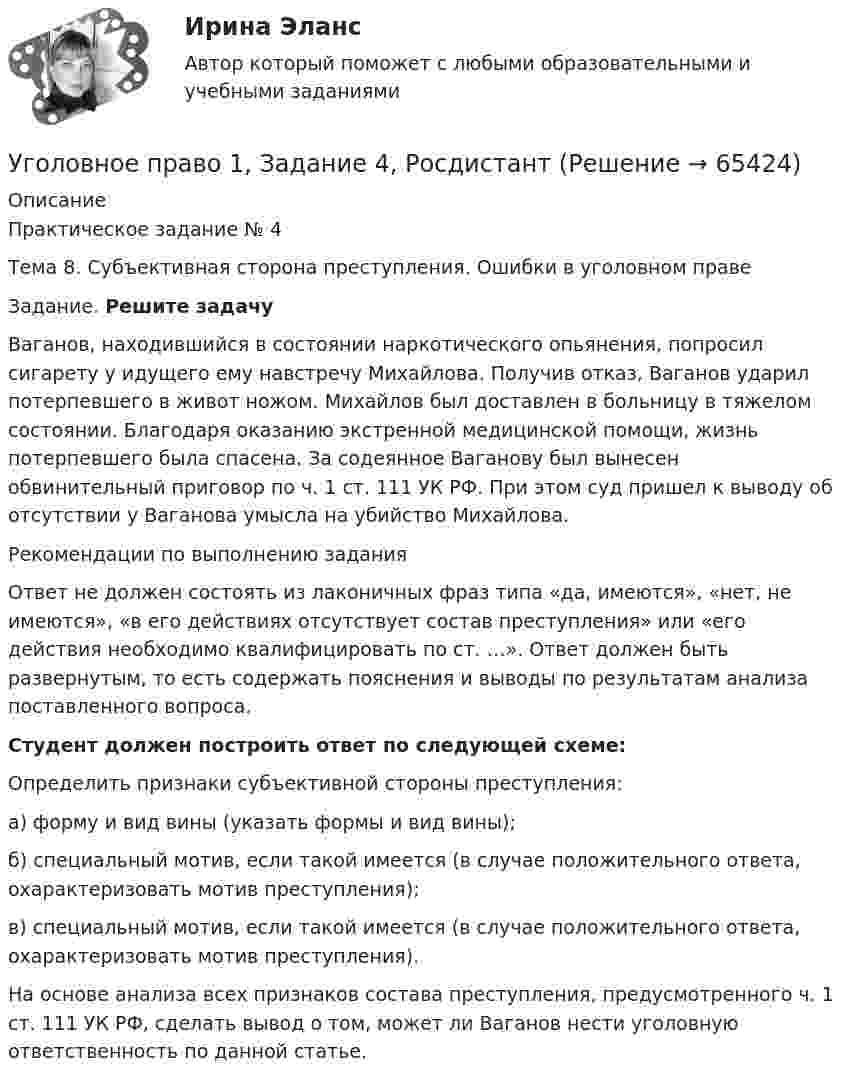     
            Описание
            Практическое задание № 4Тема 8. Субъективная сторона преступления. Ошибки в уголовном праве	Задание. Решите задачу	Ваганов, находившийся в состоянии наркотического опьянения, попросил сигарету у идущего ему навстречу Михайлова. Получив отказ, Ваганов  ударил потерпевшего в живот ножом. Михайлов был доставлен в больницу в тяжелом состоянии. Благодаря оказанию экстренной медицинской помощи, жизнь потерпевшего была спасена. За содеянное Ваганову был вынесен обвинительный приговор по ч. 1 ст. 111 УК РФ. При этом суд пришел к выводу об отсутствии у Ваганова умысла на убийство Михайлова. 	Рекомендации по выполнению задания	Ответ не должен состоять из лаконичных фраз типа «да, имеются», «нет, не имеются», «в его действиях отсутствует состав преступления» или «его действия необходимо квалифицировать по ст. …». Ответ должен быть развернутым, то есть содержать пояснения и выводы по результатам анализа поставленного вопроса. Студент должен построить ответ по следующей схеме:	Определить признаки субъективной стороны преступления: 	а) форму и вид вины (указать формы и вид вины);	б) специальный мотив, если такой имеется (в случае положительного ответа, охарактеризовать мотив преступления);	в) специальный мотив, если такой имеется (в случае положительного ответа, охарактеризовать мотив преступления).	На основе анализа всех признаков состава преступления, предусмотренного ч. 1 ст. 111 УК РФ, сделать вывод о том, может ли Ваганов нести уголовную ответственность по данной статье.   
            
            
            Уголовное право 1, Задание 3, РосдистантУголовное право 1, Задание 4, РосдистантУголовное право 1 [Росдистант] Задание для ВКС💯 Уголовное право_1сем (все ответы на тест Синергия / МТИ / МосАП, апрель 2023)⭐ Уголовное право_1сем (все ответы на тест Синергия / МТИ / МосАП, июль 2022)💯 Уголовное право_1сем (все ответы на тест Синергия / МТИ / МосАП, май 2023)💯 Уголовное право_1сем (все ответы на тест Синергия / МТИ / МосАП, январь 2023)Уголовное правоУголовное право 1Уголовное право 1Уголовное право 1Уголовное право (1/2) ММУ 2024г.Уголовное право 1/2.Практические задания.ММУ.Уголовное право 1, Задание 1, Росдистант