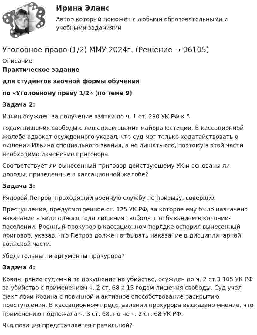      
            Описание
            Практическое заданиедля студентов заочной формы обученияпо «Уголовному праву 1/2» (по теме 9)Задача 2:Ильин осужден за получение взятки по ч. 1 ст. 290 УК РФ к 5годам лишения свободы с лишением звания майора юстиции. В кассационной жалобе адвокат осужденного указал, что суд мог только ходатайствовать о лишении Ильина специального звания, а не лишать его, поэтому в этой части необходимо изменение приговора.Соответствует ли вынесенный приговор действующему УК и основаны ли доводы, приведенные в кассационной жалобе?Задача 3:Рядовой Петров, проходящий военную службу по призыву, совершилПреступление, предусмотренное ст. 125 УК РФ, за которое ему было назначено наказание в виде одного года лишения свободы с отбыванием в колонии-поселении. Военный прокурор в кассационном порядке оспорил вынесенный приговор, указав, что Петров должен отбывать наказание в дисциплинарной воинской части.Убедительны ли аргументы прокурора?Задача 4:Ковин, ранее судимый за покушение на убийство, осужден по ч. 2 ст.3 105 УК РФ за убийство с применением ч. 2 ст. 68 к 15 годам лишения свободы. Суд учел факт явки Ковина с повинной и активное способствование раскрытию преступления. В кассационном представлении прокурора высказано мнение, что применению подлежала ч. 3 ст. 68, но не ч. 2 ст. 68 УК РФ.Чья позиция представляется правильной?   
            
            
            Уголовное право 1Уголовное право (1/2) ММУ 2024г.Уголовное право 1/2.Практические задания.ММУ.Уголовное право 1, Задание 1, РосдистантУголовное право 1, Задание 2, РосдистантУголовное право 1, Задание 3, РосдистантУголовное право 1, Задание 4, РосдистантУголовное правоУголовное правоУголовное правоУголовное правоУголовное правоУголовное правоУголовное право 1