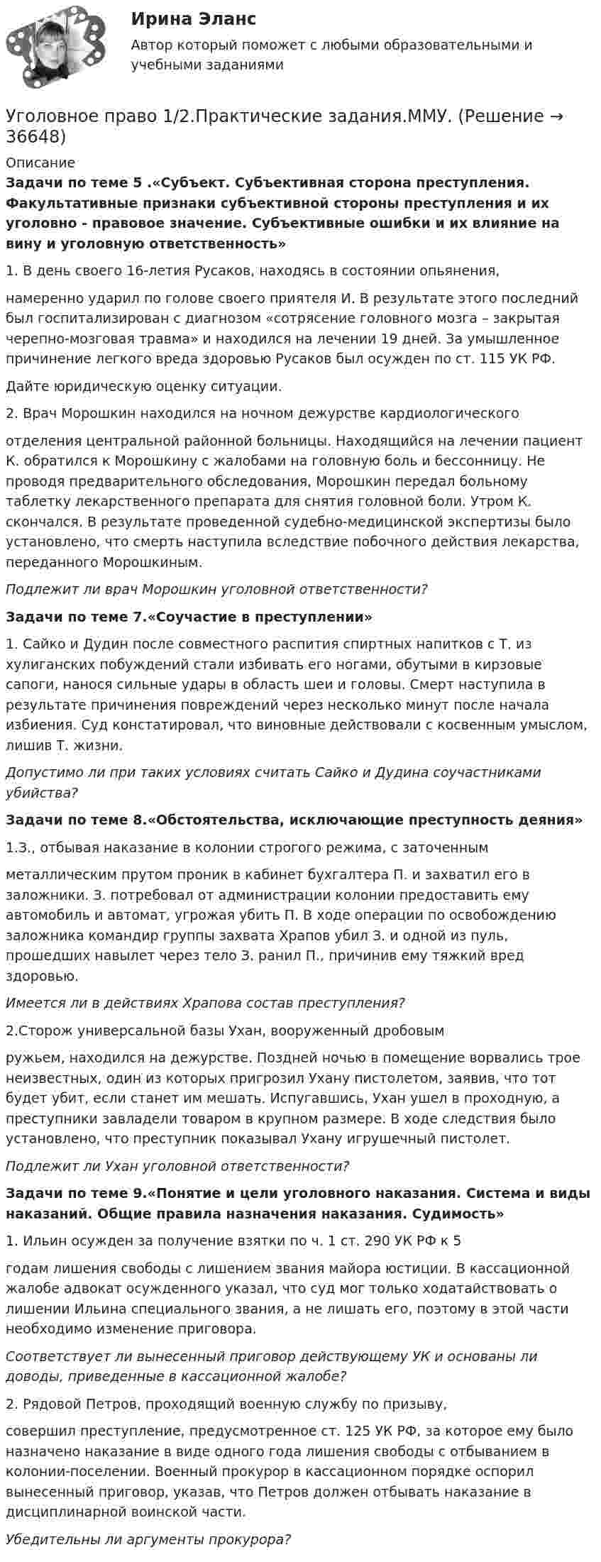      
          Описание
          Задачи по теме 5 .«Субъект. Субъективная сторона преступления. Факультативные признаки субъективной стороны преступления и их уголовно - правовое значение. Субъективные ошибки и их влияние на вину и уголовную ответственность»1.    В день своего 16-летия Русаков, находясь в состоянии опьянения,намеренно ударил по голове своего приятеля И. В результате этого последний был госпитализирован с диагнозом «сотрясение головного мозга – закрытая черепно-мозговая травма» и находился на лечении 19 дней. За умышленное причинение легкого вреда здоровью Русаков был осужден по ст. 115 УК РФ.Дайте юридическую оценку ситуации.2.    Врач Морошкин находился на ночном дежурстве кардиологическогоотделения центральной районной больницы. Находящийся на лечении пациент К. обратился к Морошкину с жалобами на головную боль и бессонницу. Не проводя предварительного обследования, Морошкин передал больному таблетку лекарственного препарата для снятия головной боли. Утром К. скончался. В результате проведенной судебно-медицинской экспертизы было установлено, что смерть наступила вследствие побочного действия лекарства, переданного Морошкиным.Подлежит ли врач Морошкин уголовной ответственности?Задачи по теме 7.«Соучастие в преступлении» 1. Сайко и Дудин после совместного распития спиртных напитков с Т. из хулиганских побуждений стали избивать его ногами, обутыми в кирзовые сапоги, нанося сильные удары в область шеи и головы. Смерт наступила в результате причинения повреждений через несколько минут после начала избиения. Суд констатировал, что виновные действовали с косвенным умыслом, лишив Т. жизни. Допустимо ли при таких условиях считать Сайко и Дудина соучастниками убийства?Задачи по теме 8.«Обстоятельства, исключающие преступность деяния» 1.З., отбывая наказание в колонии строгого режима, с заточеннымметаллическим прутом проник в кабинет бухгалтера П. и захватил его в заложники. З. потребовал от администрации колонии предоставить ему автомобиль и автомат, угрожая убить П. В ходе операции по освобождению заложника командир группы захвата Храпов убил З. и одной из пуль, прошедших навылет через тело З. ранил П., причинив ему тяжкий вред здоровью.Имеется ли в действиях Храпова состав преступления? 2.Сторож универсальной базы Ухан, вооруженный дробовымружьем, находился на дежурстве. Поздней ночью в помещение ворвались трое неизвестных, один из которых пригрозил Ухану пистолетом, заявив, что тот будет убит, если станет им мешать. Испугавшись, Ухан ушел в проходную, а преступники завладели товаром в крупном размере. В ходе следствия было установлено, что преступник показывал Ухану игрушечный пистолет. Подлежит ли Ухан уголовной ответственности? Задачи по теме 9.«Понятие и цели  уголовного наказания. Система и виды наказаний. Общие правила назначения наказания. Судимость»1.    Ильин осужден за получение взятки по ч. 1 ст. 290 УК РФ к 5годам лишения свободы с лишением звания майора юстиции. В кассационной жалобе адвокат осужденного указал, что суд мог только ходатайствовать о лишении Ильина специального звания, а не лишать его, поэтому в этой части необходимо изменение приговора.Соответствует ли вынесенный приговор действующему УК и основаны ли доводы, приведенные в кассационной жалобе? 2. Рядовой Петров, проходящий военную службу по призыву,совершил преступление, предусмотренное ст. 125 УК РФ, за которое ему было назначено наказание в виде одного года лишения свободы с отбыванием в колонии-поселении. Военный прокурор в кассационном порядке оспорил вынесенный приговор, указав, что Петров должен отбывать наказание в дисциплинарной воинской части.Убедительны ли аргументы прокурора?  
            
            
            Уголовное право (1/2) ММУ 2024г.Уголовное право 1/2.Практические задания.ММУ.Уголовное право 1, Задание 1, РосдистантУголовное право 1, Задание 2, РосдистантУголовное право 1, Задание 3, РосдистантУголовное право 1, Задание 4, РосдистантУголовное право 1 [Росдистант] Задание для ВКСУголовное правоУголовное правоУголовное правоУголовное правоУголовное правоУголовное право 1Уголовное право 1