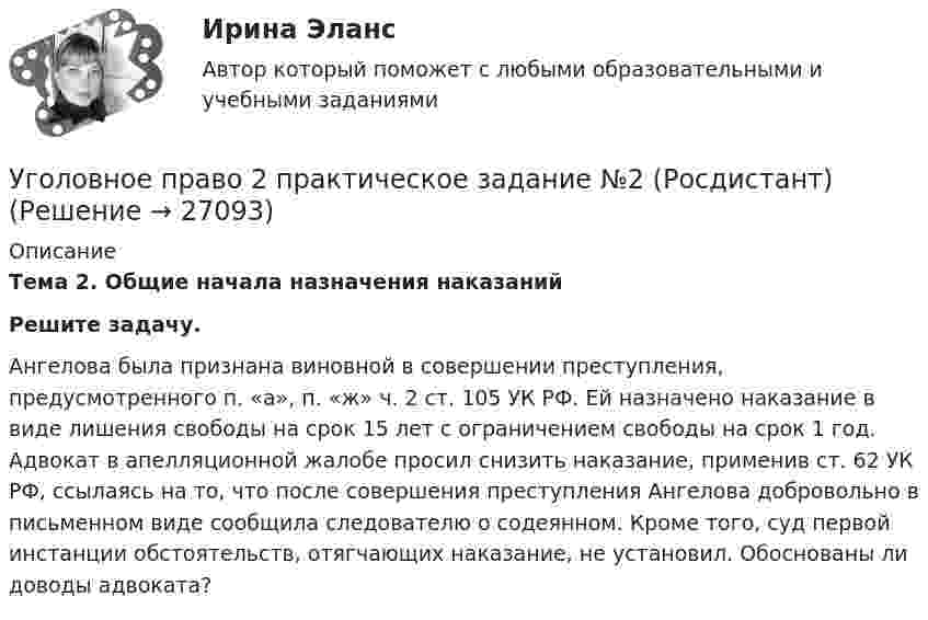     
          Описание
          Тема 2. Общие начала назначения наказаний  Решите задачу.Ангелова была признана виновной в совершении преступления, предусмотренного п. «а», п. «ж» ч. 2 ст. 105 УК РФ. Ей назначено наказание в виде лишения свободы на срок 15 лет с ограничением свободы на срок 1 год. Адвокат в апелляционной жалобе просил снизить наказание, применив ст. 62 УК РФ, ссылаясь на то, что после совершения преступления Ангелова добровольно в письменном виде сообщила следователю о содеянном. Кроме того, суд первой инстанции обстоятельств, отягчающих наказание, не установил. Обоснованы ли доводы адвоката?  
            
            
            Уголовное право 2 практическое задание №1 (Росдистант)Уголовное право 2 практическое задание №2 (Росдистант)Уголовное право 2 практическое задание №3 (Росдистант) Уголовное право 2 практическое задание №4 (Росдистант) Уголовное право 2 практическое задание №5 (Росдистант) Уголовное право 2 практическое задание №6 (Росдистант) Уголовное право 2 [Росдистант] Задание для ВКСУголовное право 2Уголовное право 2.Уголовное право 2.2. Практическое задание. ММУ.Уголовное право 2, Задание 1, РосдистантУголовное право 2, Задание 2, РосдистантУголовное право 2, Задание 3, РосдистантУголовное право 2, Задание 4, Росдистант