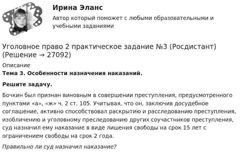      
          Описание
          Тема 3. Особенности назначения наказаний.Решите задачу.Бочкин был признан виновным в совершении преступления, предусмотренного пунктами «а», «ж» ч. 2 ст. 105. Учитывая, что он, заключив досудебное соглашение, активно способствовал раскрытию и расследованию преступления, изобличению и уголовному преследованию других соучастников преступления, суд назначил ему наказание в виде лишения свободы на срок 15 лет с ограничением свободы на срок 2 года.Правильно ли суд назначил наказание?  
            
            
            Уголовное право 2 практическое задание №2 (Росдистант)Уголовное право 2 практическое задание №3 (Росдистант) Уголовное право 2 практическое задание №4 (Росдистант) Уголовное право 2 практическое задание №5 (Росдистант) Уголовное право 2 практическое задание №6 (Росдистант) Уголовное право 2 [Росдистант] Задание для ВКСУголовное право 2 Росдистант_Институт праваУголовное право 2.Уголовное право 2.2. Практическое задание. ММУ.Уголовное право 2, Задание 1, РосдистантУголовное право 2, Задание 2, РосдистантУголовное право 2, Задание 3, РосдистантУголовное право 2, Задание 4, РосдистантУголовное право 2 (Итоговый тест с ответами) 88%