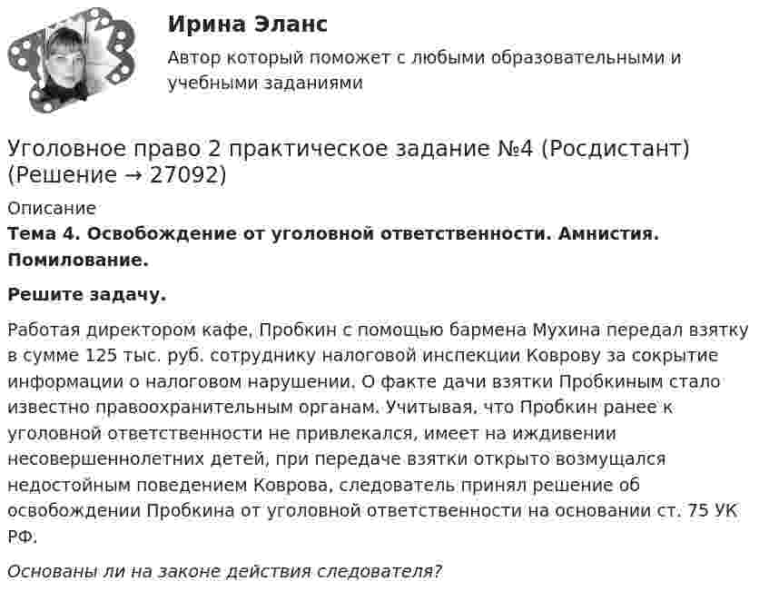      
          Описание
          Тема 4. Освобождение от уголовной ответственности. Амнистия. Помилование.Решите задачу.     Работая директором кафе, Пробкин с помощью бармена Мухина передал взятку в сумме 125 тыс. руб. сотруднику налоговой инспекции Коврову за сокрытие информации о налоговом нарушении. О факте дачи взятки Пробкиным стало известно правоохранительным органам. Учитывая, что Пробкин ранее к уголовной ответственности не привлекался, имеет на иждивении несовершеннолетних детей, при передаче взятки открыто возмущался недостойным поведением Коврова, следователь принял решение об освобождении Пробкина от уголовной ответственности на основании ст. 75 УК РФ.  Основаны ли на законе действия следователя?  
            
            
            Уголовное право 2 практическое задание №3 (Росдистант) Уголовное право 2 практическое задание №4 (Росдистант) Уголовное право 2 практическое задание №5 (Росдистант) Уголовное право 2 практическое задание №6 (Росдистант) Уголовное право 2 [Росдистант] Задание для ВКСУголовное право 2 Росдистант_Институт праваУголовное право 2, РОСДИСТАНТ, Практические задания 1, 2, 3, 4, 5, 6Уголовное право 2.2. Практическое задание. ММУ.Уголовное право 2, Задание 1, РосдистантУголовное право 2, Задание 2, РосдистантУголовное право 2, Задание 3, РосдистантУголовное право 2, Задание 4, РосдистантУголовное право 2 (Итоговый тест с ответами) 88%Уголовное право 2 практическое задание №1 (Росдистант)
