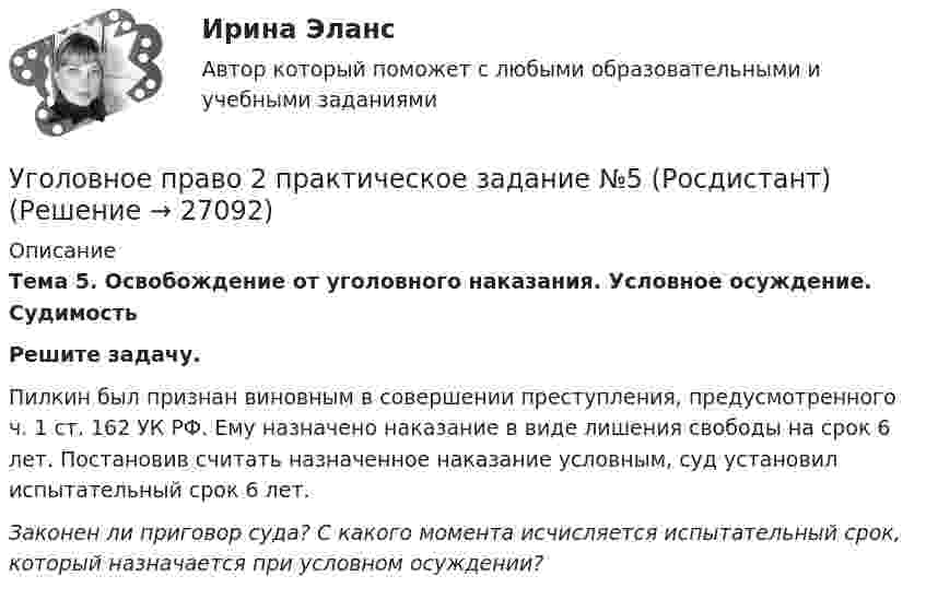      
          Описание
          Тема 5. Освобождение от уголовного наказания. Условное осуждение. Судимость Решите задачу.Пилкин был признан виновным в совершении преступления, предусмотренного ч. 1 ст. 162 УК РФ. Ему назначено наказание в виде лишения свободы на срок 6 лет. Постановив считать назначенное наказание условным, суд установил испытательный срок 6 лет.Законен ли приговор суда? С какого момента исчисляется испытательный срок, который назначается при условном осуждении?  
            
            
            Уголовное право 2 практическое задание №4 (Росдистант) Уголовное право 2 практическое задание №5 (Росдистант) Уголовное право 2 практическое задание №6 (Росдистант) Уголовное право 2 [Росдистант] Задание для ВКСУголовное право 2 Росдистант_Институт праваУголовное право 2, РОСДИСТАНТ, Практические задания 1, 2, 3, 4, 5, 6Уголовное право 2 Росдистант промежуточные Уголовное право 2, Задание 1, РосдистантУголовное право 2, Задание 2, РосдистантУголовное право 2, Задание 3, РосдистантУголовное право 2, Задание 4, РосдистантУголовное право 2 (Итоговый тест с ответами) 88%Уголовное право 2 практическое задание №1 (Росдистант)Уголовное право 2 практическое задание №2 (Росдистант)