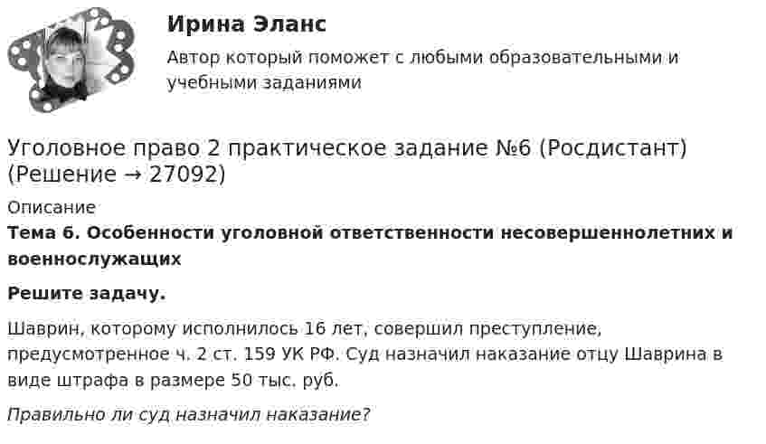     
          Описание
          Тема 6. Особенности уголовной ответственности несовершеннолетних и военнослужащих Решите задачу.Шаврин, которому исполнилось 16 лет, совершил преступление, предусмотренное ч. 2 ст. 159 УК РФ. Суд назначил наказание отцу Шаврина в виде штрафа в размере 50 тыс. руб. Правильно ли суд назначил наказание?  
            
            
            Уголовное право 2 практическое задание №5 (Росдистант) Уголовное право 2 практическое задание №6 (Росдистант) Уголовное право 2 [Росдистант] Задание для ВКСУголовное право 2 Росдистант_Институт праваУголовное право 2, РОСДИСТАНТ, Практические задания 1, 2, 3, 4, 5, 6Уголовное право 2 Росдистант промежуточные ⭐ Уголовное право_2сем (ответы на тест Синергия / МТИ / МосАП, июнь 2022)Уголовное право 2, Задание 2, РосдистантУголовное право 2, Задание 3, РосдистантУголовное право 2, Задание 4, РосдистантУголовное право 2 (Итоговый тест с ответами) 88%Уголовное право 2 практическое задание №1 (Росдистант)Уголовное право 2 практическое задание №2 (Росдистант)Уголовное право 2 практическое задание №3 (Росдистант) 