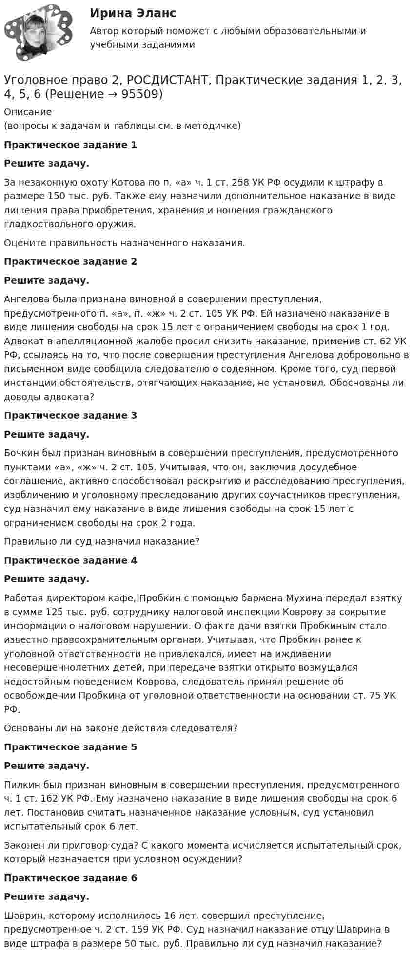     
            Описание
            (вопросы к задачам и таблицы см. в методичке)Практическое задание 1Решите задачу.За незаконную охоту Котова по п. «а» ч. 1 ст. 258 УК РФ осудили к штрафу в размере 150 тыс. руб. Также ему назначили дополнительное наказание в виде лишения права приобретения, хранения и ношения гражданского гладкоствольного оружия. Оцените правильность назначенного наказания.Практическое задание 2Решите задачу.Ангелова была признана виновной в совершении преступления, предусмотренного п. «а», п. «ж» ч. 2 ст. 105 УК РФ. Ей назначено наказание в виде лишения свободы на срок 15 лет с ограничением свободы на срок 1 год. Адвокат в апелляционной жалобе просил снизить наказание, применив ст. 62 УК РФ, ссылаясь на то, что после совершения преступления Ангелова добровольно в письменном виде сообщила следователю о содеянном. Кроме того, суд первой инстанции обстоятельств, отягчающих наказание, не установил. Обоснованы ли доводы адвоката?Практическое задание 3Решите задачу.Бочкин был признан виновным в совершении преступления, предусмотренного пунктами «а», «ж» ч. 2 ст. 105. Учитывая, что он, заключив досудебное соглашение, активно способствовал раскрытию и расследованию преступления, изобличению и уголовному преследованию других соучастников преступления, суд назначил ему наказание в виде лишения свободы на срок 15 лет с ограничением свободы на срок 2 года.Правильно ли суд назначил наказание?Практическое задание 4Решите задачу.Работая директором кафе, Пробкин с помощью бармена Мухина передал взятку в сумме 125 тыс. руб. сотруднику налоговой инспекции Коврову за сокрытие информации о налоговом нарушении. О факте дачи взятки Пробкиным стало известно правоохранительным органам. Учитывая, что Пробкин ранее к уголовной ответственности не привлекался, имеет на иждивении несовершеннолетних детей, при передаче взятки открыто возмущался недостойным поведением Коврова, следователь принял решение об освобождении Пробкина от уголовной ответственности на основании ст. 75 УК РФ. Основаны ли на законе действия следователя?Практическое задание 5Решите задачу.Пилкин был признан виновным в совершении преступления, предусмотренного ч. 1 ст. 162 УК РФ. Ему назначено наказание в виде лишения свободы на срок 6 лет. Постановив считать назначенное наказание условным, суд установил испытательный срок 6 лет. Законен ли приговор суда? С какого момента исчисляется испытательный срок, который назначается при условном осуждении?Практическое задание 6Решите задачу.Шаврин, которому исполнилось 16 лет, совершил преступление, предусмотренное ч. 2 ст. 159 УК РФ. Суд назначил наказание отцу Шаврина в виде штрафа в размере 50 тыс. руб. Правильно ли суд назначил наказание?   
            
            
            Уголовное право 2 Росдистант_Институт праваУголовное право 2, РОСДИСТАНТ, Практические задания 1, 2, 3, 4, 5, 6Уголовное право 2 Росдистант промежуточные ⭐ Уголовное право_2сем (ответы на тест Синергия / МТИ / МосАП, июнь 2022)💯 Уголовное право_2сем (ответы на тест Синергия / МТИ / МосАП, май 2023)💯 Уголовное право_2сем (ответы на тест Синергия / МТИ / МосАП, ноябрь 2022)💯 Уголовное право_2сем (ответы на тест Синергия / МТИ / МосАП, октябрь 2022)Уголовное право 2 (Итоговый тест с ответами) 88%Уголовное право 2 практическое задание №1 (Росдистант)Уголовное право 2 практическое задание №2 (Росдистант)Уголовное право 2 практическое задание №3 (Росдистант) Уголовное право 2 практическое задание №4 (Росдистант) Уголовное право 2 практическое задание №5 (Росдистант) Уголовное право 2 практическое задание №6 (Росдистант) 