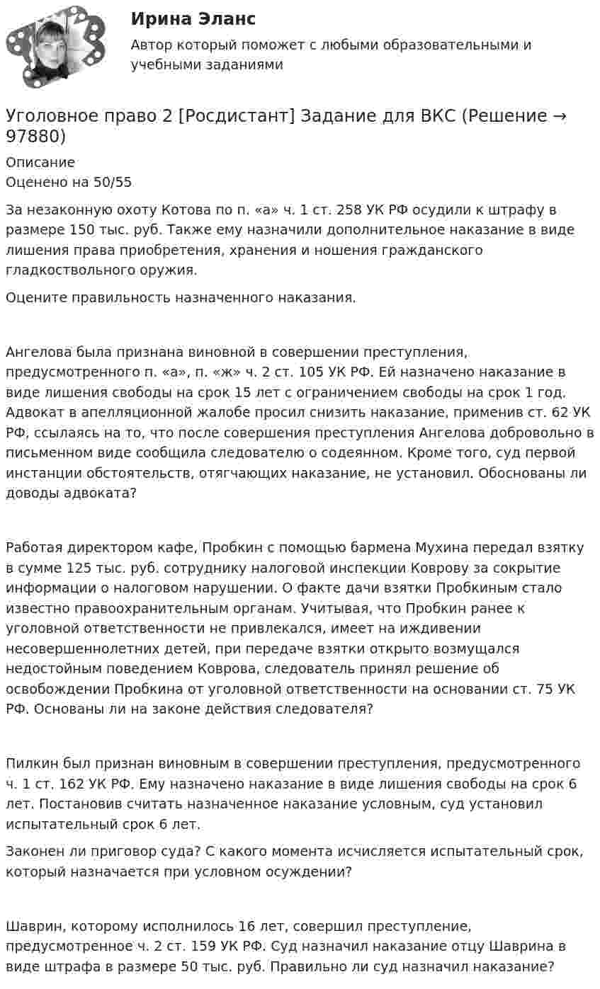     
            Описание
            Оценено на 50/55 	За незаконную охоту Котова по п. «а» ч. 1 ст. 258 УК РФ осудили к штрафу в размере 150 тыс. руб. Также ему назначили дополнительное наказание в виде лишения права приобретения, хранения и ношения гражданского гладкоствольного оружия. 	Оцените правильность назначенного наказания.	Ангелова была признана виновной в совершении преступления, предусмотренного п. «а», п. «ж» ч. 2 ст. 105 УК РФ. Ей назначено наказание в виде лишения свободы на срок 15 лет с ограничением свободы на срок 1 год. Адвокат в апелляционной жалобе просил снизить наказание, применив ст. 62 УК РФ, ссылаясь на то, что после совершения преступления Ангелова добровольно в письменном виде сообщила следователю о содеянном. Кроме того, суд первой инстанции обстоятельств, отягчающих наказание, не установил. Обоснованы ли доводы адвоката?	Работая директором кафе, Пробкин с помощью бармена Мухина передал взятку в сумме 125 тыс. руб. сотруднику налоговой инспекции Коврову за сокрытие информации о налоговом нарушении. О факте дачи взятки Пробкиным стало известно правоохранительным органам. Учитывая, что Пробкин ранее к уголовной ответственности не привлекался, имеет на иждивении несовершеннолетних детей, при передаче взятки открыто возмущался недостойным поведением Коврова, следователь принял решение об освобождении Пробкина от уголовной ответственности на основании ст. 75 УК РФ. 	Основаны ли на законе действия следователя?	Пилкин был признан виновным в совершении преступления, предусмотренного ч. 1 ст. 162 УК РФ. Ему назначено наказание в виде лишения свободы на срок 6 лет. Постановив считать назначенное наказание условным, суд установил испытательный срок 6 лет. 	Законен ли приговор суда? С какого момента исчисляется испытательный срок, который назначается при условном осуждении?	Шаврин, которому исполнилось 16 лет, совершил преступление, предусмотренное ч. 2 ст. 159 УК РФ. Суд назначил наказание отцу Шаврина в виде штрафа в размере 50 тыс. руб. Правильно ли суд назначил наказание?   
            
            
            Уголовное право 2 практическое задание №6 (Росдистант) Уголовное право 2 [Росдистант] Задание для ВКСУголовное право 2 Росдистант_Институт праваУголовное право 2, РОСДИСТАНТ, Практические задания 1, 2, 3, 4, 5, 6Уголовное право 2 Росдистант промежуточные ⭐ Уголовное право_2сем (ответы на тест Синергия / МТИ / МосАП, июнь 2022)💯 Уголовное право_2сем (ответы на тест Синергия / МТИ / МосАП, май 2023)Уголовное право 2, Задание 3, РосдистантУголовное право 2, Задание 4, РосдистантУголовное право 2 (Итоговый тест с ответами) 88%Уголовное право 2 практическое задание №1 (Росдистант)Уголовное право 2 практическое задание №2 (Росдистант)Уголовное право 2 практическое задание №3 (Росдистант) Уголовное право 2 практическое задание №4 (Росдистант) 