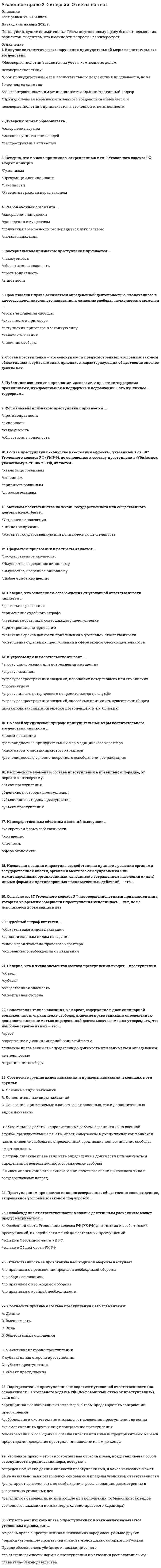    
          Описание
          105 вопросов с ответамиСдано на 80 баллов из 100 ХорошоГод сдачи -2017-2021.После покупки Вы получите файл с ответами на вопросы которые указаны ниже:***(Если нужна помощь с другими предметами или сдачей тестов онлайн, пишите в личные сообщения) 
          Оглавление
          1. Отрасль российского права о преступлениях и наказаниях называется уголовным правом, т.к. … *отрасль права о преступлениях и наказаниях зародилась раньше других *термин «уголовное» произволен от слова «головщина», которым по Русской Правде обозначалось убийство и наказание за него *по степени важности нормы о преступлении и наказании располагались «во главе угла» Законодательства2. Состав преступления включает в себя … преступления *наказания, которые могут быть назначены за совершение *характеристику общественной опасности *наиболее существенные признаки3. Материальным признаком преступления признается … *наказуемость *общественная опасность *противоправность *виновность4. Ответственность за провокацию необходимой обороны наступает … *по правилам о превышении пределов необходимой обороны *на общих основаниях *по правилам о необходимой обороне *по правилам о крайней необходимости5. Покушение на убийство может быть совершено … *с прямым и косвенным умыслом *умышленно или по неосторожности *только с прямым умыслом *только с косвенным умыслом6. Идеология насилия и практика воздействия на принятие решения органами государственной власти, органами местного самоуправления или международными организациями, связанные с устрашением населения и (или) иными формами противоправных насильственных действий, – это …7. Подстрекатель к преступлению не подлежит уголовной ответственности (на основании ст. 31 Уголовного кодекса РФ «Добровольный отказ от преступления»), если он … *предпринял все зависящие от него меры, чтобы предотвратить совершение преступления *добровольно и окончательно отказался от доведения преступления до конца *не смог склонить других лиц к совершению преступления *своевременным сообщением органам власти или иными предпринятыми мерами предотвратил доведение преступления исполнителем до конца8. Геноцид может осуществляться по признакам принадлежности к …*религиозной группе*лицам, имеющим определенные физиологические особенности (например, форма черепа)*социальной группе*национальной группе9. Публичное заявление о признании идеологии и практики терроризма правильными, нуждающимися в поддержке и подражании – это публичное … терроризма10. Неверно, что основанием освобождения от уголовной ответственности является …*деятельное раскаяние*применение судебного штрафа*невменяемость лица, совершившего преступление*примирение с потерпевшим*истечение сроков давности привлечения к уголовной ответственности*совершение отдельных преступлений в сфере экономической деятельность11. Штраф может быть назначен …*несовершеннолетним, имеющим работу и имущество, за счет которого может быть взыскан штраф*несовершеннолетним, имеющим имущество, за счет которого может быть взыскан штраф*всем несовершеннолетним*несовершеннолетним, имеющим работу12. Применение вооруженной силы государства против суверенитета, территориальной неприкосновенности или политической независимости другого государства или каким-либо другим образом, не совместимым с Уставом Организации Объединенных Наций (ООН), образуют акт …13. В случае систематического нарушения принудительной меры воспитательного воздействия*Несовершеннолетний ставится на учет в комиссии по делам несовершеннолетних*Срок принудительной меры воспитательного воздействия продлевается, но не более чем на один год*За несовершеннолетним устанавливается административный надзор*Принудительная мера воспитательного воздействия отменяется и несовершеннолетний привлекается к уголовной ответственности14. Превышение необходимых для задержания совершившего преступление лица мер влечет уголовную ответственность….причинения вредаТолько в случае небрежногоТолько в случае легкомысленногоТолько в случае умышленногоКак в случае умышленного, так и в случае неосторожногоТолько в случае неосторожного15. Лицо освобождаемое от уголовной ответственности … *Признается виновным в совершении преступления*Не является судимым*Не может быть привлечено к гражданской ответственности*Имеет право на возмещение ущерба связанного с привлечением к ответственности16. Субъектом шпионажа может быть*Лицо без гражданства*Иностранный гражданин*Гражданин РФ17. Мотивом посягательства на жизнь государственного или общественного деятеля может быть…*Устрашение населения*Личная неприязнь*Месть за государственную или политическую деятельность18. В число принципов уголовного права предусмотренных Уголовным кодексом РФ…*Законность и гуманизм*Состязательность сторон и рациональное применение мер принуждения*Объективное вменение и приоритет общественных интересов над личными*Неотвратимость ответственности и демократизм19. К исключающим преступность деяния обстоятельствам, по уголовному кодексу РФ относят … Крайнюю необходимостьВыполнение профессиональных функцийНеобходимую оборонуОбоснованный рисксогласие потерпевшего на причинение вреда20. Неверно, что в число принципов, закрепленных в гл. 1 Уголовного кодекса РФ, входит принцип*Гуманизма*Презумции невиновности*Законности*Равенства граждан перед законом21. Состояние защищенности жизненно важных интересов личности, общества и государства от внутренних и внешних угроз….22. Право на задержание совершившего преступление лица имеют*Все лица*Только сотрудники правоохранительных органов и военнослужащие*Только потерпевшие от преступления*Только сотрудники правоохранительных органов23. В объективную сторону геноцида входят такие действия, как*Насильственное переселение*Насильственное воспрепятствование деторождению*Причинение средней тяжести вреда здоровью*Принудительная передача детей24. К квалифицированным видам убийства относят…Убийство, совершенное общеопасным способомУбийство в состоянии алкогольного или наркотического опьянения Убийство, совершенное по мотиву религиозной ненавистиУбийство, совершенное из хулиганских побуждений25. Оборона от посягательства, не существующего в действительности, при наличии обстоятельств, позволяющих обороняющемуся предположить наличие посягательства, называется …26. Признак противоправности преступления предполагает, что …*имеет место психическое отношение лица к совершенному общественно опасному деянию в форме умысла или неосторожности*деяние описано в качестве преступного в Уголовном кодексе РФ*за совершенное преступление может последовать наказание*деяние причиняет вред или создает угрозу причинения вреда объекту уголовно-правовой охраны27. Использование неисправного оружия или макета оружия для совершения хищения …*всегда квалифицируется как разбой с применением оружия*всегда квалифицируется как насильственный грабеж*всегда квалифицируется как неквалифицированный разбой*квалифицируется как разбой с применением оружия, если потерпевший не понимал, что ему угрожают непригодным к использованию оружием, как насильственный грабеж или неквалифицированный разбой – если понимал28. Наличным признается посягательство, которое …*уже началось, но еще не закончилось, а также если есть реальная угроза нападения или для обороняющегося не был ясен момент окончания посягательства*еще не началось, но имеются основания полагать, что оно осуществится в будущем*уже закончилось, но обороняющийся находится в состоянии аффекта и причиняет вред посягающему из мести за состоявшееся нападение29. Под иными действиями, устрашающими население и создающими опасность гибели человека, причинения значительного имущественного ущерба либо наступления иных тяжких последствий, в «Террористическом акте» следует понимать …*нанесение на стены зданий граффити экстремистского содержания*обстрел жилых домов*разрушение транспортных коммуникаций*уничтожение лесных насаждений30. Устойчивая группа лиц, заранее объединившихся в целях осуществления террористической деятельности либо для подготовки или совершения одного, либо нескольких преступлений, предусмотренных ст. 205.1, 205.2, 206, 208, 211,220, 221, 277, 278, 279, 360 и 361 Уголовного кодекса РФ, либо иных преступлений в целях пропаганды, оправдания и поддержки терроризма, – это …31. Ни при каких условиях не может быть освобождено от уголовной ответственности в связи с истечением сроков давности лицо, совершившее …*разбой*геноцид*убийство двух и более лиц*террористический акт, повлекший умышленное причинение смерти человеку32. К числу преступлений против общественной безопасности относят … бандитизм организацию экстремистского сообщества захват заложника террористический акт33. Соотнесите признаки состава преступления с его элементами:A. Деяние B. Вменяемость C. Вина D. Общественные отношения E. объективная сторона преступленияF. субъективная сторона преступления G. субъект преступления H. объект преступления34. Одной из целей уголовного наказания является …*изоляция осужденного от общества*возмещение вреда, причиненного потерпевшему*возмездие*восстановление социальной справедливости35. Проникновение в жилище c согласия проживающего в нем лица, выведенного в заблуждение, следует квалифицировать …*как действие, не содержащее состава преступления*как нарушение неприкосновенности жилища*как нарушение неприкосновенности частной жизни*только как мошенничество36. Субъективная сторона преступления отражает …*количество лиц, участвовавших в преступлении*внешнее проявление деяния*признаки лица, совершившего преступления*внутреннее отношение лица к содеянному37. Потерпевшим от насильственных действий сексуального характера может быть …только лицо женского полатолько лицо мужского полалицо, достигшее 14 летлицо как мужского, так женского пол38. Неверно, что система наказаний, по действующему уголовному законодательству, включает … *обязательные работы *принудительные меры медицинского характера *исправительные работы *арест39. Судебный штраф является … *обязательным видом наказания *дополнительным видом наказания *иной мерой уголовно-правового характера *основанием освобождения от наказания40. Разбой окончен с момента … *завершения нападения *завладения имуществом *получения возможности распорядиться имуществом *начала нападения41. Состав преступления – это совокупность предусмотренных уголовным законом объективных и субъективных признаков, характеризующих общественно опасное деяние как …42. Публичные призывы к осуществлению экстремистской деятельности образуют оконченное преступление с момента … *хотя бы одного призыва *когда такие призывы были услышаны (восприняты) хотя бы одним человеком склонения хотя бы одного лица к осуществлению экстремистской деятельности43. Простое убийство не может быть совершено … *по мотиву кровной мести *по мотиву мести *по мотиву ревности *из сострадания44. Соотнесите группы видов наказаний и примеры наказаний, входящих в эти группы: A. Основные виды наказаний B. Дополнительные виды наказаний C. Наказания, применяемые в качестве как основных, так и дополнительных видов наказаний D. обязательные работы, исправительные работы, ограничение по военной службе, принудительные работы, арест, содержание в дисциплинарной воинской части, лишение свободы на определенный срок, пожизненное лишение свободы, смертная казнь E. штраф, лишение права занимать определенные должности или заниматься определенной деятельностью и ограничение свободы F. лишение специального, воинского или почетного звания, классного чина и государственных наград45. Неверно, что аффект может быть вызван … *действиями потерпевшего, совершенными в состоянии необходимой обороны *аморальными действиями потерпевшего *действиями потерпевшего, образующими гражданское правонарушение *действиями потерпевшего, образующими административное правонарушение46. Соучастие в преступлении … *влияет на квалификацию преступления *в отдельных случаях образует привилегированный состав преступления *влияет на назначение наказания47. Соотнесите признаки добровольного отказа и деятельного раскаяния: A. Деятельное раскаяние B. Добровольный отказ C. добровольность и окончательность D. совершение преступления впервые E. возмещение вреда F. совершенное преступление – небольшой или средней тяжести G. явка с повинной48. Преступление признается оконченным, если … *в результате действий виновного наступили общественно опасные последствия *виновный добровольно завершил осуществление преступления до того, как фактически был причинен вред *виновный выполнил все задуманные им действия *в деянии присутствуют все признаки состава преступления, предусмотренного Уголовного кодекса РФ49. Уголовное право – это самостоятельная отрасль права, представляющая собой совокупность юридических норм, которые … *определяют, какие деяния являются преступлениями, и какое наказание может быть назначено за их совершение, основание и пределы уголовной ответственности *регулируют деятельность по возбуждению, расследованию, рассмотрению и разрешению уголовных дел *регулируют отношения, возникающие при исполнении (отбывании всех видов уголовного наказания и иных мер уголовно-правового характера)50. К числу основных видов наказания относят … *условное осуждение *исправительные работы *лишение права занимать определенные должности и заниматься определенной деятельностью *штраф51. Расположите категории преступления в порядке возрастания степени тяжести: 1 преступления небольшой тяжести 4 преступления средней тяжести 2 тяжкие преступления 3 преступления особой тяжести52. Вооруженный мятеж может совершаться с целью … *получения финансовой и иной материальной выгоды *насильственного изменения конституционного строя *оказания влияния на принятие решения органами власти и международными организациями *устрашения населения53. Согласно ст. 87 Уголовного кодекса РФ несовершеннолетними признаются лица, которым ко времени совершения преступления исполнилось … лет, но не исполнилось восемнадцать лет54. Лицо, совершившее преступление посредством использования других лиц, которые не подлежат уголовной ответственности в силу недостижения возраста, невменяемости или других обстоятельств, предусмотренных Уголовным кодексом РФ, является … преступления *пособником *посредственным исполнителем *подстрекателем *непосредственным исполнителем55. Причинение смерти по неосторожности является … *самостоятельным составом преступления *видом убийства по неосторожности *видом привилегированного убийства *видом простого убийства56. Формальным признаком преступления признается … *противоправность *виновность *наказуемость *общественная опасность57. Установите соответствие степени тяжести преступления и сроков, по истечении которых со дня совершения преступления лицо, совершившее преступление, освобождается от уголовной ответственности: A. Особо тяжкого преступления B. Преступления средней тяжести C. Тяжкого преступления D. Преступления небольшой тяжести E. шесть лет F. два годаG. десять лет H. пятнадцать лет58. Преступлением признается виновно совершенное общественно опасное деяние, запрещенное уголовным законом под угрозой …59. Срок лишения права заниматься определенной деятельностью, назначенного в качестве дополнительного наказания к лишению свободы, исчисляется с момента … *отбытия лишения свободы *указанного в приговоре *вступления приговора в законную силу *начала отбывания *лишения свободы60. Непосредственным объектом хищений выступает … *конкретная форма собственности*имущество *личность *сфера экономики 61. Соотнесите категории преступлений с характером и степенью общественной опасности деяния: A. Преступления небольшой тяжести B. Тяжкие преступления C. Особо тяжкие преступления D. Преступления средней тяжести E. умышленные деяния, за совершение которых максимальное наказание, предусмотренное УК РФ, не превышает пяти лет лишения свободы, и неосторожные деяния, за совершение которых максимальное наказание, предусмотренное УК РФ, превышает трех лет лишения свободы F. умышленные деяния, за совершение которых УК РФ предусмотрено наказание в виде лишения свободы на срок свыше десяти лет или более строгое наказание G. умышленные деяния, за совершение которых максимальное наказание, предусмотренное УК РФ, не превышает десяти лет лишения свободы H. умышленные и неосторожные деяния, за совершение которых максимальное наказание, предусмотренное Уголовным кодексом РФ (УК РФ), не превышает трех лет лишения свободы62. Согласно ст. 356 Уголовного кодекса РФ, незаконные, проводимые в значительном, массовом количестве действия по изъятию, присвоению, расхищению, уничтожению, вывозу имущества, не вызываемые военной необходимостью, – это … национального имущества63. Массовое уничтожение растительного или животного мира, отравление атмосферы или водных ресурсов, а также совершение иных действий, способных вызвать экологическую катастрофу, – это …64. В число обязательных признаков состава преступления входит … предмет преступленияпреступное деяние вина вменяемость лица65. Уголовное наказание назначается от имени … государства Президента РФ народа РФ суда (судьи), вынесшего обвинительный приговор66. Если лицо, совершающее тайное хищение имущества, продолжает свои действия после обнаружения их третьими лицами, но без применения насилия, содеянное квалифицируется как …67. Государственная измена не может совершаться в форме … *шпионажа *оказания консультационной помощи другому государству во враждебной деятельности *выдачи государственной тайны *заговора с целью захвата власти68. Соучастие возможно лишь в … *умышленном преступлении с формальным составом*умышленном преступлении с материальным составом *преступлении, совершаемом с прямым умыслом *умышленном преступлении69. Восполнить пробел уголовного закона может … *только законодатель *Верховный Суд РФ *Конституционный суд РФ *любой суд70. Несовершеннолетие лица, совершившего преступление, является … *основанием освобождения от уголовной ответственности *исключительным обстоятельством *обстоятельством, смягчающим наказание *обстоятельством, исключающим преступность деяния71. Расположите виды убийства в порядке возрастания степени их общественной опасности: 1 убийство при превышении пределов необходимой обороны 3 убийство из ревности 2 убийство из корыстных побуждений72. Убийством согласно ст. 105 Уголовного кодекса РФ признается … причинение смерти другому человеку73. Соотнесите виды мер воспитательного воздействия и их описания: A. Обязанность загладить причиненный вред B. Ограничение досуга и установление особых требований к поведению несовершеннолетнего C. Передача под надзор D. Предупреждение E. мера воспитательного воздействия, возлагающаяся с учетом имущественного положения несовершеннолетнего и наличия у него соответствующих трудовых навыков F. запрет посещения определенных мест, использования определенных форм досуга, в том числе связанных с управлением механическим транспортным средством, ограничение пребывания вне дома после определенного времени суток, выезда в другие местности без разрешения специализированного государственного органа G. возложение на родителей или лиц, их заменяющих, либо на специализированный государственный орган обязанности по воспитательному воздействию на несовершеннолетнего и контролю за его поведением H. разъяснение несовершеннолетнему вреда, причиненного его деянием, и последствий повторного совершения преступлений, предусмотренных Уголовным кодексом РФ74. Лицо может быть освобождено от уголовной ответственности в связи с примирением с потерпевшим, если оно … совершило преступление небольшой или средней тяжести75. Доведение до самоубийства не может осуществляться путем … *отказа выполнить требования потерпевшего, высказанные под угрозой совершения самоубийства *систематического нанесение побоев*угроз причинить существенный ущерб потерпевшему *систематического оскорбления потерпевшего76. Неверно, что в число элементов состава преступления входит … преступления *объект *субъект *общественная опасность *объективная сторона77. Содержание принципа законности составляет … *требование уважения прав человека *требование равенства лиц, совершивших преступления, в отношении уголовной ответственности *требование применения наиболее благоприятного для обвиняемого закона *запрет аналогии *запрет нести уголовную ответственность78. Причинение вреда в состоянии крайней необходимости признается правомерным, если причинен вред … *меньший, чем предотвращенный вред *меньший, чем предотвращенный вред, или равный предотвращенному вреду *равный предотвращенному вреду или более значительный, чем предотвращенный вред *равный предотвращенному вреду79. Неверно, что объективную сторону наемничества входит … *вербовка наемника *пропаганда участия в вооруженных конфликтах за вознаграждение *обучение наемника *материальное обеспечение наемника80. Предметом присвоения и растраты является … *имущество, переданное виновному *имущество, вверенное виновному *любое чужое имущество *государственное имущество81. Совершение взрыва, поджога или иных действий, устрашающих население и создающих опасность гибели человека, причинения значительного имущественного ущерба либо наступления иных тяжких последствий, в целях дестабилизации деятельности органов власти или международных организаций воздействия на принятие ими решений – это …82. Освобождения от уголовной ответственности несовершеннолетнего с применением принудительных мер воспитательного воздействия возможна при совершении … *преступления небольшой или средней тяжести, а также тяжкого преступления *только преступления небольшой или средней тяжести*преступления любой степени тяжести*только преступления небольшой тяжести83. По своей юридической природе принудительные меры воспитательного воздействия являются … *видом наказания *разновидностью принудительных мер медицинского характера *иной мерой уголовно-правового характера *разновидностью условно-досрочного освобождения от наказания84. Состав преступления «Убийство в состоянии аффекта», указанный в ст. 107 Уголовного кодекса РФ (УК РФ), по отношению к составу преступления «Убийство», указанному в ст. 105 УК РФ, является … *квалифицированным *основным *привилегированным *дополнительным85. Сопоставляя такие наказания, как арест, содержание в дисциплинарной воинской части, ограничение свободы, лишение права занимать определенную должность или заниматься определенной деятельностью, можно утверждать, что наиболее строгое из них – это … *арест *содержание в дисциплинарной воинской части *лишение права занимать определенную должность или заниматься определенной деятельностью ограничение свободы86. Диверсию может образовывать … *совершение взрыва *массовое уничтожение людей *распространение эпизоотий87. К целям задержания совершившего преступление лица при причинении ему вреда следует отнести … *отмщение *доставление органам власти*исправление виновного *восстановление социальной справедливости *пресечение возможности совершения новых преступлений88. Может являться предметом хищения имущество, … *принадлежащее супругу виновного *находящееся в общей долевой собственности с участием виновного *принадлежащее близким родственникам виновного*находящееся на умершем при захоронении89. Определение преступления в Уголовном кодексе РФ является … *формально-материальным *бланкетным *формальным *материальным90. Соотнесите виды соучастников преступления с их определениями: A. Исполнитель B. Подстрекатель C. Организатор D. Пособник E. лицо, склонившее другое лицо к совершению преступления F. лицо, непосредственно совершившее преступление G. лицо, руководившее совершением преступленияH. лицо, содействовавшее совершению преступления91. Освобождение от ответственности в связи с деятельным раскаянием может предусматриваться … *в Особенной части Уголовного кодекса РФ (УК РФ) для тяжких и особо тяжких преступлений, в Общей части УК РФ для остальных преступлений *только в Особенной части УК РФ *только в Общей части УК РФ92. Неверно, что видом преступлений против общественной безопасности являются … *преступления против общей безопасности *преступления, связанные с осуществлением экстремистской деятельности *преступления, связанные с нарушением специальных правил безопасности *преступления, связанные с нарушением установленных правил обращения с общеопасными предметами93. Сопоставляя такие наказания, как исправительные работы, лишение специального, воинского или почетного звания, классного чина и государственных наград, штраф, лишение права занимать определенные должности или заниматься определенной деятельностью, можно утверждать, что наименее строгое из них – это … *лишение специального, воинского или почетного звания, *лишение права занимать определенные должности или *исправительные работы *заниматься определенной деятельностью *штраф *классного чина и государственных наград94. Восполнение пробела в праве путем применения закона к случаям, прямо им не предусмотренным, но аналогичным тем, которые регулируются этим законом, – это … закона95. Под применением уголовного закона по аналогии понимается … *применение уголовного наказания за деяния, не предусмотренные в качестве преступления действующим уголовным законодательством *привлечение к уголовной ответственности за действия (бездействие), не указанные прямо в Уголовном кодексе РФ, но сходные с обозначенными в нем преступлениями*привлечение к уголовной ответственности социально-опасных элементов, не совершивших никакого преступления, но опасных своими связями с преступной средой96. Признак общественной опасности преступления предполагает, что … *имеет место психическое отношение лица к совершенному общественно опасному деянию вформе умысла или неосторожности *деяние причиняет вред или создает угрозу причинения вреда объекту уголовно-правовой охраны*деяние описано в качестве преступного в Уголовном кодексе РФ *за совершенное преступление может последовать наказание97. К угрозам при вымогательстве относят … *угрозу уничтожения или повреждения имущества *угрозу насилием *угрозу распространения сведений, порочащих потерпевшего или его близких *любую угрозу *угрозу лишить потерпевшего покровительства по службе *угрозу распространения сведений, способных причинить существенный вред правам или законным интересам потерпевшего и его близких98. Установите верную последовательность наказаний, применяемых к несовершеннолетним, начиная с самого мягкого: 1 штраф 2 исправительные работы 6 обязательные работы 5 лишение права заниматься определенной деятельностью 3 ограничение свободы 4 лишение свободы на определенный срок99. Совершение вне пределов территории РФ взрыва, поджога или иных действий, подвергающих опасности жизнь, здоровье, свободу или неприкосновенность граждан РФ в целях нарушения мирного сосуществования государств и народов, либо направленных против интересов РФ, а также угроза совершения указанных действий образуют акт международного …100. Штраф в качестве дополнительного наказания может применяться … как в случаях, прямо предусмотренных в санкции статьи Особенной части Уголовного кодекса РФ (УК РФ), так в иных случаях *только по усмотрению суда *только в случаях, предусмотренных санкцией статьи Особенной части УК РФ *только если осужденный имеет заработную плату101. В организацию деятельности общественного или религиозного объединения либо иной организации, в отношении которых судом принято вступившее в законную силу решение о ликвидации или запрете деятельности в связи с осуществлением экстремистской деятельности (ч. 1 ст. 282.2 Уголовного кодекса РФ), не могут включаться такие действия, как … *пропаганда деятельности такой организации *созыв собраний *вербовка новых участников *проведение шествий102. Расположите элементы состава преступления в правильном порядке, от первого к четвертому: 1объект преступления 2субъективная сторона преступления 3объективная сторона преступления 4субъект преступления103. Неверно, что тайным является хищение, совершенное в … *присутствии лиц, не являющихся посторонними для виновного*отсутствии посторонних лиц, если виновный считает, что они присутствуют *присутствии лиц, не предполагающих о противозаконности изъятия имущества *присутствии малолетних детей, не осознающих сути отношений собственности104. Освобождение от уголовной ответственности по действующему уголовному законодательству РФ может быть отменено … *если действующее уголовное законодательство не предусматривает отмены освобождения от уголовной ответственности *при совершении лицом тяжкого или особо тяжкого преступления *вследствие неуплаты судебного штрафа *при совершении лицом преступления небольшой или средней тяжести *при ведении лицом антиобщественного образа жизни105. Неверно, что в число признаков состава преступления входит … *место совершения преступления *рецидив преступления *возраст субъекта *мотив совершения преступления 
            
            
            Уголовное право (2) тест с ответами СинергияУголовное право 4 семестр 2022 Синергия ТЕСТ Уголовное право. Промежуточный тест 2уголовное право синергия Уголовное право. Синергия ответыУголовное право. Синергия. Ответы на тест.Уголовное право Синергия тест с ответамиУголовное правоУголовное право 1 Уголовное право 1 Промежуточный тест 3Уголовное право 1.Росдистант ТГУУголовное право (1) тест с ответами СинергияУголовное Право 2021 (100/100 баллов + все ответы на тест Синергия)Уголовное право 2 Синергия на отлично. Сборник ответов 