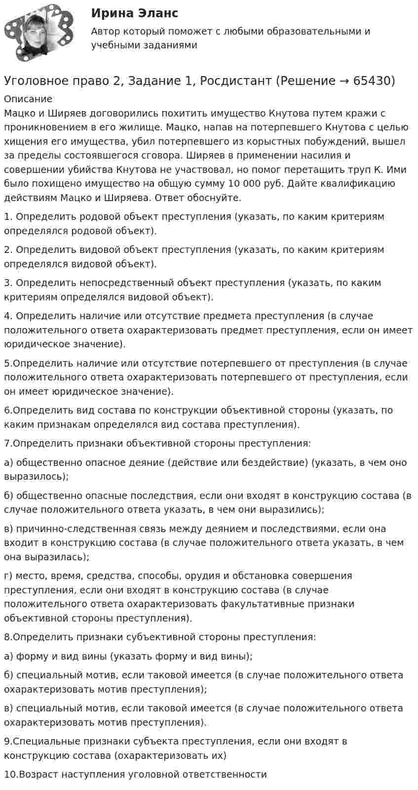      
            Описание
            Мацко и Ширяев договорились похитить имущество Кнутова путем кражи с проникновением в его жилище. Мацко, напав на потерпевшего Кнутова с целью хищения его имущества, убил потерпевшего из корыстных побуждений, вышел за пределы состоявшегося сговора. Ширяев в применении насилия и совершении убийства Кнутова не участвовал, но помог перетащить труп К. Ими было похищено имущество на общую сумму 10 000 руб. Дайте квалификацию действиям Мацко и Ширяева. Ответ обоснуйте.1. Определить родовой объект преступления (указать, по каким критериям определялся родовой объект).2. Определить видовой объект преступления (указать, по каким критериям определялся видовой объект).3. Определить непосредственный объект преступления (указать, по каким критериям определялся видовой объект).4. Определить наличие или отсутствие предмета преступления (в случае положительного ответа охарактеризовать предмет преступления, если он имеет юридическое значение).5.Определить наличие или отсутствие потерпевшего от преступления (в случае положительного ответа охарактеризовать потерпевшего от преступления, если он имеет юридическое значение).6.Определить вид состава по конструкции объективной стороны (указать, по каким признакам определялся вид состава преступления).7.Определить признаки объективной стороны преступления:а) общественно опасное деяние (действие или бездействие) (указать, в чем оно выразилось);б) общественно опасные последствия, если они входят в конструкцию состава (в случае положительного ответа указать, в чем они выразились);в) причинно-следственная связь между деянием и последствиями, если она входит в конструкцию состава (в случае положительного ответа указать, в чем она выразилась);г) место, время, средства, способы, орудия и обстановка совершения преступления, если они входят в конструкцию состава (в случае положительного ответа охарактеризовать факультативные признаки объективной стороны преступления).8.Определить признаки субъективной стороны преступления:а) форму и вид вины (указать форму и вид вины);б) специальный мотив, если таковой имеется (в случае положительного ответа охарактеризовать мотив преступления);в) специальный мотив, если таковой имеется (в случае положительного ответа охарактеризовать мотив преступления).9.Специальные признаки субъекта преступления, если они входят в конструкцию состава (охарактеризовать их)10.Возраст наступления уголовной ответственности   
            
            
            Уголовное право 2.2. Практическое задание. ММУ.Уголовное право 2, Задание 1, РосдистантУголовное право 2, Задание 2, РосдистантУголовное право 2, Задание 3, РосдистантУголовное право 2, Задание 4, РосдистантУголовное право 2 (Итоговый тест с ответами) 88%Уголовное право 2 практическое задание №1 (Росдистант)Уголовное право 1 [Росдистант] Задание для ВКС💯 Уголовное право_1сем (все ответы на тест Синергия / МТИ / МосАП, апрель 2023)⭐ Уголовное право_1сем (все ответы на тест Синергия / МТИ / МосАП, июль 2022)💯 Уголовное право_1сем (все ответы на тест Синергия / МТИ / МосАП, май 2023)💯 Уголовное право_1сем (все ответы на тест Синергия / МТИ / МосАП, январь 2023)Уголовное право (1 часть) 93 балла сдан 23.01.2023Уголовное право 2