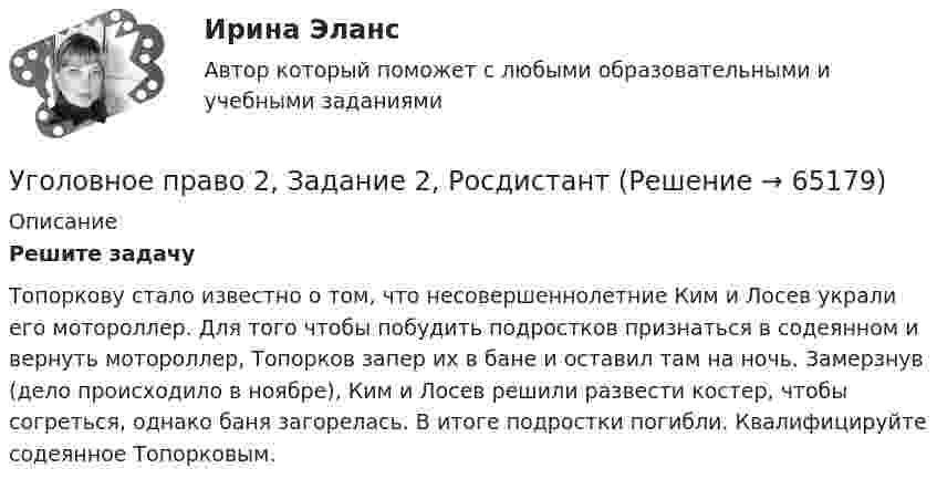      
            Описание
            Решите задачуТопоркову стало известно о том, что несовершеннолетние Ким и Лосев украли его мотороллер. Для того чтобы побудить подростков признаться в содеянном и вернуть мотороллер, Топорков запер их в бане и оставил там на ночь. Замерзнув (дело происходило в ноябре), Ким и Лосев решили развести костер, чтобы согреться, однако баня загорелась. В итоге подростки погибли. Квалифицируйте содеянное Топорковым.   
            
            
            Уголовное право 2, Задание 1, РосдистантУголовное право 2, Задание 2, РосдистантУголовное право 2, Задание 3, РосдистантУголовное право 2, Задание 4, РосдистантУголовное право 2 (Итоговый тест с ответами) 88%Уголовное право 2 практическое задание №1 (Росдистант)Уголовное право 2 практическое задание №2 (Росдистант)💯 Уголовное право_1сем (все ответы на тест Синергия / МТИ / МосАП, апрель 2023)⭐ Уголовное право_1сем (все ответы на тест Синергия / МТИ / МосАП, июль 2022)💯 Уголовное право_1сем (все ответы на тест Синергия / МТИ / МосАП, май 2023)💯 Уголовное право_1сем (все ответы на тест Синергия / МТИ / МосАП, январь 2023)Уголовное право (1 часть) 93 балла сдан 23.01.2023Уголовное право 2Уголовное право 2.