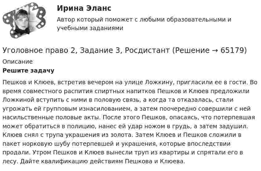      
            Описание
            Решите задачуПешков и Клюев, встретив вечером на улице Ложкину, пригласили ее в гости. Во время совместного распития спиртных напитков Пешков и Клюев предложили Ложкиной вступить с ними в половую связь, а когда та отказалась, стали угрожать ей групповым изнасилованием, а затем поочередно совершили с ней насильственные половые акты. После этого Пешков, опасаясь, что потерпевшая может обратиться в полицию, нанес ей удар ножом в грудь, а затем задушил. Клюев снял с трупа украшения из золота. Затем Клюев и Пешков сложили в пакет норковую шубу потерпевшей и украшения, которые впоследствии продали. Утром Пешков и Клюев вынесли труп из квартиры и спрятали его в лесу. Дайте квалификацию действиям Пешкова и Клюева.   
            
            
            Уголовное право 2, Задание 2, РосдистантУголовное право 2, Задание 3, РосдистантУголовное право 2, Задание 4, РосдистантУголовное право 2 (Итоговый тест с ответами) 88%Уголовное право 2 практическое задание №1 (Росдистант)Уголовное право 2 практическое задание №2 (Росдистант)Уголовное право 2 практическое задание №3 (Росдистант) ⭐ Уголовное право_1сем (все ответы на тест Синергия / МТИ / МосАП, июль 2022)💯 Уголовное право_1сем (все ответы на тест Синергия / МТИ / МосАП, май 2023)💯 Уголовное право_1сем (все ответы на тест Синергия / МТИ / МосАП, январь 2023)Уголовное право (1 часть) 93 балла сдан 23.01.2023Уголовное право 2Уголовное право 2.Уголовное право 2.2. Практическое задание. ММУ.