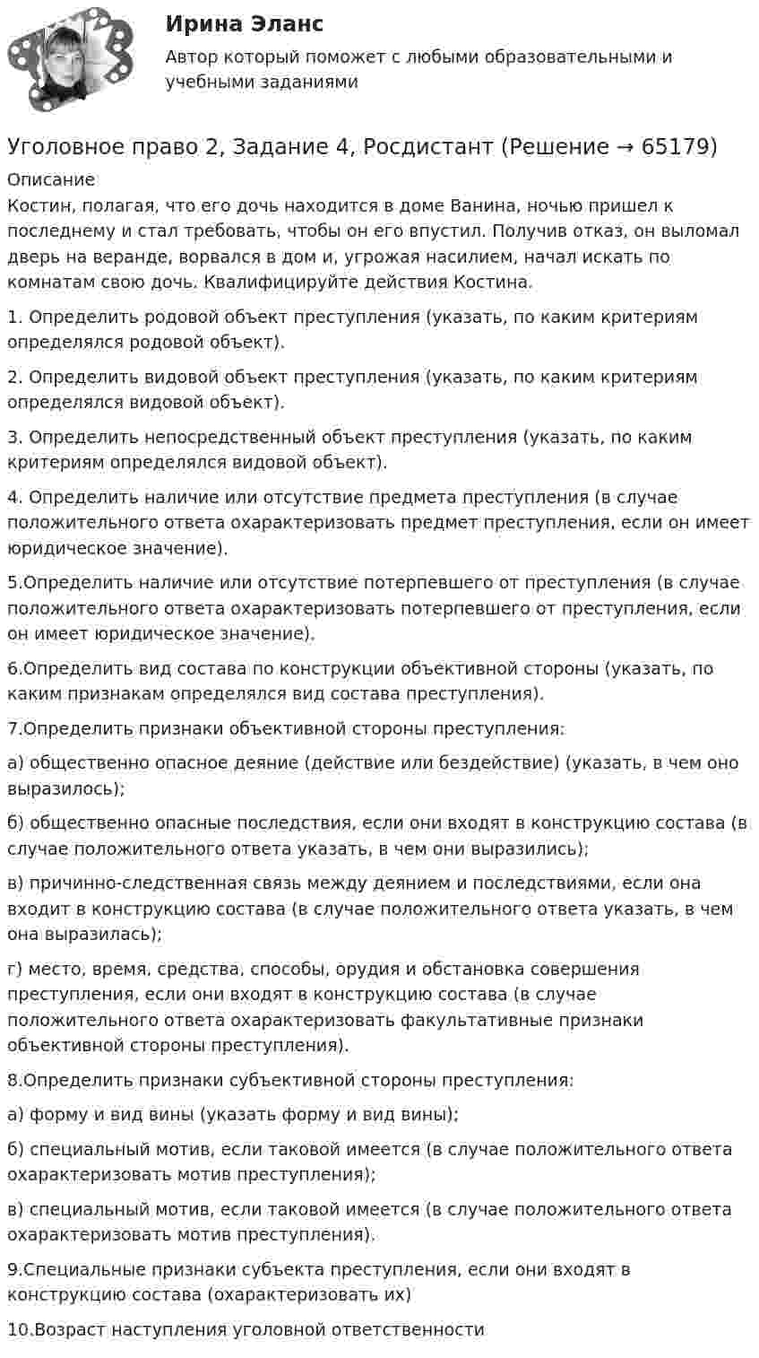      
            Описание
            Костин, полагая, что его дочь находится в доме Ванина, ночью пришел к последнему и стал требовать, чтобы он его впустил. Получив отказ, он выломал дверь на веранде, ворвался в дом и, угрожая насилием, начал искать по комнатам свою дочь. Квалифицируйте действия Костина.1. Определить родовой объект преступления (указать, по каким критериям определялся родовой объект).2. Определить видовой объект преступления (указать, по каким критериям определялся видовой объект).3. Определить непосредственный объект преступления (указать, по каким критериям определялся видовой объект).4. Определить наличие или отсутствие предмета преступления (в случае положительного ответа охарактеризовать предмет преступления, если он имеет юридическое значение).5.Определить наличие или отсутствие потерпевшего от преступления (в случае положительного ответа охарактеризовать потерпевшего от преступления, если он имеет юридическое значение). 6.Определить вид состава по конструкции объективной стороны (указать, по каким признакам определялся вид состава преступления).7.Определить признаки объективной стороны преступления: а) общественно опасное деяние (действие или бездействие) (указать, в чем оно выразилось);б) общественно опасные последствия, если они входят в конструкцию состава (в случае положительного ответа указать, в чем они выразились);в) причинно-следственная связь между деянием и последствиями, если она входит в конструкцию состава (в случае положительного ответа указать, в чем она выразилась);г) место, время, средства, способы, орудия и обстановка совершения преступления, если они входят в конструкцию состава (в случае положительного ответа охарактеризовать факультативные признаки объективной стороны преступления). 8.Определить признаки субъективной стороны преступления: а) форму и вид вины (указать форму и вид вины);б) специальный мотив, если таковой имеется (в случае положительного ответа охарактеризовать мотив преступления);в) специальный мотив, если таковой имеется (в случае положительного ответа охарактеризовать мотив преступления).9.Специальные признаки субъекта преступления, если они входят в конструкцию состава (охарактеризовать их)10.Возраст наступления уголовной ответственности   
            
            
            Уголовное право 2, Задание 3, РосдистантУголовное право 2, Задание 4, РосдистантУголовное право 2 (Итоговый тест с ответами) 88%Уголовное право 2 практическое задание №1 (Росдистант)Уголовное право 2 практическое задание №2 (Росдистант)Уголовное право 2 практическое задание №3 (Росдистант) Уголовное право 2 практическое задание №4 (Росдистант) 💯 Уголовное право_1сем (все ответы на тест Синергия / МТИ / МосАП, май 2023)💯 Уголовное право_1сем (все ответы на тест Синергия / МТИ / МосАП, январь 2023)Уголовное право (1 часть) 93 балла сдан 23.01.2023Уголовное право 2Уголовное право 2.Уголовное право 2.2. Практическое задание. ММУ.Уголовное право 2, Задание 1, Росдистант