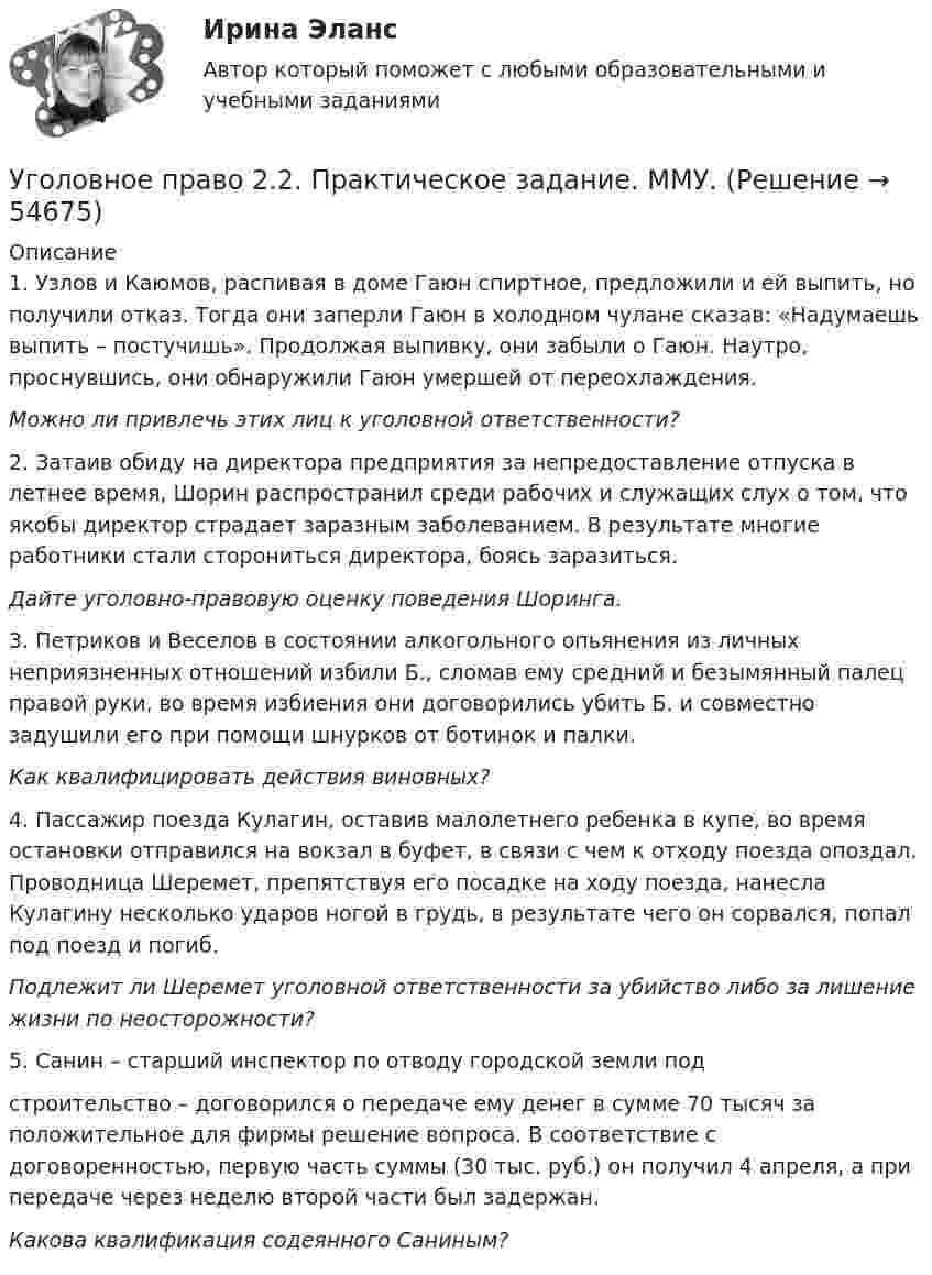      
            Описание
            1.   Узлов и Каюмов, распивая в доме Гаюн спиртное, предложили и ей выпить, но получили отказ. Тогда они заперли Гаюн в холодном чулане сказав: «Надумаешь выпить – постучишь». Продолжая выпивку, они забыли о Гаюн. Наутро, проснувшись, они обнаружили Гаюн умершей от переохлаждения. Можно ли привлечь этих лиц к уголовной ответственности?	2. Затаив обиду на директора предприятия за непредоставление отпуска в летнее время, Шорин распространил среди рабочих и служащих слух о том, что якобы директор страдает заразным заболеванием. В результате многие работники стали сторониться директора, боясь заразиться. Дайте уголовно-правовую оценку поведения Шоринга.	3. Петриков и Веселов в состоянии алкогольного опьянения из личных неприязненных отношений избили Б., сломав ему средний и безымянный палец правой руки, во время избиения они договорились убить Б. и совместно задушили его при помощи шнурков от ботинок и палки. Как квалифицировать действия виновных?	4. Пассажир поезда Кулагин, оставив малолетнего ребенка в купе, во время остановки отправился на вокзал в буфет, в связи с чем к отходу поезда опоздал. Проводница Шеремет, препятствуя его посадке на ходу поезда, нанесла Кулагину несколько ударов ногой в грудь, в результате чего он сорвался, попал под поезд и погиб. Подлежит ли Шеремет уголовной ответственности за убийство либо за лишение жизни по неосторожности?5. Санин – старший инспектор по отводу городской земли подстроительство – договорился о передаче ему денег в сумме 70 тысяч за положительное для фирмы решение вопроса. В соответствие с договоренностью, первую часть суммы (30 тыс. руб.) он получил 4 апреля, а при передаче через неделю второй части был задержан. Какова квалификация содеянного Саниным?    
            
            
            Уголовное право 2.Уголовное право 2.2. Практическое задание. ММУ.Уголовное право 2, Задание 1, РосдистантУголовное право 2, Задание 2, РосдистантУголовное право 2, Задание 3, РосдистантУголовное право 2, Задание 4, РосдистантУголовное право 2 (Итоговый тест с ответами) 88%Уголовное право 1, Задание 4, РосдистантУголовное право 1 [Росдистант] Задание для ВКС💯 Уголовное право_1сем (все ответы на тест Синергия / МТИ / МосАП, апрель 2023)⭐ Уголовное право_1сем (все ответы на тест Синергия / МТИ / МосАП, июль 2022)💯 Уголовное право_1сем (все ответы на тест Синергия / МТИ / МосАП, май 2023)💯 Уголовное право_1сем (все ответы на тест Синергия / МТИ / МосАП, январь 2023)Уголовное право (1 часть) 93 балла сдан 23.01.2023