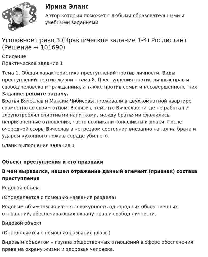       
            Описание
             Практическое задание 1 	Тема 1. Общая характеристика преступлений против личности. Виды преступлений против жизни – тема 8. Преступления против личных прав и свобод человека и гражданина, а также против семьи и несовершеннолетних	Задание: решите задачу.	Братья Вячеслав и Максим Чибисовы проживали в двухкомнатной квартире совместно со своим отцом. В связи с тем, что Вячеслав нигде не работал и злоупотреблял спиртными напитками, между братьями сложились неприязненные отношения, часто возникали конфликты и драки. После очередной ссоры Вячеслав в нетрезвом состоянии внезапно напал на брата и ударом кухонного ножа в сердце убил его.Бланк выполнения задания 1 Объект преступления и его признаки  В чем выразился, нашел отражение данный элемент (признак) состава преступления   Родовой объект  (Определяется с помощью названия раздела)Родовым объектом является совокупность однородных общественных отношений, обеспечивающих охрану прав и свобод личности.   Видовой объект (Определяется с помощью названия главы)Видовым объектом – группа общественных отношений в сфере обеспечения права на охрану жизни и здоровья человека.    