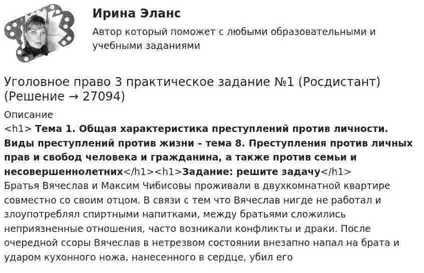      
          Описание
          <h1>	Тема 1. Общая характеристика преступлений против личности. Виды преступлений против жизни – тема 8. Преступления против личных прав и свобод человека и гражданина, а также против семьи и несовершеннолетних</h1><h1>Задание: решите задачу</h1>Братья Вячеслав и Максим Чибисовы проживали в двухкомнатной квартире совместно со своим отцом. В связи с тем что Вячеслав нигде не работал и злоупотреблял спиртными напитками, между братьями сложились неприязненные отношения, часто возникали конфликты и драки. После очередной ссоры Вячеслав в нетрезвом состоянии внезапно напал на брата и ударом кухонного ножа, нанесенного в сердце, убил его  
            
            
            Уголовное право 3 (Итоговый тест с ответами) 85%Уголовное право 3 практическое задание №1 (Росдистант)Уголовное право 3 практическое задание №2 (Росдистант)Уголовное право 3 практическое задание №3 (Росдистант)Уголовное право 3 Практическое задание №4 (Росдистант)Уголовное право 3 РосдистантУголовное право 3 семестр (тест с ответами Синергия/МОИ/ МТИ /МОСАП)💯 Уголовное право_2сем (правильные ответы на тест Синергия / МОИ / МТИ / МосАП)Уголовное право 3Уголовное право 3Уголовное право 3Уголовное право 3, Задание 1, РосдистантУголовное право 3, Задание 4, Росдистантуголовное право 3 задачи