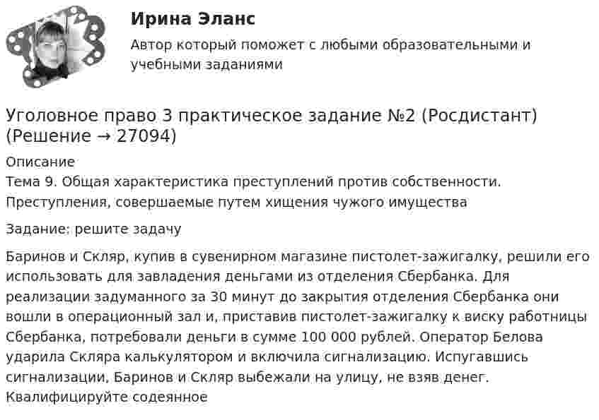     
          Описание
          	Тема 9. Общая характеристика преступлений против собственности. Преступления, совершаемые путем хищения чужого имуществаЗадание: решите задачуБаринов и Скляр, купив в сувенирном магазине пистолет-зажигалку, решили его использовать для завладения деньгами из отделения Сбербанка. Для реализации задуманного за 30 минут до закрытия отделения Сбербанка они вошли в операционный зал и, приставив пистолет-зажигалку к виску работницы Сбербанка, потребовали деньги в сумме 100 000 рублей. Оператор Белова ударила Скляра калькулятором и включила сигнализацию. Испугавшись сигнализации, Баринов и Скляр выбежали на улицу, не взяв денег. Квалифицируйте содеянное  
            
            
            Уголовное право 3 практическое задание №1 (Росдистант)Уголовное право 3 практическое задание №2 (Росдистант)Уголовное право 3 практическое задание №3 (Росдистант)Уголовное право 3 Практическое задание №4 (Росдистант)Уголовное право 3 РосдистантУголовное право 3 семестр (тест с ответами Синергия/МОИ/ МТИ /МОСАП) Уголовное право 4 задачи с решением в таблицахУголовное право 3Уголовное право 3Уголовное право 3Уголовное право 3, Задание 1, РосдистантУголовное право 3, Задание 4, Росдистантуголовное право 3 задачиУголовное право 3 (Итоговый тест с ответами) 83%