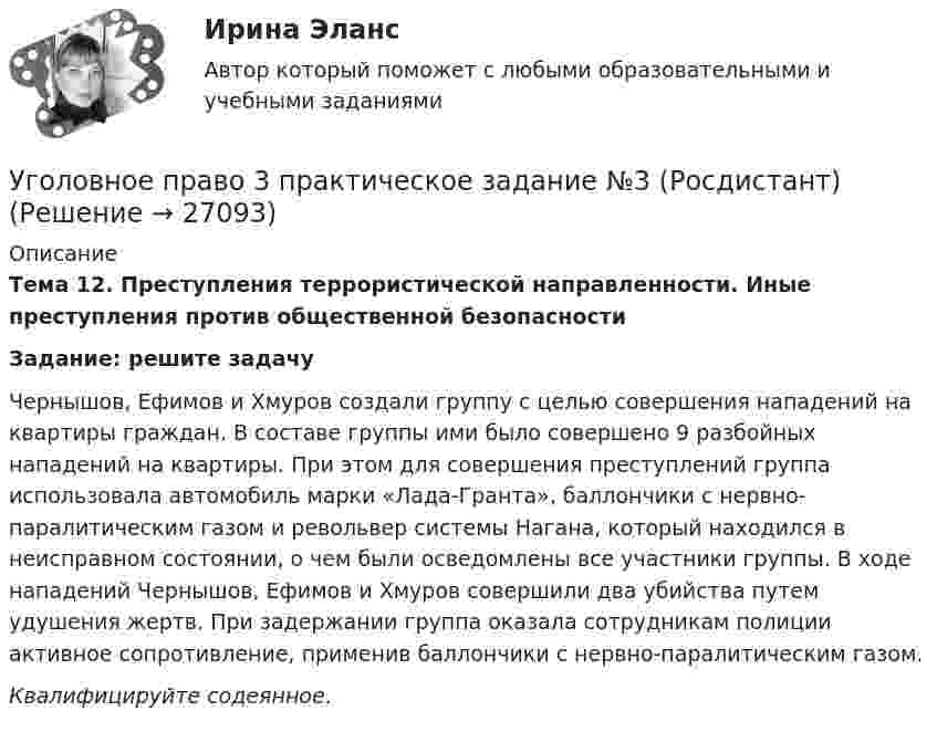     
          Описание
           Тема 12. Преступления террористической направленности. Иные преступления против общественной безопасностиЗадание: решите задачу	Чернышов, Ефимов и Хмуров создали группу с целью совершения нападений на квартиры граждан. В составе группы ими было совершено 9 разбойных нападений на квартиры. При этом для совершения преступлений группа использовала автомобиль марки «Лада-Гранта», баллончики с нервно-паралитическим газом и револьвер системы Нагана, который находился в неисправном состоянии, о чем были осведомлены все участники группы. В ходе нападений Чернышов, Ефимов и Хмуров совершили два убийства путем удушения жертв. При задержании группа оказала сотрудникам полиции активное сопротивление, применив баллончики с нервно-паралитическим газом.	Квалифицируйте содеянное.  
            
            
            Уголовное право 3 практическое задание №2 (Росдистант)Уголовное право 3 практическое задание №3 (Росдистант)Уголовное право 3 Практическое задание №4 (Росдистант)Уголовное право 3 РосдистантУголовное право 3 семестр (тест с ответами Синергия/МОИ/ МТИ /МОСАП) Уголовное право 4 задачи с решением в таблицахУголовное право 4 семестрУголовное право 3Уголовное право 3Уголовное право 3, Задание 1, РосдистантУголовное право 3, Задание 4, Росдистантуголовное право 3 задачиУголовное право 3 (Итоговый тест с ответами) 83%Уголовное право 3 (Итоговый тест с ответами) 85%