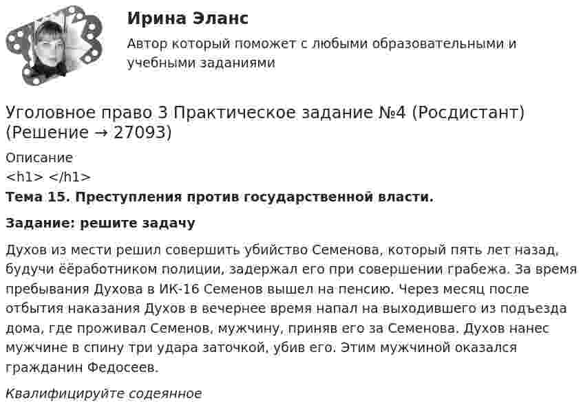    
          Описание
          <h1> </h1>Тема 15. Преступления против государственной власти.Задание: решите задачуДухов из мести решил совершить убийство Семенова, который пять лет назад, будучи ёёработником полиции, задержал его при совершении грабежа. За время пребывания Духова в ИК-16 Семенов вышел на пенсию. Через месяц после отбытия наказания Духов в вечернее время напал на выходившего из подъезда дома, где проживал Семенов, мужчину, приняв его за Семенова. Духов нанес мужчине в спину три удара заточкой, убив его. Этим мужчиной оказался гражданин Федосеев.Квалифицируйте содеянное  
            
            
            Уголовное право 3 практическое задание №3 (Росдистант)Уголовное право 3 Практическое задание №4 (Росдистант)Уголовное право 3 РосдистантУголовное право 3 семестр (тест с ответами Синергия/МОИ/ МТИ /МОСАП) Уголовное право 4 задачи с решением в таблицахУголовное право 4 семестрУголовное право 4 семестр СинергияУголовное право 3Уголовное право 3, Задание 1, РосдистантУголовное право 3, Задание 4, Росдистантуголовное право 3 задачиУголовное право 3 (Итоговый тест с ответами) 83%Уголовное право 3 (Итоговый тест с ответами) 85%Уголовное право 3 практическое задание №1 (Росдистант)