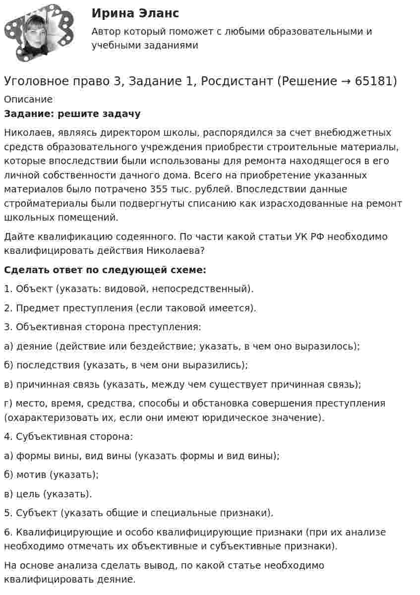      
            Описание
            Задание: решите задачуНиколаев, являясь директором школы, распорядился за счет внебюджетных средств образовательного учреждения приобрести строительные материалы, которые впоследствии были использованы для ремонта находящегося в его личной собственности дачного дома. Всего на приобретение указанных материалов было потрачено 355 тыс. рублей. Впоследствии данные стройматериалы были подвергнуты списанию как израсходованные на ремонт школьных помещений.Дайте квалификацию содеянного. По части какой статьи УК РФ необходимо квалифицировать действия Николаева?Cделать ответ по следующей схеме:1. Объект (указать: видовой, непосредственный).2. Предмет преступления (если таковой имеется).3. Объективная сторона преступления:	а) деяние (действие или бездействие; указать, в чем оно выразилось);	б) последствия (указать, в чем они выразились);	в) причинная связь (указать, между чем существует причинная связь);	г) место, время, средства, способы и обстановка совершения преступления (охарактеризовать их, если они имеют юридическое значение).4. Субъективная сторона:	а) формы вины, вид вины (указать формы и вид вины);	б) мотив (указать);	в) цель (указать).5. Субъект (указать общие и специальные признаки).6. Квалифицирующие и особо квалифицирующие признаки (при их анализе необходимо отмечать их объективные и субъективные признаки).На основе анализа сделать вывод, по какой статье необходимо квалифицировать деяние.   
            
            
            Уголовное право 3Уголовное право 3, Задание 1, РосдистантУголовное право 3, Задание 4, Росдистантуголовное право 3 задачиУголовное право 3 (Итоговый тест с ответами) 83%Уголовное право 3 (Итоговый тест с ответами) 85%Уголовное право 3 практическое задание №1 (Росдистант)Уголовное право 2 Росдистант промежуточные ⭐ Уголовное право_2сем (ответы на тест Синергия / МТИ / МосАП, июнь 2022)💯 Уголовное право_2сем (ответы на тест Синергия / МТИ / МосАП, май 2023)💯 Уголовное право_2сем (ответы на тест Синергия / МТИ / МосАП, ноябрь 2022)💯 Уголовное право_2сем (ответы на тест Синергия / МТИ / МосАП, октябрь 2022)💯 Уголовное право_2сем (правильные ответы на тест Синергия / МОИ / МТИ / МосАП)Уголовное право 3