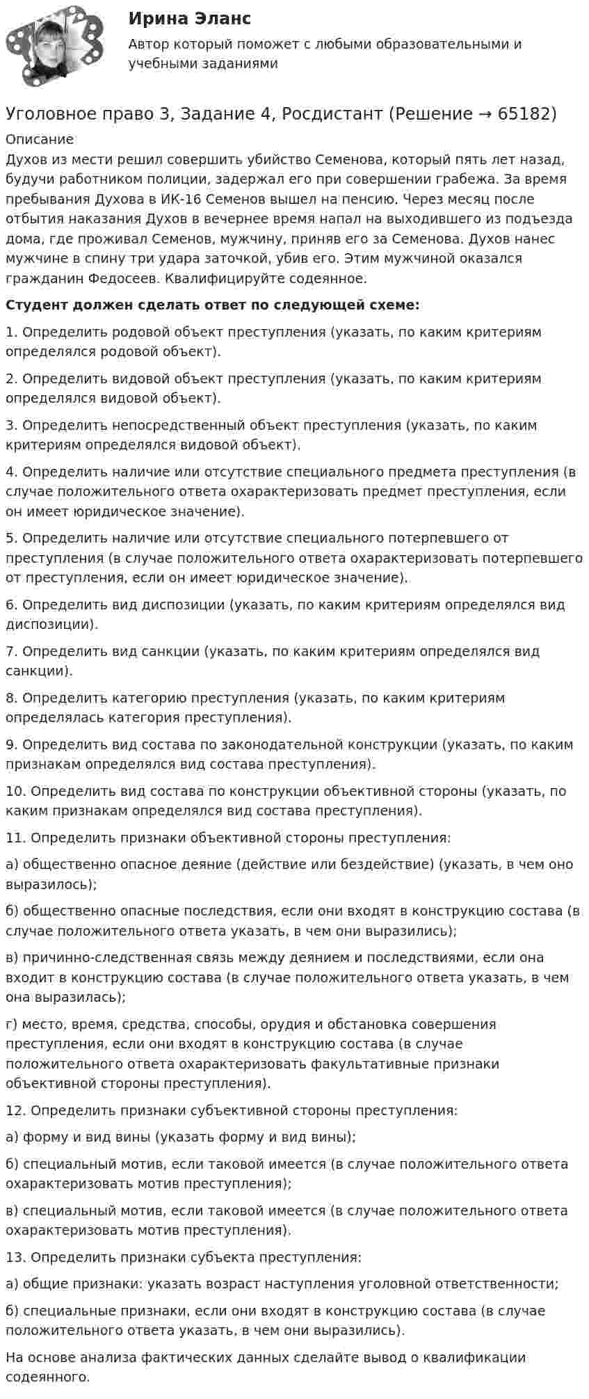      
            Описание
            Духов из мести решил совершить убийство Семенова, который пять лет назад, будучи работником полиции, задержал его при совершении грабежа. За время пребывания Духова в ИК-16 Семенов вышел на пенсию. Через месяц после отбытия наказания Духов в вечернее время напал на выходившего из подъезда дома, где проживал Семенов, мужчину, приняв его за Семенова. Духов нанес мужчине в спину три удара заточкой, убив его. Этим мужчиной оказался гражданин Федосеев. Квалифицируйте содеянное. Студент должен сделать ответ по следующей схеме:1. Определить родовой объект преступления (указать, по каким критериям определялся родовой объект).2. Определить видовой объект преступления (указать, по каким критериям определялся видовой объект).3. Определить непосредственный объект преступления (указать, по каким критериям определялся видовой объект).4. Определить наличие или отсутствие специального предмета преступления (в случае положительного ответа охарактеризовать предмет преступления, если он имеет юридическое значение). 5. Определить наличие или отсутствие специального потерпевшего от преступления (в случае положительного ответа охарактеризовать потерпевшего от преступления, если он имеет юридическое значение). 6. Определить вид диспозиции (указать, по каким критериям определялся вид диспозиции).7. Определить вид санкции (указать, по каким критериям определялся вид санкции).8. Определить категорию преступления (указать, по каким критериям определялась категория преступления).9. Определить вид состава по законодательной конструкции (указать, по каким признакам определялся вид состава преступления).10. Определить вид состава по конструкции объективной стороны (указать, по каким признакам определялся вид состава преступления).11. Определить признаки объективной стороны преступления: 	а) общественно опасное деяние (действие или бездействие) (указать, в чем оно выразилось);	б) общественно опасные последствия, если они входят в конструкцию состава (в случае положительного ответа указать, в чем они выразились);	в) причинно-следственная связь между деянием и последствиями, если она входит в конструкцию состава (в случае положительного ответа указать, в чем она выразилась);	г) место, время, средства, способы, орудия и обстановка совершения преступления, если они входят в конструкцию состава (в случае положительного ответа охарактеризовать факультативные признаки объективной стороны преступления). 12. Определить признаки субъективной стороны преступления: 	а) форму и вид вины (указать форму и вид вины);	б) специальный мотив, если таковой имеется (в случае положительного ответа охарактеризовать мотив преступления);	в) специальный мотив, если таковой имеется (в случае положительного ответа охарактеризовать мотив преступления).13. Определить признаки субъекта преступления: 	а) общие признаки: указать возраст наступления уголовной ответственности;	б) специальные признаки, если они входят в конструкцию состава (в случае положительного ответа указать, в чем они выразились).На основе анализа фактических данных сделайте вывод о квалификации содеянного.   
            
            
            Уголовное право 3, Задание 1, РосдистантУголовное право 3, Задание 4, Росдистантуголовное право 3 задачиУголовное право 3 (Итоговый тест с ответами) 83%Уголовное право 3 (Итоговый тест с ответами) 85%Уголовное право 3 практическое задание №1 (Росдистант)Уголовное право 3 практическое задание №2 (Росдистант)⭐ Уголовное право_2сем (ответы на тест Синергия / МТИ / МосАП, июнь 2022)💯 Уголовное право_2сем (ответы на тест Синергия / МТИ / МосАП, май 2023)💯 Уголовное право_2сем (ответы на тест Синергия / МТИ / МосАП, ноябрь 2022)💯 Уголовное право_2сем (ответы на тест Синергия / МТИ / МосАП, октябрь 2022)💯 Уголовное право_2сем (правильные ответы на тест Синергия / МОИ / МТИ / МосАП)Уголовное право 3Уголовное право 3