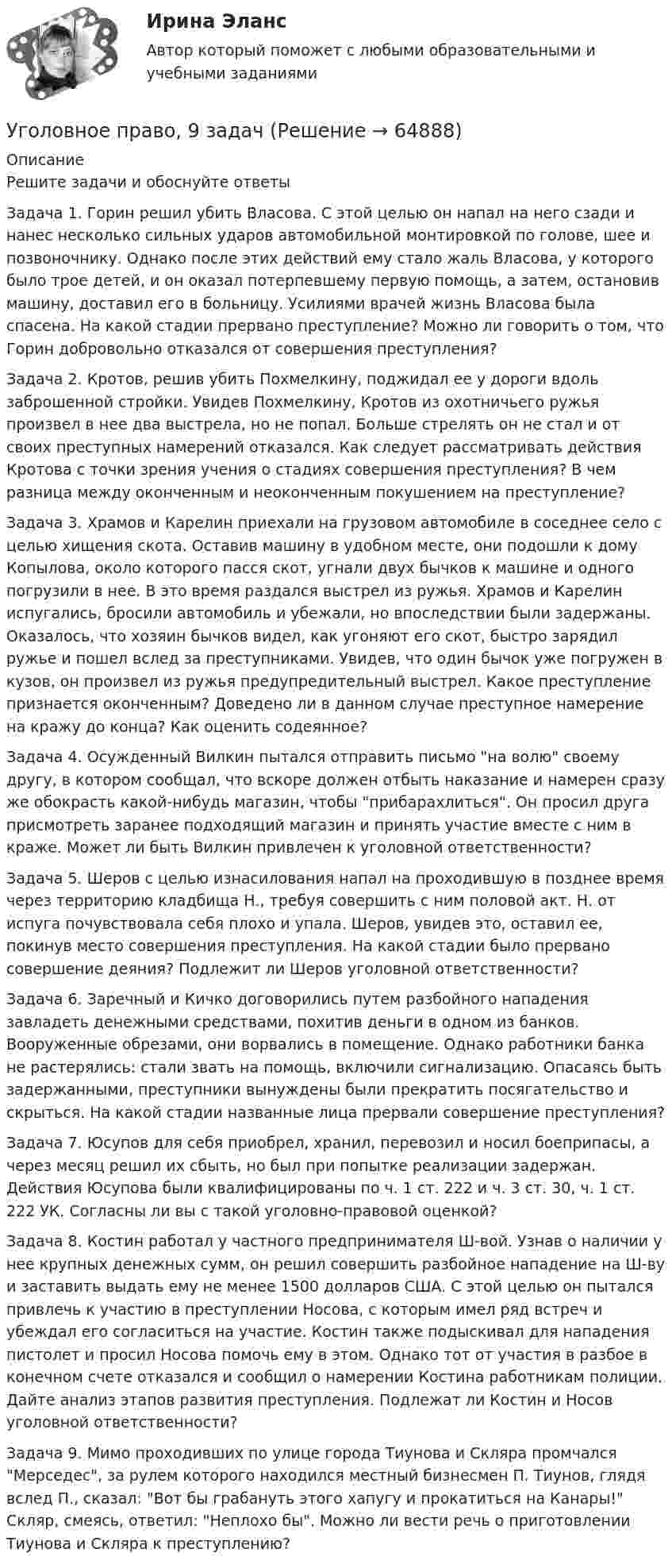      
            Описание
            	Решите задачи и обоснуйте ответы 	Задача 1. Горин решил убить Власова. С этой целью он напал на него сзади и нанес несколько сильных ударов автомобильной монтировкой по голове, шее и позвоночнику. Однако после этих действий ему стало жаль Власова, у которого было трое детей, и он оказал потерпевшему первую помощь, а затем, остановив машину, доставил его в больницу. Усилиями врачей жизнь Власова была спасена. На какой стадии прервано преступление? Можно ли говорить о том, что Горин добровольно отказался от совершения преступления? 	Задача 2. Кротов, решив убить Похмелкину, поджидал ее у дороги вдоль заброшенной стройки. Увидев Похмелкину, Кротов из охотничьего ружья произвел в нее два выстрела, но не попал. Больше стрелять он не стал и от своих преступных намерений отказался. Как следует рассматривать действия Кротова с точки зрения учения о стадиях совершения преступления? В чем разница между оконченным и неоконченным покушением на преступление? 	Задача 3. Храмов и Карелин приехали на грузовом автомобиле в соседнее село с целью хищения скота. Оставив машину в удобном месте, они подошли к дому Копылова, около которого пасся скот, угнали двух бычков к машине и одного погрузили в нее. В это время раздался выстрел из ружья. Храмов и Карелин испугались, бросили автомобиль и убежали, но впоследствии были задержаны. Оказалось, что хозяин бычков видел, как угоняют его скот, быстро зарядил ружье и пошел вслед за преступниками. Увидев, что один бычок уже погружен в кузов, он произвел из ружья предупредительный выстрел. Какое преступление признается оконченным? Доведено ли в данном случае преступное намерение на кражу до конца? Как оценить содеянное? 	Задача 4. Осужденный Вилкин пытался отправить письмо на волю своему другу, в котором сообщал, что вскоре должен отбыть наказание и намерен сразу же обокрасть какой-нибудь магазин, чтобы прибарахлиться. Он просил друга присмотреть заранее подходящий магазин и принять участие вместе с ним в краже. Может ли быть Вилкин привлечен к уголовной ответственности? 	Задача 5. Шеров с целью изнасилования напал на проходившую в позднее время через территорию кладбища Н., требуя совершить с ним половой акт. Н. от испуга почувствовала себя плохо и упала. Шеров, увидев это, оставил ее, покинув место совершения преступления. На какой стадии было прервано совершение деяния? Подлежит ли Шеров уголовной ответственности? 	Задача 6. Заречный и Кичко договорились путем разбойного нападения завладеть денежными средствами, похитив деньги в одном из банков. Вооруженные обрезами, они ворвались в помещение. Однако работники банка не растерялись: стали звать на помощь, включили сигнализацию. Опасаясь быть задержанными, преступники вынуждены были прекратить посягательство и скрыться. На какой стадии названные лица прервали совершение преступления? 	Задача 7. Юсупов для себя приобрел, хранил, перевозил и носил боеприпасы, а через месяц решил их сбыть, но был при попытке реализации задержан. Действия Юсупова были квалифицированы по ч. 1 ст. 222 и ч. 3 ст. 30, ч. 1 ст. 222 УК. Согласны ли вы с такой уголовно-правовой оценкой? 	Задача 8. Костин работал у частного предпринимателя Ш-вой. Узнав о наличии у нее крупных денежных сумм, он решил совершить разбойное нападение на Ш-ву и заставить выдать ему не менее 1500 долларов США. С этой целью он пытался привлечь к участию в преступлении Носова, с которым имел ряд встреч и убеждал его согласиться на участие. Костин также подыскивал для нападения пистолет и просил Носова помочь ему в этом. Однако тот от участия в разбое в конечном счете отказался и сообщил о намерении Костина работникам полиции. Дайте анализ этапов развития преступления. Подлежат ли Костин и Носов уголовной ответственности? 	Задача 9. Мимо проходивших по улице города Тиунова и Скляра промчался Мерседес, за рулем которого находился местный бизнесмен П. Тиунов, глядя вслед П., сказал: Вот бы грабануть этого хапугу и прокатиться на Канары! Скляр, смеясь, ответил: Неплохо бы. Можно ли вести речь о приготовлении Тиунова и Скляра к преступлению?   
            
            
            ✅ Уголовное право 93 вопроса СИНЕРГИЯ МТИ 2022Уголовное право, 9 задачУголовное право вариант2уголовное право вариант 8Уголовное право Витте МУИВ Ответы на тесты 5-7 и итоговое тестированиеУголовное право Витте МУИВ Ответы на тесты 8-11 и итоговое тестированиеУголовное право ВСЕ ЗАДАНИЯУголовное право 3 Практическое задание №4 (Росдистант)Уголовное право 3 РосдистантУголовное право 3 семестр (тест с ответами Синергия/МОИ/ МТИ /МОСАП) Уголовное право 4 задачи с решением в таблицахУголовное право 4 семестрУголовное право 4 семестр СинергияУголовное право 4 семестр (тест с ответами Синергия/МОИ/МТИ/МосАП)