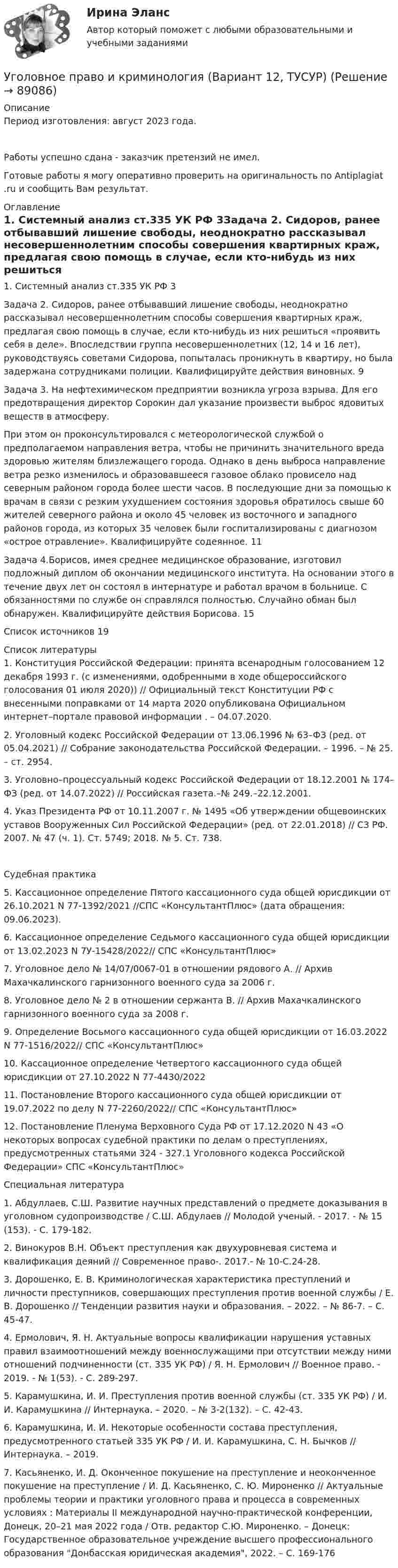      
            Описание
            Период изготовления: август 2023 года. Работы успешно сдана - заказчик претензий не имел.Готовые работы я могу оперативно проверить на оригинальность по Antiplagiat .ru и сообщить Вам результат. 
            Оглавление
            1.	Системный анализ ст.335 УК РФ	3Задача 2. 	Сидоров, ранее отбывавший лишение свободы, неоднократно рассказывал несовершеннолетним способы совершения квартирных краж, предлагая свою помощь в случае, если кто-нибудь из них решиться «проявить себя в деле». Впоследствии группа несовершеннолетних (12, 14 и 16 лет), руководствуясь советами Сидорова, попыталась проникнуть в квартиру, но была задержана сотрудниками полиции. Квалифицируйте действия виновных. 9Задача 3. На нефтехимическом предприятии возникла угроза взрыва. Для его предотвращения директор Сорокин дал указание произвести выброс ядовитых веществ в атмосферу. При этом он проконсультировался с метеорологической службой о предполагаемом направления ветра, чтобы не причинить значительного вреда здоровью жителям близлежащего города. Однако в день выброса направление ветра резко изменилось и образовавшееся газовое облако провисело над северным районом города более шести часов. В последующие дни за помощью к врачам в связи с резким ухудшением состояния здоровья обратилось свыше 60 жителей северного района и около 45 человек из восточного и западного районов города, из которых 35 человек были госпитализированы с диагнозом «острое отравление». Квалифицируйте содеянное.	11Задача 4.Борисов, имея среднее медицинское образование, изготовил подложный диплом об окончании медицинского института. На основании этого в течение двух лет он состоял в интернатуре и работал врачом в больнице. С обязанностями по службе он справлялся полностью. Случайно обман был обнаружен. Квалифицируйте действия Борисова.	15Список источников	19 
            Список литературы
            1.	Конституция Российской Федерации: принята всенародным голосованием 12 декабря 1993 г. (с изменениями, одобренными в ходе общероссийского голосования 01 июля 2020)) // Официальный текст Конституции РФ с внесенными поправками от 14 марта 2020 опубликована Официальном интернет–портале правовой информации . – 04.07.2020.2.	Уголовный кодекс Российской Федерации от 13.06.1996 № 63–ФЗ (ред. от 05.04.2021) // Собрание законодательства Российской Федерации. – 1996. – № 25. – ст. 2954.3.	 Уголовно–процессуальный кодекс Российской Федерации от 18.12.2001 № 174–ФЗ (ред. от 14.07.2022) // Российская газета.–№ 249.–22.12.2001.4.	Указ Президента РФ от 10.11.2007 г. № 1495 «Об утверждении общевоинских уставов Вооруженных Сил Российской Федерации» (ред. от 22.01.2018) // СЗ РФ. 2007. № 47 (ч. 1). Ст. 5749; 2018. № 5. Ст. 738.Судебная практика5.	Кассационное определение Пятого кассационного суда общей юрисдикции от 26.10.2021 N 77-1392/2021 //СПС «КонсультантПлюс» (дата обращения: 09.06.2023).6.	Кассационное определение Седьмого кассационного суда общей юрисдикции от 13.02.2023 N 7У-15428/2022// СПС «КонсультантПлюс»7.	Уголовное дело № 14/07/0067-01 в отношении рядового А. // Архив Махачкалинского гарнизонного военного суда за 2006 г.8.	Уголовное дело № 2 в отношении сержанта В. // Архив Махачкалинского гарнизонного военного суда за 2008 г.9.	Определение Восьмого кассационного суда общей юрисдикции от 16.03.2022 N 77-1516/2022// СПС «КонсультантПлюс»10.	Кассационное определение Четвертого кассационного суда общей юрисдикции от 27.10.2022 N 77-4430/202211.	Постановление Второго кассационного суда общей юрисдикции от 19.07.2022 по делу N 77-2260/2022// СПС «КонсультантПлюс»12.	Постановление Пленума Верховного Суда РФ от 17.12.2020 N 43 «О некоторых вопросах судебной практики по делам о преступлениях, предусмотренных статьями 324 - 327.1 Уголовного кодекса Российской Федерации» СПС «КонсультантПлюс»Специальная литература1.	Абдуллаев, С.Ш. Развитие научных представлений о предмете доказывания в уголовном судопроизводстве / С.Ш. Абдулаев // Молодой ученый. - 2017. - № 15 (153). - С. 179-182.2.	Винокуров В.Н. Объект преступления как двухуровневая система и квалификация деяний // Современное право-. 2017.- № 10-С.24-28.3.	Дорошенко, Е. В. Криминологическая характеристика преступлений и личности преступников, совершающих преступления против военной службы / Е. В. Дорошенко // Тенденции развития науки и образования. – 2022. – № 86-7. – С. 45-47.4.	Ермолович, Я. Н. Актуальные вопросы квалификации нарушения уставных правил взаимоотношений между военнослужащими при отсутствии между ними отношений подчиненности (ст. 335 УК РФ) / Я. Н. Ермолович // Военное право. - 2019. - № 1(53). - С. 289-297.5.	Карамушкина, И. И. Преступления против военной службы (ст. 335 УК РФ) / И. И. Карамушкина // Интернаука. – 2020. – № 3-2(132). – С. 42-43. 6.	Карамушкина, И. И. Некоторые особенности состава преступления, предусмотренного статьей 335 УК РФ / И. И. Карамушкина, С. Н. Бычков // Интернаука. – 2019.7.	Касьяненко, И. Д. Оконченное покушение на преступление и неоконченное покушение на преступление / И. Д. Касьяненко, С. Ю. Мироненко // Актуальные проблемы теории и практики уголовного права и процесса в современных условиях : Материалы II международной научно-практической конференции, Донецк, 20–21 мая 2022 года / Отв. редактор С.Ю. Мироненко. – Донецк: Государственное образовательное учреждение высшего профессионального образования Донбасская юридическая академия, 2022. – С. 169-176 
            
            
            Уголовное право и криминология (Вариант 1)Уголовное право и криминология (Вариант 12, ТУСУР)Уголовное право и криминология (Вариатн 7, ОмА МВД РФ)Уголовное право и криминология (задачи, АлтГМУ)Уголовное право и криминология (РАНХ и ГС)Уголовное право итоговый тест 100 баллов СинергияУГОЛОВНОЕ ПРАВО ИТОГОВЫЙ ТЕСТ. СИНЕРГИЯ. 2023Г 95-100 БАЛЛОВуголовное право вариант 8Уголовное право Витте МУИВ Ответы на тесты 5-7 и итоговое тестированиеУголовное право Витте МУИВ Ответы на тесты 8-11 и итоговое тестированиеУголовное право ВСЕ ЗАДАНИЯУголовное право (задания, ВолгГУ)Уголовное право, задачаУголовное право Задачи 