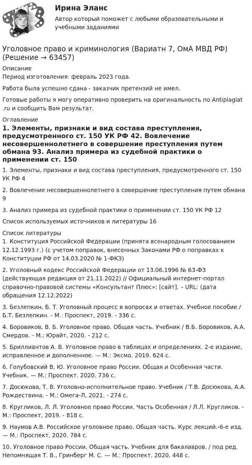      
            Описание
            Период изготовления: февраль 2023 года. Работа была успешно сдана - заказчик претензий не имел.Готовые работы я могу оперативно проверить на оригинальность по Antiplagiat .ru и сообщить Вам результат. 
            Оглавление
            1. Элементы, признаки и вид состава преступления, предусмотренного ст. 150 УК РФ 42. Вовлечение несовершеннолетнего в совершение преступления путем обмана 93. Анализ примера из судебной практики о применении ст. 150 УК РФ 12Список используемых источников и литературы 16 
            Список литературы
            1. Конституция Российской Федерации (принята всенародным голосованием 12.12.1993 г.) (с учетом поправок, внесенных Законами РФ о поправках к Конституции РФ от 14.03.2020 № 1-ФКЗ) 2. Уголовный кодекс Российской Федерации от 13.06.1996 № 63-ФЗ (действующая редакция от 21.11.2022) // Официальный интернет-портал справочно-правовой системы «Консультант Плюс»: [сайт]. – URL:  (дата обращения 12.12.2022)3. Безлепкин, Б. Т. Уголовный процесс в вопросах и ответах. Учебное пособие / Б.Т. Безлепкин. - М.: Проспект, 2019. - 336 c.4. Боровиков, В. Б. Уголовное право. Общая часть. Учебник / В.Б. Боровиков, А.А. Смердов. - М.: Юрайт, 2020. - 212 c.5. Бриллиантов А. В. Уголовное право в таблицах и определениях. 2-е издание, исправленное и дополненное. — М.: Эксмо. 2019. 624 с.6. Голубовский В. Ю. Уголовное право России. Общая и Особенная части. Учебник. — М.: Проспект. 2020. 736 с.7. Досюкова, Т. В. Уголовно-исполнительное право. Учебник / Т.В. Досюкова, А.А. Рождествина. - М.: Омега-Л, 2021. - 274 c.8. Кругликов, Л. Л. Уголовное право России. Часть Особенная / Л.Л. Кругликов. - М.: Проспект, 2019. - 818 c.9. Наумов А.В. Российское уголовное право. Общая часть. Курс лекций.-6-е изд. — М.: Проспект. 2020. 784 с.10. Уголовное право России. Общая часть. Учебник для бакалавров. / под ред. Непомнящая Т. В., Гринберг М. С. — М.: Проспект. 2020. 448 с. 
            
            
            Уголовное право и криминология (Вариант 12, ТУСУР)Уголовное право и криминология (Вариатн 7, ОмА МВД РФ)Уголовное право и криминология (задачи, АлтГМУ)Уголовное право и криминология (РАНХ и ГС)Уголовное право итоговый тест 100 баллов СинергияУГОЛОВНОЕ ПРАВО ИТОГОВЫЙ ТЕСТ. СИНЕРГИЯ. 2023Г 95-100 БАЛЛОВУГОЛОВНОЕ ПРАВО КОНТРОЛЬНАЯ РАБОТАУголовное право Витте МУИВ Ответы на тесты 5-7 и итоговое тестированиеУголовное право Витте МУИВ Ответы на тесты 8-11 и итоговое тестированиеУголовное право ВСЕ ЗАДАНИЯУголовное право (задания, ВолгГУ)Уголовное право, задачаУголовное право Задачи Уголовное право - задачи - Экзаменационный тест 