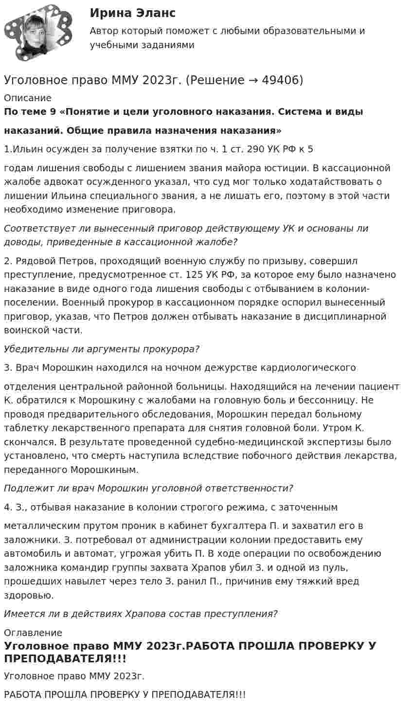     
            Описание
            По теме 9 «Понятие и цели уголовного наказания. Система и виды               наказаний. Общие правила назначения наказания»	1.Ильин осужден за получение взятки по ч. 1 ст. 290 УК РФ к 5годам лишения свободы с лишением звания майора юстиции. В кассационной жалобе адвокат осужденного указал, что суд мог только ходатайствовать о лишении Ильина специального звания, а не лишать его, поэтому в этой части необходимо изменение приговора. Соответствует ли вынесенный приговор действующему УК и основаны ли доводы, приведенные в кассационной жалобе?	2. Рядовой Петров, проходящий военную службу по призыву, совершил преступление, предусмотренное ст. 125 УК РФ, за которое ему было назначено наказание в виде одного года лишения свободы с отбыванием в колонии-поселении. Военный прокурор в кассационном порядке оспорил вынесенный приговор, указав, что Петров должен отбывать наказание в дисциплинарной воинской части.Убедительны ли аргументы прокурора?	3. Врач Морошкин находился на ночном дежурстве кардиологическогоотделения центральной районной больницы. Находящийся на лечении пациент К. обратился к Морошкину с жалобами на головную боль и бессонницу. Не проводя предварительного обследования, Морошкин передал больному таблетку лекарственного препарата для снятия головной боли. Утром К. скончался. В результате проведенной судебно-медицинской экспертизы было установлено, что смерть наступила вследствие побочного действия лекарства, переданного Морошкиным.Подлежит ли врач Морошкин уголовной ответственности?	4. З., отбывая наказание в колонии строгого режима, с заточеннымметаллическим прутом проник в кабинет бухгалтера П. и захватил его в заложники. З. потребовал от администрации колонии предоставить ему автомобиль и автомат, угрожая убить П. В ходе операции по освобождению заложника командир группы захвата Храпов убил З. и одной из пуль, прошедших навылет через тело З. ранил П., причинив ему тяжкий вред здоровью.Имеется ли в действиях Храпова состав преступления?  
            Оглавление
            Уголовное право ММУ 2023г.РАБОТА ПРОШЛА ПРОВЕРКУ У ПРЕПОДАВАТЕЛЯ!!! 
            
            
            УГОЛОВНОЕ ПРАВО КОНТРОЛЬНАЯ РАБОТАУголовное право ММУ 2023г.Уголовное право (общая часть) 2 задания СибУПКУголовное право (Общая часть) Итоговый тест Уголовное право, особенная часть, Вариант 10, ТУСУРУголовное право, особенная часть, Вариант 11, ТУСУРУголовное право, особенная часть, Вариант 12, ТУСУРУголовное право - задачи - Экзаменационный тест Уголовное право и криминология (Вариант 1)Уголовное право и криминология (Вариант 12, ТУСУР)Уголовное право и криминология (Вариатн 7, ОмА МВД РФ)Уголовное право и криминология (задачи, АлтГМУ)Уголовное право и криминология (РАНХ и ГС)Уголовное право итоговый тест 100 баллов Синергия