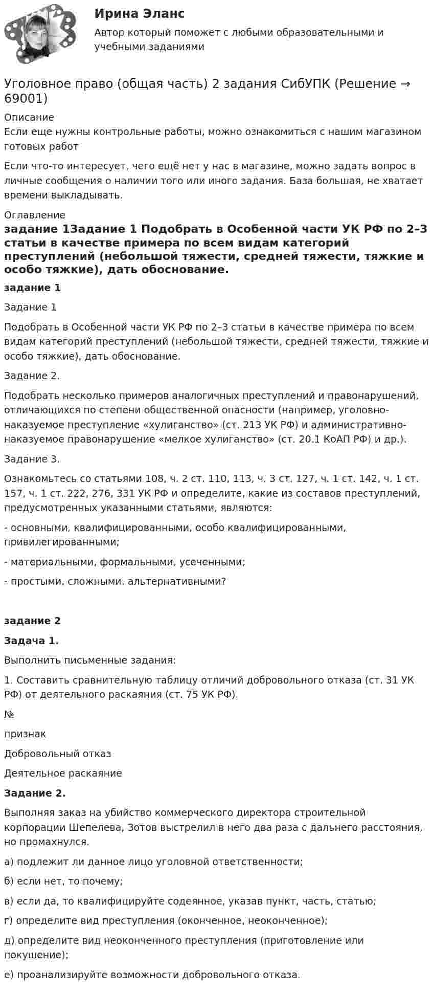      
            Описание
            Если еще нужны контрольные работы, можно ознакомиться с нашим магазином готовых работ Если что-то интересует, чего ещё нет у нас в магазине, можно задать вопрос в личные сообщения о наличии того или иного задания. База большая, не хватает времени выкладывать. 
            Оглавление
            задание 1Задание 1 Подобрать в Особенной части УК РФ по 2–3 статьи в качестве примера по всем видам категорий преступлений (небольшой тяжести, средней тяжести, тяжкие и особо тяжкие), дать обоснование. Задание 2. Подобрать несколько примеров аналогичных преступлений и правонарушений, отличающихся по степени общественной опасности (например, уголовно-наказуемое преступление «хулиганство» (ст. 213 УК РФ) и административно-наказуемое правонарушение «мелкое хулиганство» (ст. 20.1 КоАП РФ) и др.). Задание 3. Ознакомьтесь со статьями 108, ч. 2 ст. 110, 113, ч. 3 ст. 127, ч. 1 ст. 142, ч. 1 ст. 157, ч. 1 ст. 222, 276, 331 УК РФ и определите, какие из составов преступлений, предусмотренных указанными статьями, являются:- основными, квалифицированными, особо квалифицированными, привилегированными;- материальными, формальными, усеченными;- простыми, сложными, альтернативными?задание 2Задача 1.Выполнить письменные задания: 1. Составить сравнительную таблицу отличий добровольного отказа (ст. 31 УК РФ) от деятельного раскаяния (ст. 75 УК РФ).№признакДобровольный отказ Деятельное раскаяниеЗадание 2.Выполняя заказ на убийство коммерческого директора строительной корпорации Шепелева, Зотов выстрелил в него два раза с дальнего расстояния, но промахнулся.а) подлежит ли данное лицо уголовной ответственности; б) если нет, то почему; в) если да, то квалифицируйте содеянное, указав пункт, часть, статью; г) определите вид преступления (оконченное, неоконченное); д) определите вид неоконченного преступления (приготовление или покушение); е) проанализируйте возможности добровольного отказа.  
            
            
            Уголовное право ММУ 2023г.Уголовное право (общая часть) 2 задания СибУПКУголовное право (Общая часть) Итоговый тест Уголовное право, особенная часть, Вариант 10, ТУСУРУголовное право, особенная часть, Вариант 11, ТУСУРУголовное право, особенная часть, Вариант 12, ТУСУРУголовное право, особенная часть, Вариант 13, ТУСУРУголовное право и криминология (Вариант 1)Уголовное право и криминология (Вариант 12, ТУСУР)Уголовное право и криминология (Вариатн 7, ОмА МВД РФ)Уголовное право и криминология (задачи, АлтГМУ)Уголовное право и криминология (РАНХ и ГС)Уголовное право итоговый тест 100 баллов СинергияУГОЛОВНОЕ ПРАВО ИТОГОВЫЙ ТЕСТ. СИНЕРГИЯ. 2023Г 95-100 БАЛЛОВ