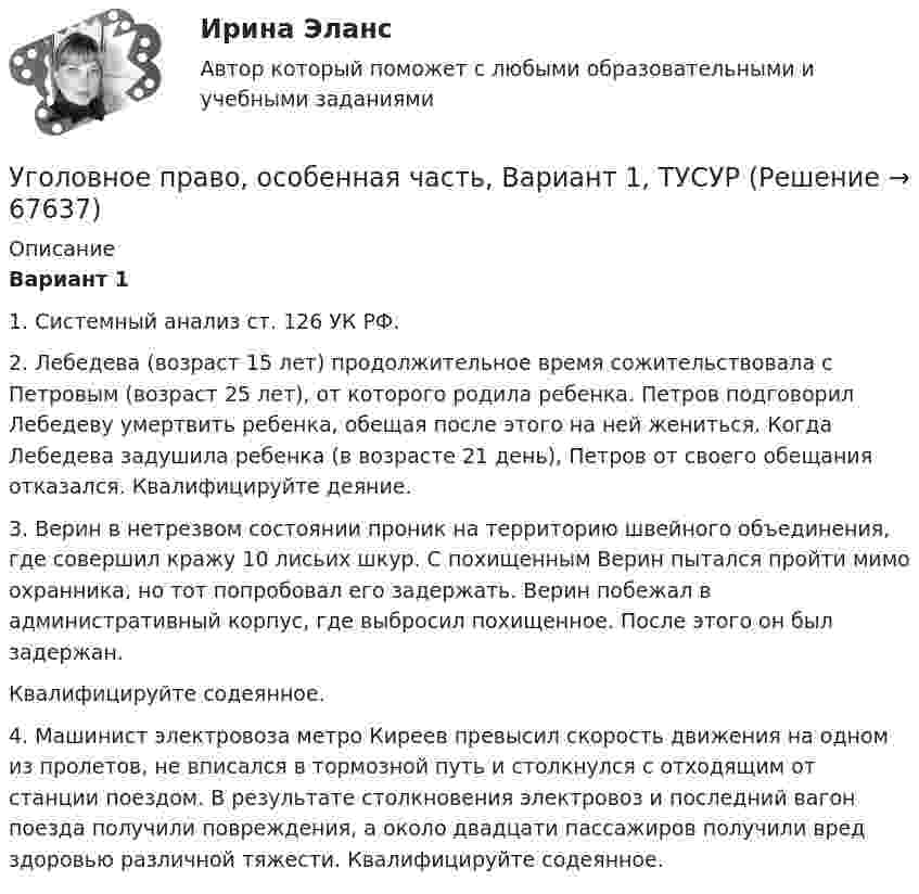      
            Описание
             Вариант 1	1. Системный анализ ст. 126 УК РФ.	2. Лебедева (возраст 15 лет) продолжительное время сожительствовала с Петровым (возраст 25 лет), от которого родила ребенка. Петров подговорил Лебедеву умертвить ребенка, обещая после этого на ней жениться. Когда Лебедева задушила ребенка (в возрасте 21 день), Петров от своего обещания отказался. Квалифицируйте деяние. 	3. Верин в нетрезвом состоянии проник на территорию швейного объединения, где совершил кражу 10 лисьих шкур. С похищенным Верин пытался пройти мимо охранника, но тот попробовал его задержать. Верин побежал в административный корпус, где выбросил похищенное. После этого он был задержан.	Квалифицируйте содеянное.	4. Машинист электровоза метро Киреев превысил скорость движения на одном из пролетов, не вписался в тормозной путь и столкнулся с отходящим от станции поездом. В результате столкновения электровоз и последний вагон поезда получили повреждения, а около двадцати пассажиров получили вред здоровью различной тяжести. Квалифицируйте содеянное.   
            
            
            Уголовное право, особенная часть, Вариант 15, ТУСУРУголовное право, особенная часть, Вариант 1, ТУСУРУголовное право, особенная часть, Вариант 2, ТУСУРУголовное право, особенная часть, Вариант 3,ТУСУРУголовное право, особенная часть, Вариант 4, ТУСУРУголовное право, особенная часть, Вариант 5, ТУСУРУголовное право, особенная часть, Вариант 6, ТУСУРУголовное право ММУ 2023г.Уголовное право (общая часть) 2 задания СибУПКУголовное право (Общая часть) Итоговый тест Уголовное право, особенная часть, Вариант 10, ТУСУРУголовное право, особенная часть, Вариант 11, ТУСУРУголовное право, особенная часть, Вариант 12, ТУСУРУголовное право, особенная часть, Вариант 13, ТУСУР