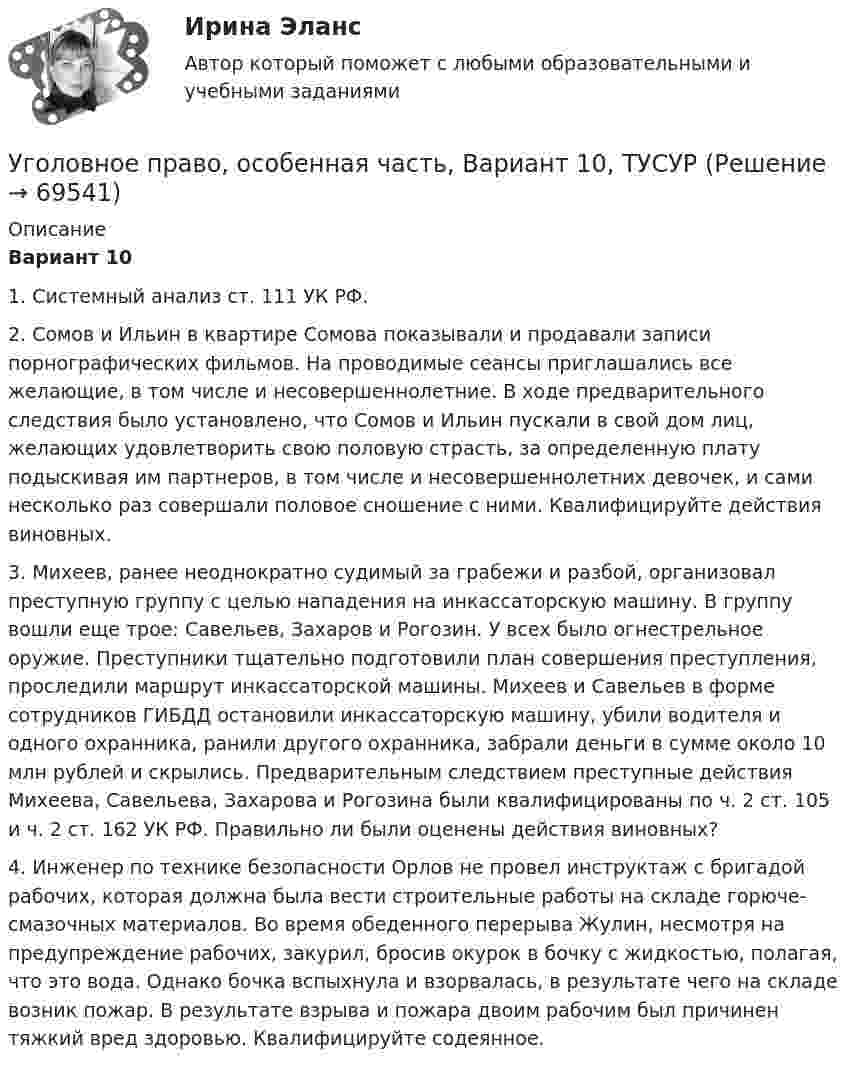     
            Описание
             Вариант 10	1. Системный анализ ст. 111 УК РФ.	2. Сомов и Ильин в квартире Сомова показывали и продавали записи порнографических фильмов. На проводимые сеансы приглашались все желающие, в том числе и несовершеннолетние. В ходе предварительного следствия было установлено, что Сомов и Ильин пускали в свой дом лиц, желающих удовлетворить свою половую страсть, за определенную плату подыскивая им партнеров, в том числе и несовершеннолетних девочек, и сами несколько раз совершали половое сношение с ними. Квалифицируйте действия виновных.	3. Михеев, ранее неоднократно судимый за грабежи и разбой, организовал преступную группу с целью нападения на инкассаторскую машину. В группу вошли еще трое: Савельев, Захаров и Рогозин. У всех было огнестрельное оружие. Преступники тщательно подготовили план совершения преступления, проследили маршрут инкассаторской машины. Михеев и Савельев в форме сотрудников ГИБДД остановили инкассаторскую машину, убили водителя и одного охранника, ранили другого охранника, забрали деньги в сумме около 10 млн рублей и скрылись. Предварительным следствием преступные действия Михеева, Савельева, Захарова и Рогозина были квалифицированы по ч. 2 ст. 105 и ч. 2 ст. 162 УК РФ. Правильно ли были оценены действия виновных? 	4. Инженер по технике безопасности Орлов не провел инструктаж с бригадой рабочих, которая должна была вести строительные работы на складе горюче-смазочных материалов. Во время обеденного перерыва Жулин, несмотря на предупреждение рабочих, закурил, бросив окурок в бочку с жидкостью, полагая, что это вода. Однако бочка вспыхнула и взорвалась, в результате чего на складе возник пожар. В результате взрыва и пожара двоим рабочим был причинен тяжкий вред здоровью. Квалифицируйте содеянное.   
            
            
            Уголовное право (Общая часть) Итоговый тест Уголовное право, особенная часть, Вариант 10, ТУСУРУголовное право, особенная часть, Вариант 11, ТУСУРУголовное право, особенная часть, Вариант 12, ТУСУРУголовное право, особенная часть, Вариант 13, ТУСУРУголовное право, особенная часть, Вариант 14, ТУСУРУголовное право, особенная часть, Вариант 15, ТУСУРУголовное право и криминология (Вариатн 7, ОмА МВД РФ)Уголовное право и криминология (задачи, АлтГМУ)Уголовное право и криминология (РАНХ и ГС)Уголовное право итоговый тест 100 баллов СинергияУГОЛОВНОЕ ПРАВО ИТОГОВЫЙ ТЕСТ. СИНЕРГИЯ. 2023Г 95-100 БАЛЛОВУГОЛОВНОЕ ПРАВО КОНТРОЛЬНАЯ РАБОТАУголовное право ММУ 2023г.