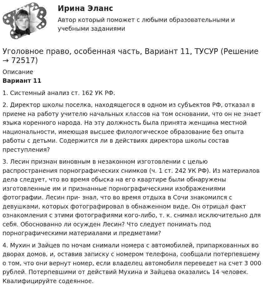     
            Описание
             Вариант 11	1. Системный анализ ст. 162 УК РФ.	2. Директор школы поселка, находящегося в одном из субъектов РФ, отказал в приеме на работу учителю начальных классов на том основании, что он не знает языка коренного народа. На эту должность была принята женщина местной национальности, имеющая высшее филологическое образование без опыта работы с детьми. Содержится ли в действиях директора школы состав преступления?	3. Лесин признан виновным в незаконном изготовлении с целью распространения порнографических снимков (ч. 1 ст. 242 УК РФ). Из материалов дела следует, что во время обыска на его квартире были обнаружены изготовленные им и признанные порнографическими изображениями фотографии. Лесин при- знал, что во время отдыха в Сочи знакомился с девушками, которых фотографировал в обнаженном виде. Он отрицал факт ознакомления с этими фотографиями кого-либо, т. к. снимал исключительно для себя. Обоснованно ли осужден Лесин? Что следует понимать под порнографическими материалами и предметами?	4. Мухин и Зайцев по ночам снимали номера с автомобилей, припаркованных во дворах домов, и, оставив записку с номером телефона, сообщали потерпевшему о том, что они вернут номер, если владелец автомобиля переведет на счет 3 000 рублей. Потерпевшими от действий Мухина и Зайцева оказались 14 человек. Квалифицируйте содеянное.   
            
            
            Уголовное право, особенная часть, Вариант 10, ТУСУРУголовное право, особенная часть, Вариант 11, ТУСУРУголовное право, особенная часть, Вариант 12, ТУСУРУголовное право, особенная часть, Вариант 13, ТУСУРУголовное право, особенная часть, Вариант 14, ТУСУРУголовное право, особенная часть, Вариант 15, ТУСУРУголовное право, особенная часть, Вариант 1, ТУСУРУголовное право и криминология (задачи, АлтГМУ)Уголовное право и криминология (РАНХ и ГС)Уголовное право итоговый тест 100 баллов СинергияУГОЛОВНОЕ ПРАВО ИТОГОВЫЙ ТЕСТ. СИНЕРГИЯ. 2023Г 95-100 БАЛЛОВУГОЛОВНОЕ ПРАВО КОНТРОЛЬНАЯ РАБОТАУголовное право ММУ 2023г.Уголовное право (общая часть) 2 задания СибУПК