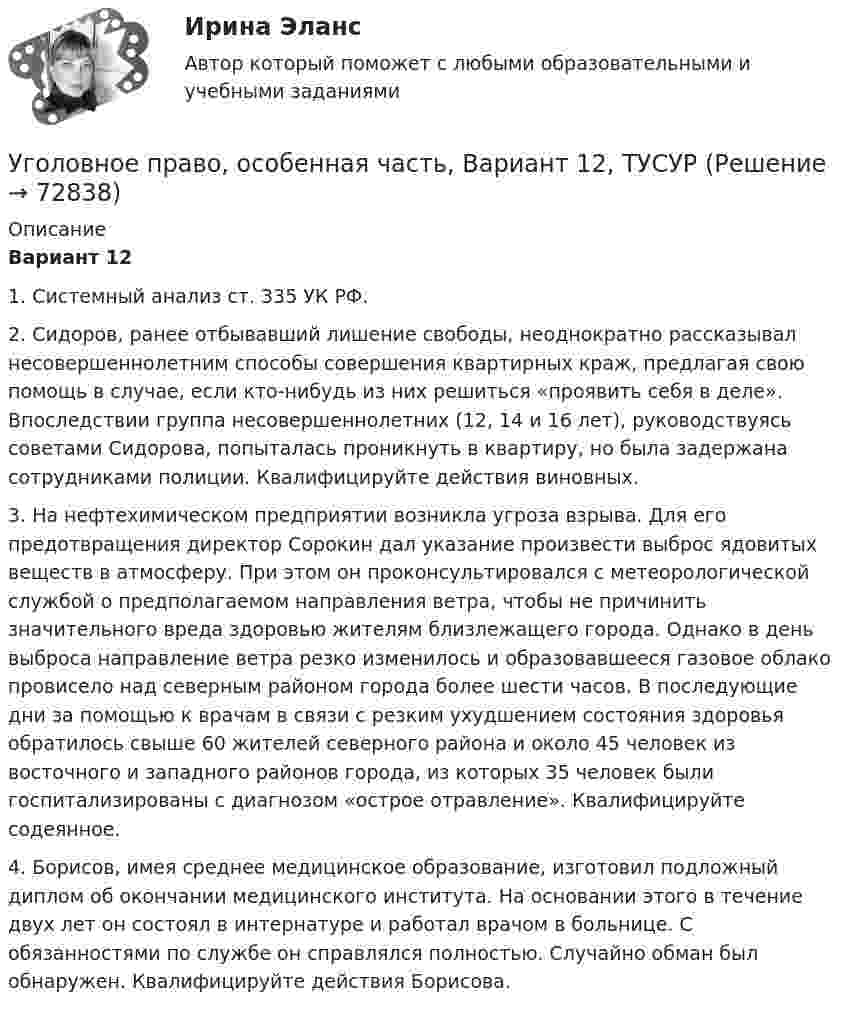     
            Описание
             Вариант 12	1. Системный анализ ст. 335 УК РФ.	2. Сидоров, ранее отбывавший лишение свободы, неоднократно рассказывал несовершеннолетним способы совершения квартирных краж, предлагая свою помощь в случае, если кто-нибудь из них решиться «проявить себя в деле». Впоследствии группа несовершеннолетних (12, 14 и 16 лет), руководствуясь советами Сидорова, попыталась проникнуть в квартиру, но была задержана сотрудниками полиции. Квалифицируйте действия виновных.	3. На нефтехимическом предприятии возникла угроза взрыва. Для его предотвращения директор Сорокин дал указание произвести выброс ядовитых веществ в атмосферу. При этом он проконсультировался с метеорологической службой о предполагаемом направления ветра, чтобы не причинить значительного вреда здоровью жителям близлежащего города. Однако в день выброса направление ветра резко изменилось и образовавшееся газовое облако провисело над северным районом города более шести часов. В последующие дни за помощью к врачам в связи с резким ухудшением состояния здоровья обратилось свыше 60 жителей северного района и около 45 человек из восточного и западного районов города, из которых 35 человек были госпитализированы с диагнозом «острое отравление». Квалифицируйте содеянное.	4. Борисов, имея среднее медицинское образование, изготовил подложный диплом об окончании медицинского института. На основании этого в течение двух лет он состоял в интернатуре и работал врачом в больнице. С обязанностями по службе он справлялся полностью. Случайно обман был обнаружен. Квалифицируйте действия Борисова.   
            
            
            Уголовное право, особенная часть, Вариант 11, ТУСУРУголовное право, особенная часть, Вариант 12, ТУСУРУголовное право, особенная часть, Вариант 13, ТУСУРУголовное право, особенная часть, Вариант 14, ТУСУРУголовное право, особенная часть, Вариант 15, ТУСУРУголовное право, особенная часть, Вариант 1, ТУСУРУголовное право, особенная часть, Вариант 2, ТУСУРУголовное право и криминология (РАНХ и ГС)Уголовное право итоговый тест 100 баллов СинергияУГОЛОВНОЕ ПРАВО ИТОГОВЫЙ ТЕСТ. СИНЕРГИЯ. 2023Г 95-100 БАЛЛОВУГОЛОВНОЕ ПРАВО КОНТРОЛЬНАЯ РАБОТАУголовное право ММУ 2023г.Уголовное право (общая часть) 2 задания СибУПКУголовное право (Общая часть) Итоговый тест 