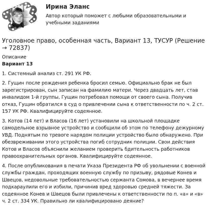     
            Описание
             Вариант 13	1. Системный анализ ст. 291 УК РФ.	2. Гущин после рождения ребенка бросил семью. Официально брак не был зарегистрирован, сын записан на фамилию матери. Через двадцать лет, став инвалидом 1-й группы, Гущин потребовал помощи от своего сына. Получив отказ, Гущин обратился в суд о привлечении сына к ответственности по ч. 2 ст. 157 УК РФ. Квалифицируйте содеянное.	3. Котов (14 лет) и Власов (16 лет) установили на школьной площадке самодельное взрывное устройство и сообщили об этом по телефону дежурному УВД. Поднятым по тревоге нарядом полиции устройство было обнаружено. При обезвреживании этого устройства погиб сотрудник полиции. Свои действия Котов и Власов объяснили желанием проверить бдительность работников правоохранительных органов. Квалифицируйте содеянное.	4. После опубликования в печати Указа Президента РФ об увольнении с военной службы граждан, проходящих военную службу по призыву, рядовые Конев и Швецов, недовольные требовательностью сержанта Сомова, в вечернее время подкараулили его и избили, причинив вред здоровью средней тяжести. За содеянное Конев и Швецов были привлечены к ответственности по п. «а» и «в» ч. 2 ст. 334 УК. Правильно ли квалифицировано деяние?   
            
            
            Уголовное право, особенная часть, Вариант 12, ТУСУРУголовное право, особенная часть, Вариант 13, ТУСУРУголовное право, особенная часть, Вариант 14, ТУСУРУголовное право, особенная часть, Вариант 15, ТУСУРУголовное право, особенная часть, Вариант 1, ТУСУРУголовное право, особенная часть, Вариант 2, ТУСУРУголовное право, особенная часть, Вариант 3,ТУСУРУголовное право итоговый тест 100 баллов СинергияУГОЛОВНОЕ ПРАВО ИТОГОВЫЙ ТЕСТ. СИНЕРГИЯ. 2023Г 95-100 БАЛЛОВУГОЛОВНОЕ ПРАВО КОНТРОЛЬНАЯ РАБОТАУголовное право ММУ 2023г.Уголовное право (общая часть) 2 задания СибУПКУголовное право (Общая часть) Итоговый тест Уголовное право, особенная часть, Вариант 10, ТУСУР