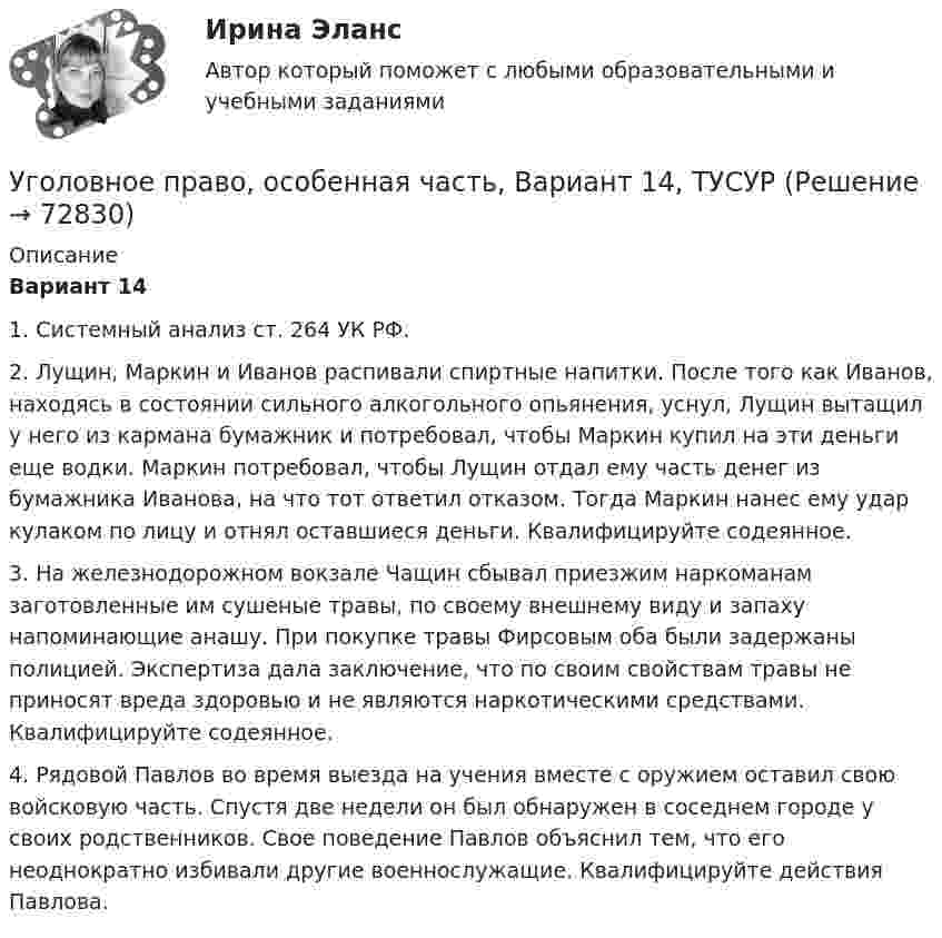     
            Описание
             Вариант 14	1. Системный анализ ст. 264 УК РФ.	2. Лущин, Маркин и Иванов распивали спиртные напитки. После того как Иванов, находясь в состоянии сильного алкогольного опьянения, уснул, Лущин вытащил у него из кармана бумажник и потребовал, чтобы Маркин купил на эти деньги еще водки. Маркин потребовал, чтобы Лущин отдал ему часть денег из бумажника Иванова, на что тот ответил отказом. Тогда Маркин нанес ему удар кулаком по лицу и отнял оставшиеся деньги. Квалифицируйте содеянное.	3. На железнодорожном вокзале Чащин сбывал приезжим наркоманам заготовленные им сушеные травы, по своему внешнему виду и запаху напоминающие анашу. При покупке травы Фирсовым оба были задержаны полицией. Экспертиза дала заключение, что по своим свойствам травы не приносят вреда здоровью и не являются наркотическими средствами. Квалифицируйте содеянное.	4. Рядовой Павлов во время выезда на учения вместе с оружием оставил свою войсковую часть. Спустя две недели он был обнаружен в соседнем городе у своих родственников. Свое поведение Павлов объяснил тем, что его неоднократно избивали другие военнослужащие. Квалифицируйте действия Павлова.   
            
            
            Уголовное право, особенная часть, Вариант 13, ТУСУРУголовное право, особенная часть, Вариант 14, ТУСУРУголовное право, особенная часть, Вариант 15, ТУСУРУголовное право, особенная часть, Вариант 1, ТУСУРУголовное право, особенная часть, Вариант 2, ТУСУРУголовное право, особенная часть, Вариант 3,ТУСУРУголовное право, особенная часть, Вариант 4, ТУСУРУГОЛОВНОЕ ПРАВО ИТОГОВЫЙ ТЕСТ. СИНЕРГИЯ. 2023Г 95-100 БАЛЛОВУГОЛОВНОЕ ПРАВО КОНТРОЛЬНАЯ РАБОТАУголовное право ММУ 2023г.Уголовное право (общая часть) 2 задания СибУПКУголовное право (Общая часть) Итоговый тест Уголовное право, особенная часть, Вариант 10, ТУСУРУголовное право, особенная часть, Вариант 11, ТУСУР