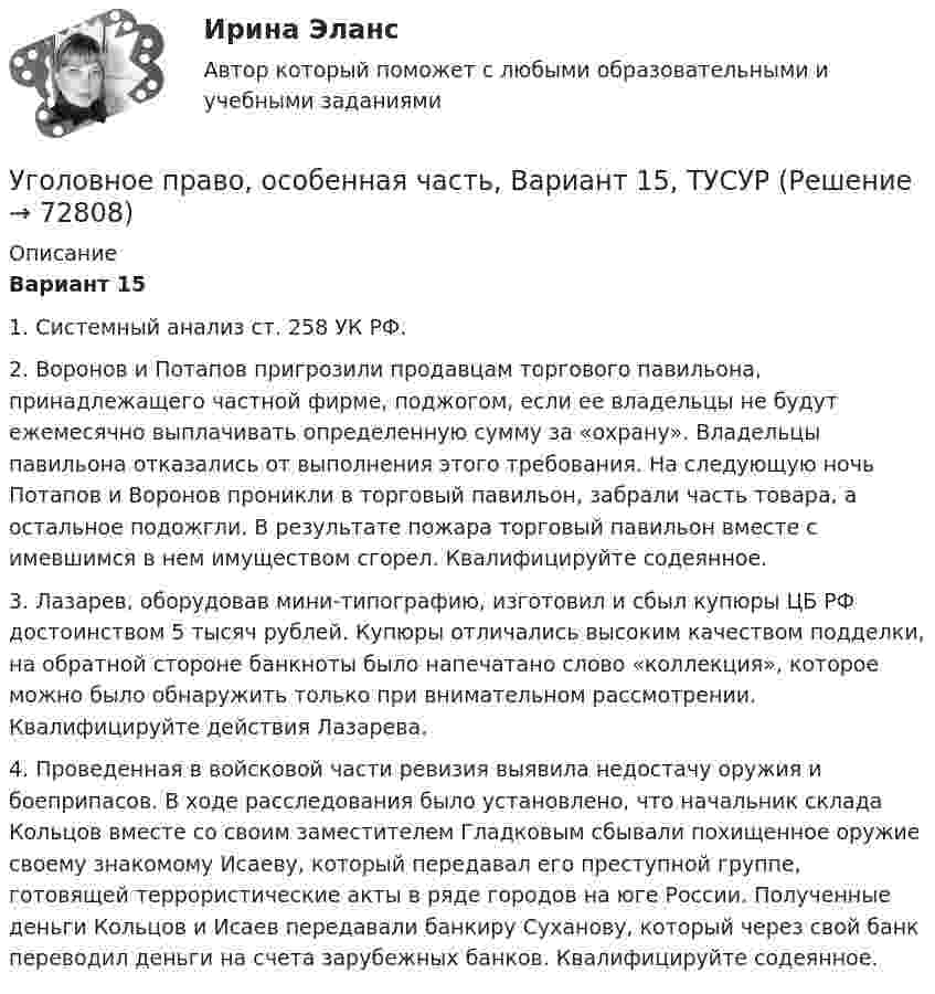     
            Описание
             Вариант 15	1. Системный анализ ст. 258 УК РФ.	2. Воронов и Потапов пригрозили продавцам торгового павильона, принадлежащего частной фирме, поджогом, если ее владельцы не будут ежемесячно выплачивать определенную сумму за «охрану». Владельцы павильона отказались от выполнения этого требования. На следующую ночь Потапов и Воронов проникли в торговый павильон, забрали часть товара, а остальное подожгли. В результате пожара торговый павильон вместе с имевшимся в нем имуществом сгорел. Квалифицируйте содеянное.	3. Лазарев, оборудовав мини-типографию, изготовил и сбыл купюры ЦБ РФ достоинством 5 тысяч рублей. Купюры отличались высоким качеством подделки, на обратной стороне банкноты было напечатано слово «коллекция», которое можно было обнаружить только при внимательном рассмотрении. Квалифицируйте действия Лазарева.	4. Проведенная в войсковой части ревизия выявила недостачу оружия и боеприпасов. В ходе расследования было установлено, что начальник склада Кольцов вместе со своим заместителем Гладковым сбывали похищенное оружие своему знакомому Исаеву, который передавал его преступной группе, готовящей террористические акты в ряде городов на юге России. Полученные деньги Кольцов и Исаев передавали банкиру Суханову, который через свой банк переводил деньги на счета зарубежных банков. Квалифицируйте содеянное.   
            
            
            Уголовное право, особенная часть, Вариант 14, ТУСУРУголовное право, особенная часть, Вариант 15, ТУСУРУголовное право, особенная часть, Вариант 1, ТУСУРУголовное право, особенная часть, Вариант 2, ТУСУРУголовное право, особенная часть, Вариант 3,ТУСУРУголовное право, особенная часть, Вариант 4, ТУСУРУголовное право, особенная часть, Вариант 5, ТУСУРУГОЛОВНОЕ ПРАВО КОНТРОЛЬНАЯ РАБОТАУголовное право ММУ 2023г.Уголовное право (общая часть) 2 задания СибУПКУголовное право (Общая часть) Итоговый тест Уголовное право, особенная часть, Вариант 10, ТУСУРУголовное право, особенная часть, Вариант 11, ТУСУРУголовное право, особенная часть, Вариант 12, ТУСУР