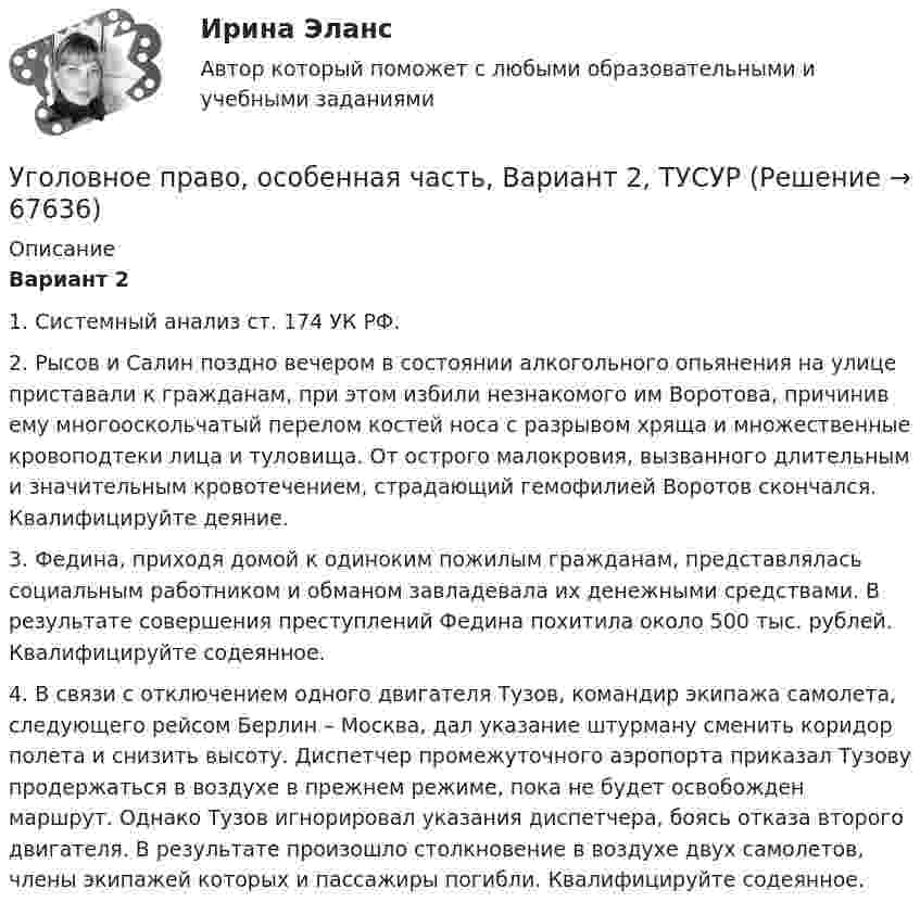      
            Описание
             Вариант 2	1. Системный анализ ст. 174 УК РФ.	2. Рысов и Салин поздно вечером в состоянии алкогольного опьянения на улице приставали к гражданам, при этом избили незнакомого им Воротова, причинив ему многооскольчатый перелом костей носа с разрывом хряща и множественные кровоподтеки лица и туловища. От острого малокровия, вызванного длительным и значительным кровотечением, страдающий гемофилией Воротов скончался. Квалифицируйте деяние. 	3. Федина, приходя домой к одиноким пожилым гражданам, представлялась социальным работником и обманом завладевала их денежными средствами. В результате совершения преступлений Федина похитила около 500 тыс. рублей. Квалифицируйте содеянное.	4. В связи с отключением одного двигателя Тузов, командир экипажа самолета, следующего рейсом Берлин – Москва, дал указание штурману сменить коридор полета и снизить высоту. Диспетчер промежуточного аэропорта приказал Тузову продержаться в воздухе в прежнем режиме, пока не будет освобожден маршрут. Однако Тузов игнорировал указания диспетчера, боясь отказа второго двигателя. В результате произошло столкновение в воздухе двух самолетов, члены экипажей которых и пассажиры погибли. Квалифицируйте содеянное.   
            
            
            Уголовное право, особенная часть, Вариант 1, ТУСУРУголовное право, особенная часть, Вариант 2, ТУСУРУголовное право, особенная часть, Вариант 3,ТУСУРУголовное право, особенная часть, Вариант 4, ТУСУРУголовное право, особенная часть, Вариант 5, ТУСУРУголовное право, особенная часть, Вариант 6, ТУСУРУголовное право, особенная часть, Вариант 7, ТУСУРУголовное право (общая часть) 2 задания СибУПКУголовное право (Общая часть) Итоговый тест Уголовное право, особенная часть, Вариант 10, ТУСУРУголовное право, особенная часть, Вариант 11, ТУСУРУголовное право, особенная часть, Вариант 12, ТУСУРУголовное право, особенная часть, Вариант 13, ТУСУРУголовное право, особенная часть, Вариант 14, ТУСУР