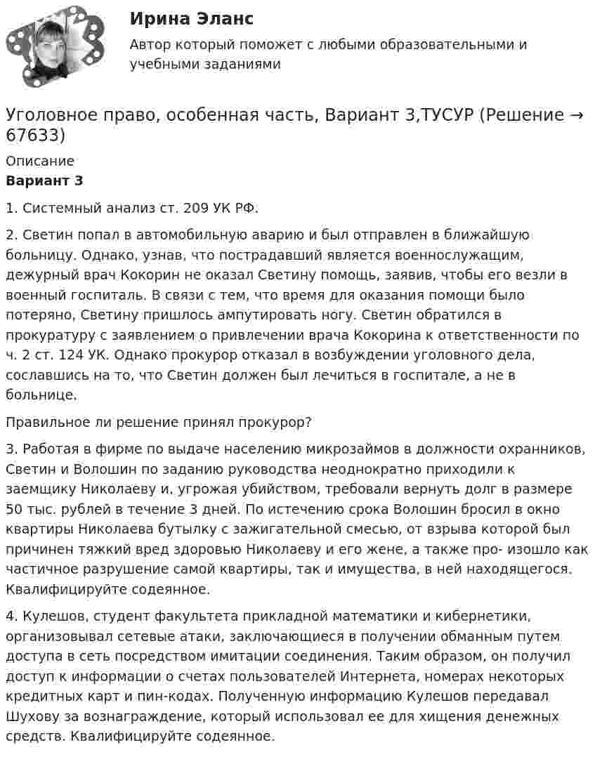      
            Описание
             Вариант 3	1. Системный анализ ст. 209 УК РФ.	2. Светин попал в автомобильную аварию и был отправлен в ближайшую больницу. Однако, узнав, что пострадавший является военнослужащим, дежурный врач Кокорин не оказал Светину помощь, заявив, чтобы его везли в военный госпиталь. В связи с тем, что время для оказания помощи было потеряно, Светину пришлось ампутировать ногу. Светин обратился в прокуратуру с заявлением о привлечении врача Кокорина к ответственности по ч. 2 ст. 124 УК. Однако прокурор отказал в возбуждении уголовного дела, сославшись на то, что Светин должен был лечиться в госпитале, а не в больнице.	Правильное ли решение принял прокурор?	3. Работая в фирме по выдаче населению микрозаймов в должности охранников, Светин и Волошин по заданию руководства неоднократно приходили к заемщику Николаеву и, угрожая убийством, требовали вернуть долг в размере 50 тыс. рублей в течение 3 дней. По истечению срока Волошин бросил в окно квартиры Николаева бутылку с зажигательной смесью, от взрыва которой был причинен тяжкий вред здоровью Николаеву и его жене, а также про- изошло как частичное разрушение самой квартиры, так и имущества, в ней находящегося. Квалифицируйте содеянное.	4. Кулешов, студент факультета прикладной математики и кибернетики, организовывал сетевые атаки, заключающиеся в получении обманным путем доступа в сеть посредством имитации соединения. Таким образом, он получил доступ к информации о счетах пользователей Интернета, номерах некоторых кредитных карт и пин-кодах. Полученную информацию Кулешов передавал Шухову за вознаграждение, который использовал ее для хищения денежных средств. Квалифицируйте содеянное.   
            
            
            Уголовное право, особенная часть, Вариант 2, ТУСУРУголовное право, особенная часть, Вариант 3,ТУСУРУголовное право, особенная часть, Вариант 4, ТУСУРУголовное право, особенная часть, Вариант 5, ТУСУРУголовное право, особенная часть, Вариант 6, ТУСУРУголовное право, особенная часть, Вариант 7, ТУСУРУголовное право, особенная часть, Вариант 8, ТУСУРУголовное право (Общая часть) Итоговый тест Уголовное право, особенная часть, Вариант 10, ТУСУРУголовное право, особенная часть, Вариант 11, ТУСУРУголовное право, особенная часть, Вариант 12, ТУСУРУголовное право, особенная часть, Вариант 13, ТУСУРУголовное право, особенная часть, Вариант 14, ТУСУРУголовное право, особенная часть, Вариант 15, ТУСУР