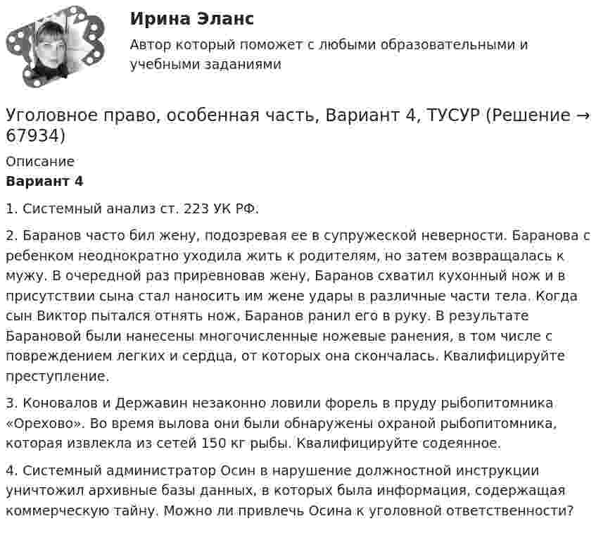      
            Описание
             Вариант 4	1. Системный анализ ст. 223 УК РФ.	2. Баранов часто бил жену, подозревая ее в супружеской неверности. Баранова с ребенком неоднократно уходила жить к родителям, но затем возвращалась к мужу. В очередной раз приревновав жену, Баранов схватил кухонный нож и в присутствии сына стал наносить им жене удары в различные части тела. Когда сын Виктор пытался отнять нож, Баранов ранил его в руку. В результате Барановой были нанесены многочисленные ножевые ранения, в том числе с повреждением легких и сердца, от которых она скончалась. Квалифицируйте преступление.	3. Коновалов и Державин незаконно ловили форель в пруду рыбопитомника «Орехово». Во время вылова они были обнаружены охраной рыбопитомника, которая извлекла из сетей 150 кг рыбы. Квалифицируйте содеянное.	4. Системный администратор Осин в нарушение должностной инструкции уничтожил архивные базы данных, в которых была информация, содержащая коммерческую тайну. Можно ли привлечь Осина к уголовной ответственности?   
            
            
            Уголовное право, особенная часть, Вариант 3,ТУСУРУголовное право, особенная часть, Вариант 4, ТУСУРУголовное право, особенная часть, Вариант 5, ТУСУРУголовное право, особенная часть, Вариант 6, ТУСУРУголовное право, особенная часть, Вариант 7, ТУСУРУголовное право, особенная часть, Вариант 8, ТУСУРУголовное право, особенная часть, Вариант 9, ТУСУРУголовное право, особенная часть, Вариант 10, ТУСУРУголовное право, особенная часть, Вариант 11, ТУСУРУголовное право, особенная часть, Вариант 12, ТУСУРУголовное право, особенная часть, Вариант 13, ТУСУРУголовное право, особенная часть, Вариант 14, ТУСУРУголовное право, особенная часть, Вариант 15, ТУСУРУголовное право, особенная часть, Вариант 1, ТУСУР
