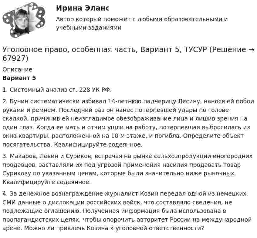      
            Описание
             Вариант 5	1. Системный анализ ст. 228 УК РФ.	2. Бунин систематически избивал 14-летнюю падчерицу Лесину, нанося ей побои руками и ремнем. Последний раз он нанес потерпевшей удары по голове скалкой, причинив ей неизгладимое обезображивание лица и лишив зрения на один глаз. Когда ее мать и отчим ушли на работу, потерпевшая выбросилась из окна квартиры, расположенной на 10-м этаже, и погибла. Определите объект посягательства. Квалифицируйте содеянное.	3. Макаров, Левин и Суриков, встречая на рынке сельхозпродукции иногородних продавцов, заставляли их под угрозой применения насилия продавать товар Сурикову по указанным ценам, которые были значительно ниже рыночных. Квалифицируйте содеянное.	4. За денежное вознаграждение журналист Козин передал одной из немецких СМИ данные о дислокации российских войск, что составляло сведения, не подлежащие оглашению. Полученная информация была использована в пропагандистских целях, чтобы опорочить авторитет России на международной арене. Можно ли привлечь Козина к уголовной ответственности?   
            
            
            Уголовное право, особенная часть, Вариант 4, ТУСУРУголовное право, особенная часть, Вариант 5, ТУСУРУголовное право, особенная часть, Вариант 6, ТУСУРУголовное право, особенная часть, Вариант 7, ТУСУРУголовное право, особенная часть, Вариант 8, ТУСУРУголовное право, особенная часть, Вариант 9, ТУСУРУГОЛОВНОЕ ПРАВО (ответы на тест) СинергияУголовное право, особенная часть, Вариант 11, ТУСУРУголовное право, особенная часть, Вариант 12, ТУСУРУголовное право, особенная часть, Вариант 13, ТУСУРУголовное право, особенная часть, Вариант 14, ТУСУРУголовное право, особенная часть, Вариант 15, ТУСУРУголовное право, особенная часть, Вариант 1, ТУСУРУголовное право, особенная часть, Вариант 2, ТУСУР