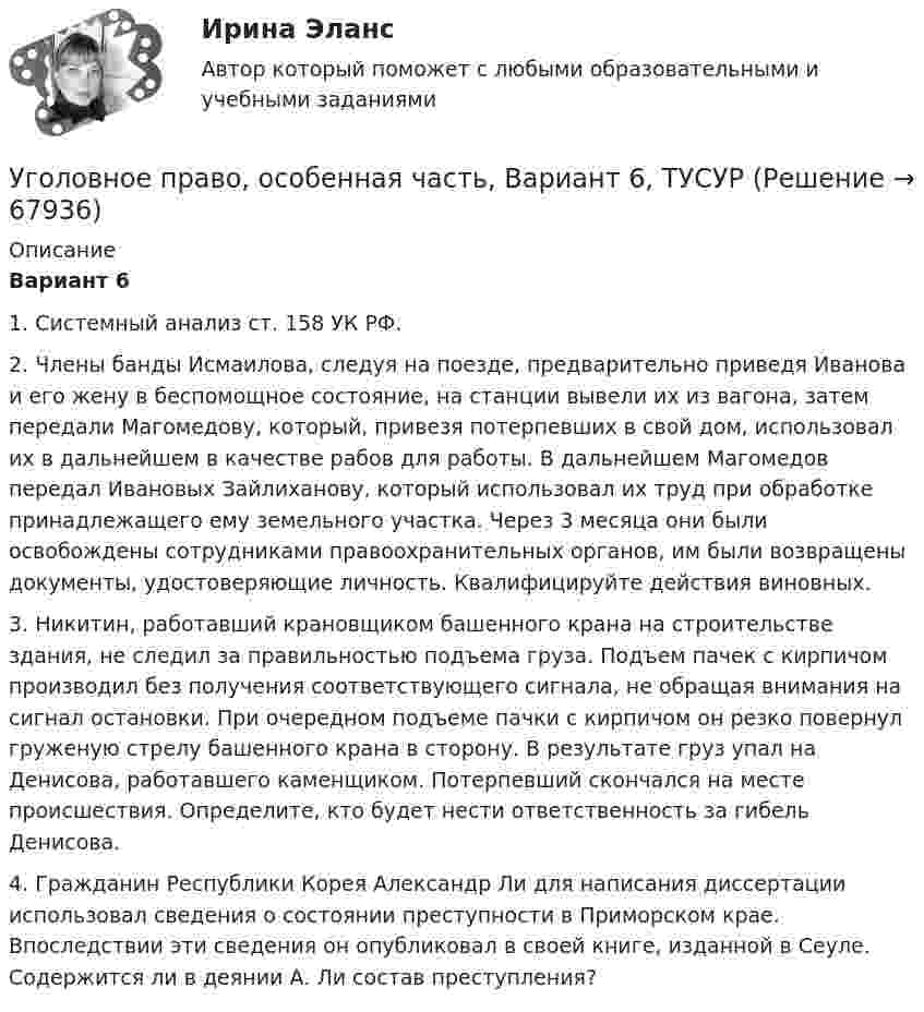      
            Описание
             Вариант 6	1. Системный анализ ст. 158 УК РФ.	2. Члены банды Исмаилова, следуя на поезде, предварительно приведя Иванова и его жену в беспомощное состояние, на станции вывели их из вагона, затем передали Магомедову, который, привезя потерпевших в свой дом, использовал их в дальнейшем в качестве рабов для работы. В дальнейшем Магомедов передал Ивановых Зайлиханову, который использовал их труд при обработке принадлежащего ему земельного участка. Через 3 месяца они были освобождены сотрудниками правоохранительных органов, им были возвращены документы, удостоверяющие личность. Квалифицируйте действия виновных.	3. Никитин, работавший крановщиком башенного крана на строительстве здания, не следил за правильностью подъема груза. Подъем пачек с кирпичом производил без получения соответствующего сигнала, не обращая внимания на сигнал остановки. При очередном подъеме пачки с кирпичом он резко повернул груженую стрелу башенного крана в сторону. В результате груз упал на Денисова, работавшего каменщиком. Потерпевший скончался на месте происшествия. Определите, кто будет нести ответственность за гибель Денисова.	4. Гражданин Республики Корея Александр Ли для написания диссертации использовал сведения о состоянии преступности в Приморском крае. Впоследствии эти сведения он опубликовал в своей книге, изданной в Сеуле. Содержится ли в деянии А. Ли состав преступления?    
            
            
            Уголовное право, особенная часть, Вариант 5, ТУСУРУголовное право, особенная часть, Вариант 6, ТУСУРУголовное право, особенная часть, Вариант 7, ТУСУРУголовное право, особенная часть, Вариант 8, ТУСУРУголовное право, особенная часть, Вариант 9, ТУСУРУГОЛОВНОЕ ПРАВО (ответы на тест) Синергия💯 Уголовное право (ответы на тесты Синергия / МТИ / МосАП, январь 2023)Уголовное право, особенная часть, Вариант 12, ТУСУРУголовное право, особенная часть, Вариант 13, ТУСУРУголовное право, особенная часть, Вариант 14, ТУСУРУголовное право, особенная часть, Вариант 15, ТУСУРУголовное право, особенная часть, Вариант 1, ТУСУРУголовное право, особенная часть, Вариант 2, ТУСУРУголовное право, особенная часть, Вариант 3,ТУСУР