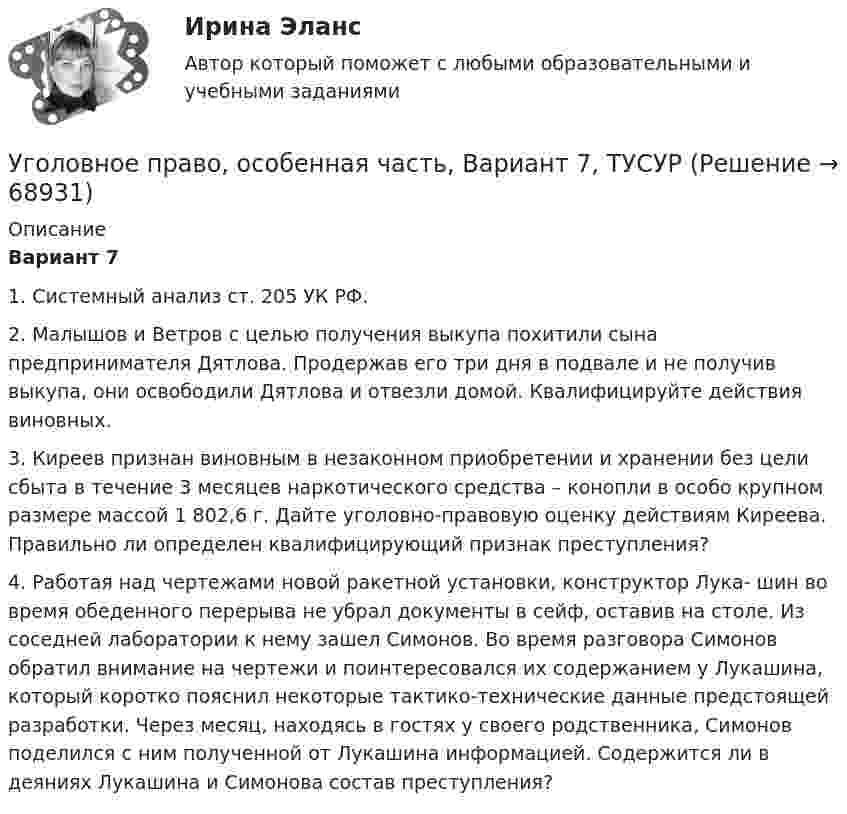     
            Описание
             Вариант 7	1. Системный анализ ст. 205 УК РФ.	2. Малышов и Ветров с целью получения выкупа похитили сына предпринимателя Дятлова. Продержав его три дня в подвале и не получив выкупа, они освободили Дятлова и отвезли домой. Квалифицируйте действия виновных.	3. Киреев признан виновным в незаконном приобретении и хранении без цели сбыта в течение 3 месяцев наркотического средства – конопли в особо крупном размере массой 1 802,6 г. Дайте уголовно-правовую оценку действиям Киреева. Правильно ли определен квалифицирующий признак преступления?	4. Работая над чертежами новой ракетной установки, конструктор Лука- шин во время обеденного перерыва не убрал документы в сейф, оставив на столе. Из соседней лаборатории к нему зашел Симонов. Во время разговора Симонов обратил внимание на чертежи и поинтересовался их содержанием у Лукашина, который коротко пояснил некоторые тактико-технические данные предстоящей разработки. Через месяц, находясь в гостях у своего родственника, Симонов поделился с ним полученной от Лукашина информацией. Содержится ли в деяниях Лукашина и Симонова состав преступления?    
            
            
            Уголовное право, особенная часть, Вариант 6, ТУСУРУголовное право, особенная часть, Вариант 7, ТУСУРУголовное право, особенная часть, Вариант 8, ТУСУРУголовное право, особенная часть, Вариант 9, ТУСУРУГОЛОВНОЕ ПРАВО (ответы на тест) Синергия💯 Уголовное право (ответы на тесты Синергия / МТИ / МосАП, январь 2023)Уголовное право рейтинговая виттеУголовное право, особенная часть, Вариант 13, ТУСУРУголовное право, особенная часть, Вариант 14, ТУСУРУголовное право, особенная часть, Вариант 15, ТУСУРУголовное право, особенная часть, Вариант 1, ТУСУРУголовное право, особенная часть, Вариант 2, ТУСУРУголовное право, особенная часть, Вариант 3,ТУСУРУголовное право, особенная часть, Вариант 4, ТУСУР