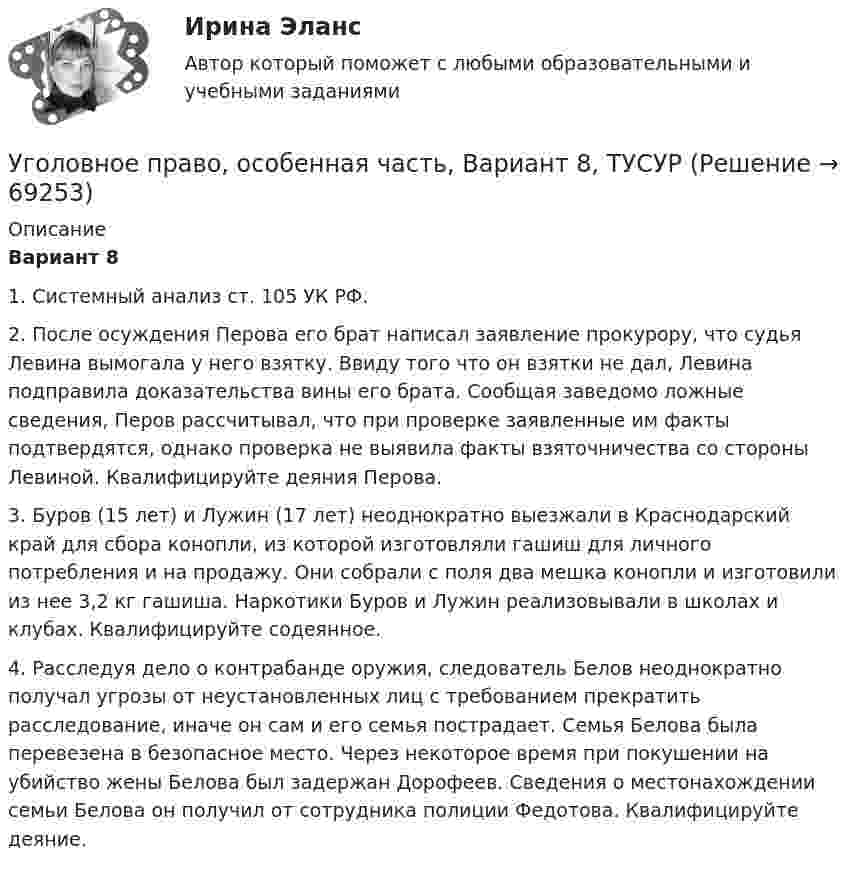     
            Описание
             Вариант 8	1. Системный анализ ст. 105 УК РФ.	2. После осуждения Перова его брат написал заявление прокурору, что судья Левина вымогала у него взятку. Ввиду того что он взятки не дал, Левина подправила доказательства вины его брата. Сообщая заведомо ложные сведения, Перов рассчитывал, что при проверке заявленные им факты подтвердятся, однако проверка не выявила факты взяточничества со стороны Левиной. Квалифицируйте деяния Перова.	3. Буров (15 лет) и Лужин (17 лет) неоднократно выезжали в Краснодарский край для сбора конопли, из которой изготовляли гашиш для личного потребления и на продажу. Они собрали с поля два мешка конопли и изготовили из нее 3,2 кг гашиша. Наркотики Буров и Лужин реализовывали в школах и клубах. Квалифицируйте содеянное.	4. Расследуя дело о контрабанде оружия, следователь Белов неоднократно получал угрозы от неустановленных лиц с требованием прекратить расследование, иначе он сам и его семья пострадает. Семья Белова была перевезена в безопасное место. Через некоторое время при покушении на убийство жены Белова был задержан Дорофеев. Сведения о местонахождении семьи Белова он получил от сотрудника полиции Федотова. Квалифицируйте деяние.    
            
            
            Уголовное право, особенная часть, Вариант 7, ТУСУРУголовное право, особенная часть, Вариант 8, ТУСУРУголовное право, особенная часть, Вариант 9, ТУСУРУГОЛОВНОЕ ПРАВО (ответы на тест) Синергия💯 Уголовное право (ответы на тесты Синергия / МТИ / МосАП, январь 2023)Уголовное право рейтинговая виттеУголовное право рейтинговая виттеУголовное право, особенная часть, Вариант 14, ТУСУРУголовное право, особенная часть, Вариант 15, ТУСУРУголовное право, особенная часть, Вариант 1, ТУСУРУголовное право, особенная часть, Вариант 2, ТУСУРУголовное право, особенная часть, Вариант 3,ТУСУРУголовное право, особенная часть, Вариант 4, ТУСУРУголовное право, особенная часть, Вариант 5, ТУСУР