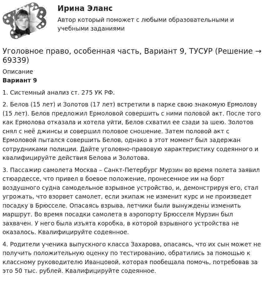     
            Описание
             Вариант 9	1. Системный анализ ст. 275 УК РФ.	2. Белов (15 лет) и Золотов (17 лет) встретили в парке свою знакомую Ермолову (15 лет). Белов предложил Ермоловой совершить с ними половой акт. После того как Ермолова отказала и хотела уйти, Белов схватил ее сзади за шею. Золотов снял с неё джинсы и совершил половое сношение. Затем половой акт с Ермоловой пытался совершить Белов, однако в этот момент был задержан сотрудниками полиции. Дайте уголовно-правовую характеристику содеянного и квалифицируйте действия Белова и Золотова.	3. Пассажир самолета Москва – Санкт-Петербург Мурзин во время полета заявил стюардессе, что привел в боевое положение, пронесенное им на борт воздушного судна самодельное взрывное устройство, и, демонстрируя его, стал угрожать, что взорвет самолет, если экипаж не изменит курс и не произведет посадку в Брюсселе. Опасаясь взрыва, летчики были вынуждены изменить маршрут. Во время посадки самолета в аэропорту Брюсселя Мурзин был захвачен. У него была изъята коробка, в которой взрывного устройства не оказалось. Квалифицируйте содеянное.	4. Родители ученика выпускного класса Захарова, опасаясь, что их сын может не получить положительную оценку по тестированию, обратились за помощью к классному руководителю Иванцовой, которая пообещала помочь, потребовав за это 50 тыс. рублей. Квалифицируйте содеянное.   
            
            
            Уголовное право, особенная часть, Вариант 8, ТУСУРУголовное право, особенная часть, Вариант 9, ТУСУРУГОЛОВНОЕ ПРАВО (ответы на тест) Синергия💯 Уголовное право (ответы на тесты Синергия / МТИ / МосАП, январь 2023)Уголовное право рейтинговая виттеУголовное право рейтинговая виттеУголовное право рейтинговая работа виттеУголовное право, особенная часть, Вариант 15, ТУСУРУголовное право, особенная часть, Вариант 1, ТУСУРУголовное право, особенная часть, Вариант 2, ТУСУРУголовное право, особенная часть, Вариант 3,ТУСУРУголовное право, особенная часть, Вариант 4, ТУСУРУголовное право, особенная часть, Вариант 5, ТУСУРУголовное право, особенная часть, Вариант 6, ТУСУР