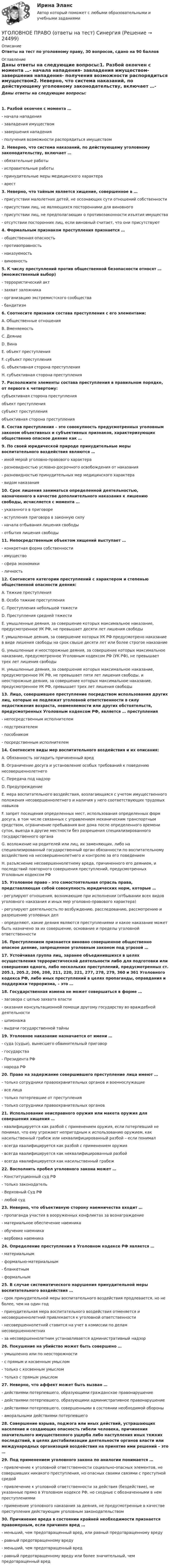      
          Описание
          Ответы на тест по уголовному праву, 30 вопросов, сдано на 90 баллов 
          Оглавление
          Даны ответы на следующие вопросы:1. Разбой окончен с момента …- начала нападения- завладения имуществом- завершения нападения- получения возможности распорядиться имуществом2. Неверно, что система наказаний, по действующему уголовному законодательству, включает …- обязательные работы- исправительные работы- принудительные меры медицинского характера- арест3. Неверно, что тайным является хищение, совершенное в …- присутствии малолетних детей, не осознающих сути отношений собственности- присутствии лиц, не являющихся посторонними для виновного- присутствии лиц, не предполагающих о противозаконности изъятия имущества- отсутствии посторонних лиц, если виновный считает, что они присутствуют4. Формальным признаком преступления признается …- общественная опасность- противоправность- наказуемость- виновность5. К числу преступлений против общественной безопасности относят … (множественный выбор)- террористический акт- захват заложника- организацию экстремистского сообщества- бандитизм6. Соотнесите признаки состава преступления с его элементами:A. Общественные отношенияB. ВменяемостьС. ДеяниеD. ВинаE. объект преступленияF. субъект преступленияG. объективная сторона преступленияH. субъективная сторона преступления7. Расположите элементы состава преступления в правильном порядке, от первого к четвертому:субъективная сторона преступленияобъект преступлениясубъект преступленияобъективная сторона преступления8. Состав преступления – это совокупность предусмотренных уголовным законом объективных и субъективных признаков, характеризующих общественно опасное деяние как …9. По своей юридической природе принудительные меры воспитательного воздействия являются …- иной мерой уголовно-правового характера- разновидностью условно-досрочного освобождения от наказания- разновидностью принудительных мер медицинского характера- видом наказания10. Срок лишения заниматься определенной деятельностью, назначенного в качестве дополнительного наказания к лишению свободы, исчисляется с момента …- указанного в приговоре- вступления приговора в законную силу- начала отбывания лишения свободы- отбытия лишения свободы11. Непосредственным объектом хищений выступает …- конкретная форма собственности- имущество- сфера экономики- личность12. Соотнесите категории преступлений с характером и степенью общественной опасности деяния:A. Тяжкие преступленияB. Особо тяжкие преступленияС. Преступления небольшой тяжестиD. Преступления средней тяжестиE. умышленные деяния, за совершение которых максимальное наказание, предусмотренное УК РФ, не превышает десяти лет лишения свободыF. умышленные деяния, за совершение которых УК РФ предусмотрено наказание в виде лишения свободы на срок свыше десяти лет или более строгое наказаниеG. умышленные и неосторожные деяния, за совершение которых максимальное наказание, предусмотренное Уголовным кодексом РФ (УК РФ), не превышает трех лет лишения свободыH. умышленные деяния, за совершение которых максимальное наказание, предусмотренное УК РФ, не превышает пяти лет лишения свободы, и неосторожные деяния, за совершение которых максимальное наказание, предусмотренное УК РФ, превышает трех лет лишения свободы13. Лицо, совершившее преступление посредством использования других лиц, которые не подлежат уголовной ответственности в силу недостижения возраста, невменяемости или других обстоятельств, предусмотренных Уголовным кодексом РФ, является … преступления- непосредственным исполнителем- подстрекателем- пособником- посредственным исполнителем14. Соотнесите виды мер воспитательного воздействия и их описания:A. Обязанность загладить причиненный вредB. Ограничение досуга и установление особых требований к поведению несовершеннолетнегоС. Передача под надзорD. ПредупреждениеE. мера воспитательного воздействия, возлагающаяся с учетом имущественного положения несовершеннолетнего и наличия у него соответствующих трудовых навыковF. запрет посещения определенных мест, использования определенных форм досуга, в том числе связанных с управлением механическим транспортным средством, ограничение пребывания вне дома после определенного времени суток, выезда в другие местности без разрешения специализированного государственного органаG. возложение на родителей или лиц, их заменяющих, либо на специализированный государственный орган обязанности по воспитательному воздействию на несовершеннолетнего и контролю за его поведениемH. разъяснение несовершеннолетнему вреда, причиненного его деянием, и последствий повторного совершения преступлений, предусмотренных Уголовным кодексом РФ15. Уголовное право – это самостоятельная отрасль права, представляющая собой совокупность юридических норм, которые …- регулируют отношения, возникающие при исполнении (отбывании всех видов уголовного наказания и иных мер уголовно-правового характера)- регулируют деятельность по возбуждению, расследованию, рассмотрению и разрешению уголовных дел- определяют, какие деяния являются преступлениями и какое наказание может быть назначено за их совершение, основание и пределы уголовной ответственности16. Преступлением признается виновно совершенное общественно опасное деяние, запрещенное уголовным законом под угрозой …17. Устойчивая группа лиц, заранее объединившихся в целях осуществления террористической деятельности либо для подготовки или совершения одного, либо нескольких преступлений, предусмотренных ст. 205.1, 205.2, 206, 208, 211, 220, 221, 277, 278, 279, 360 и 361 Уголовного кодекса РФ, либо иных преступлений в целях пропаганды, оправдания и поддержки терроризма, – это …18. Государственная измена не может совершаться в форме …- заговора с целью захвата власти- оказания консультационной помощи другому государству во враждебной деятельности- шпионажа- выдачи государственной тайны19. Уголовное наказание назначается от имени …- суда (судьи), вынесшего обвинительный приговор- государства- Президента РФ- народа РФ20. Право на задержание совершившего преступление лица имеют …- только сотрудники правоохранительных органов и военнослужащие- все лица- только потерпевшие от преступления- только сотрудники правоохранительных органов21. Использование неисправного оружия или макета оружия для совершения хищения …- квалифицируется как разбой с применением оружия, если потерпевший не понимал, что ему угрожают непригодным к использованию оружием, как насильственный грабеж или неквалифицированный разбой – если понимал- всегда квалифицируется как разбой с применением оружия- всегда квалифицируется как неквалифицированный разбой- всегда квалифицируется как насильственный грабеж22. Восполнить пробел уголовного закона может …- Конституционный суд РФ- только законодатель- Верховный Суд РФ- любой суд23. Неверно, что объективную сторону наемничества входит …- пропаганда участия в вооруженных конфликтах за вознаграждение- материальное обеспечение наемника- обучение наемника- вербовка наемника24. Определение преступления в Уголовном кодексе РФ является …- материальным- формально-материальным- бланкетным- формальным25. В случае систематического нарушения принудительной меры воспитательного воздействия …- срок принудительной меры воспитательного воздействия продлевается, но не более, чем на один год- принудительная мера воспитательного воздействия отменяется и несовершеннолетний привлекается к уголовной ответственности- несовершеннолетний ставится на учет в комиссии по делам несовершеннолетних- за несовершеннолетним устанавливается административный надзор26. Покушение на убийство может быть совершено …- умышленно или по неосторожности- с прямым и косвенным умыслом- только с косвенным умыслом- только с прямым умыслом27. Неверно, что аффект может быть вызван …- действиями потерпевшего, образующими гражданское правонарушение- действиями потерпевшего, образующими административное правонарушение- действиями потерпевшего, совершенными в состоянии необходимой обороны- аморальными действиями потерпевшего28. Совершение взрыва, поджога или иных действий, устрашающих население и создающих опасность гибели человека, причинения значительного имущественного ущерба либо наступления иных тяжких последствий, в целях дестабилизации деятельности органов власти или международных организаций воздействия на принятие ими решений – это …29. Под применением уголовного закона по аналогии понимается …- привлечение к уголовной ответственности социально-опасных элементов, не совершивших никакого преступления, но опасных своими связями с преступной средой- привлечение к уголовной ответственности за действия (бездействие), не указанные прямо в Уголовном кодексе РФ, но сходные с обозначенными в нем преступлениями- применение уголовного наказания за деяния, не предусмотренные в качестве преступления действующим уголовным законодательством30. Причинение вреда в состоянии крайней необходимости признается правомерным, если причинен вред …- меньший, чем предотвращенный вред, или равный предотвращенному вреду- равный предотвращенному вреду- меньший, чем предотвращенный вред- равный предотвращенному вреду или более значительный, чем предотвращенный вред 
            
            
            Уголовное право, особенная часть, Вариант 9, ТУСУРУГОЛОВНОЕ ПРАВО (ответы на тест) Синергия💯 Уголовное право (ответы на тесты Синергия / МТИ / МосАП, январь 2023)Уголовное право рейтинговая виттеУголовное право рейтинговая виттеУголовное право рейтинговая работа виттеУголовное право РосдистантУголовное право, особенная часть, Вариант 1, ТУСУРУголовное право, особенная часть, Вариант 2, ТУСУРУголовное право, особенная часть, Вариант 3,ТУСУРУголовное право, особенная часть, Вариант 4, ТУСУРУголовное право, особенная часть, Вариант 5, ТУСУРУголовное право, особенная часть, Вариант 6, ТУСУРУголовное право, особенная часть, Вариант 7, ТУСУР