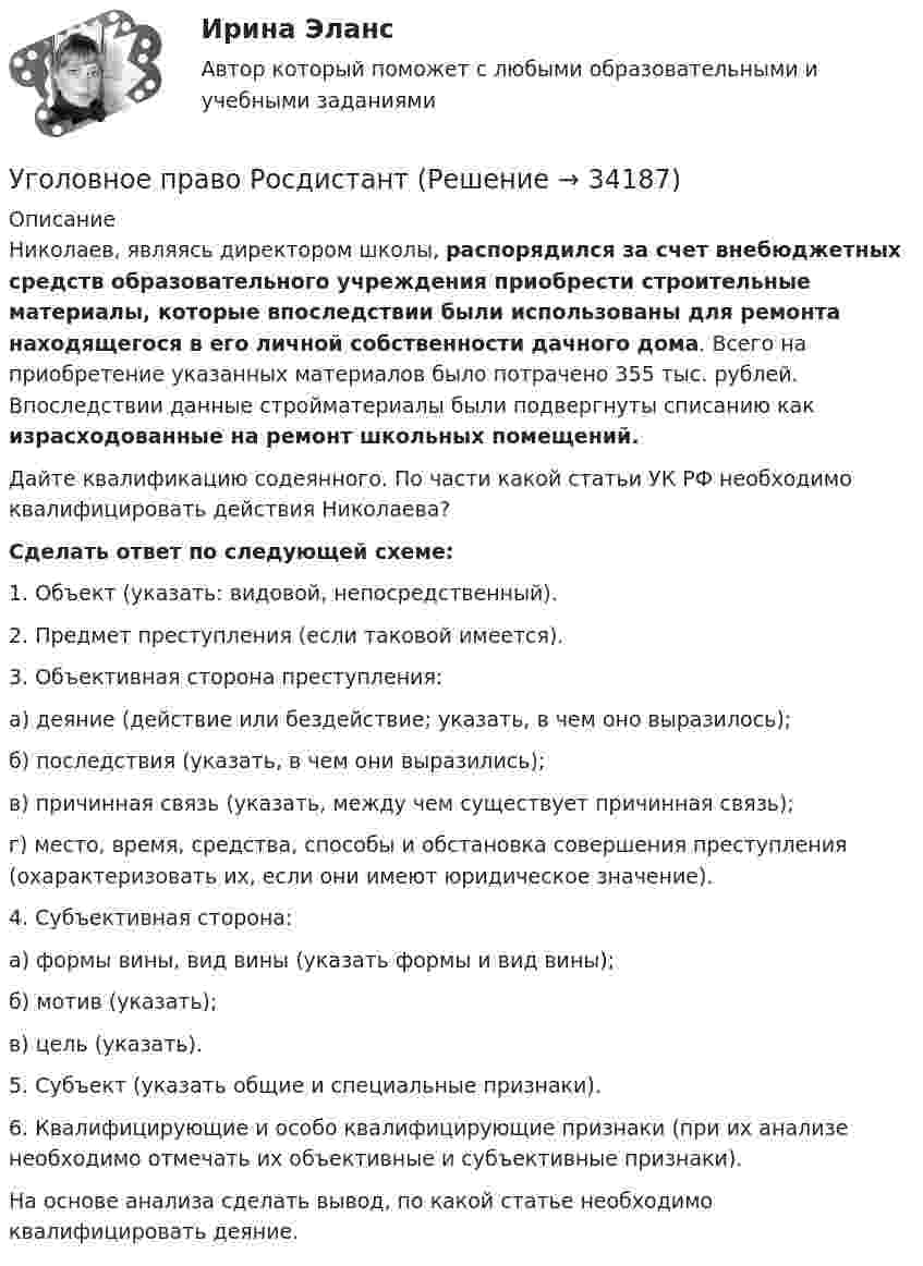      
          Описание
          	Николаев, являясь директором школы, распорядился за счет внебюджетных средств образовательного учреждения приобрести строительные материалы, которые впоследствии были использованы для ремонта находящегося в его личной собственности дачного дома. Всего на приобретение указанных материалов было потрачено 355 тыс. рублей. Впоследствии данные стройматериалы были подвергнуты списанию как  израсходованные на ремонт школьных помещений.	Дайте квалификацию содеянного. По части какой статьи УК РФ необходимо квалифицировать действия Николаева? Cделать ответ по следующей схеме:	1. Объект (указать: видовой, непосредственный).	2. Предмет преступления (если таковой имеется).	3. Объективная сторона преступления:	а) деяние (действие или бездействие; указать, в чем оно выразилось);	б) последствия (указать, в чем они выразились);	в) причинная связь (указать, между чем существует причинная связь);	г) место, время, средства, способы и обстановка совершения преступления (охарактеризовать их, если они имеют юридическое значение).	4. Субъективная сторона:	а) формы вины, вид вины (указать формы и вид вины);	б) мотив (указать);	в) цель (указать).	5. Субъект (указать общие и специальные признаки).	6. Квалифицирующие и особо квалифицирующие признаки (при их анализе необходимо отмечать их объективные и субъективные признаки).На основе анализа сделать вывод, по какой статье необходимо квалифицировать деяние.  
            
            
            Уголовное право РосдистантУголовное право РосдистантУголовное право сдача январь 2023Уголовное право семестр 4. Синергия. Уголовное право (Синергия)Уголовное право СинергияУголовное право. СинергияУголовное право, особенная часть, Вариант 8, ТУСУРУголовное право, особенная часть, Вариант 9, ТУСУРУГОЛОВНОЕ ПРАВО (ответы на тест) Синергия💯 Уголовное право (ответы на тесты Синергия / МТИ / МосАП, январь 2023)Уголовное право рейтинговая виттеУголовное право рейтинговая виттеУголовное право рейтинговая работа витте