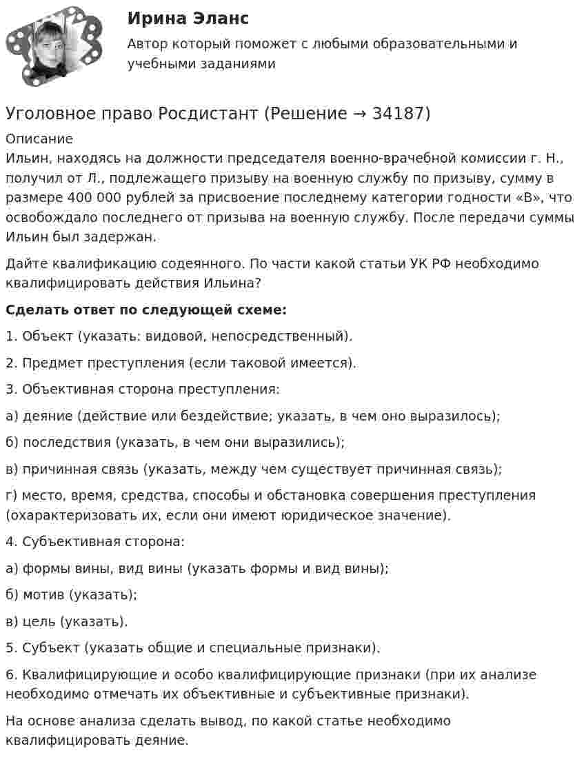      
          Описание
          Ильин, находясь на должности председателя военно-врачебной комиссии г. Н., получил от Л., подлежащего призыву на военную службу по призыву, сумму в размере 400 000 рублей за присвоение последнему категории годности «В», что освобождало последнего от призыва на военную службу. После передачи суммы Ильин был задержан. Дайте квалификацию содеянного. По части какой статьи УК РФ необходимо квалифицировать действия Ильина? Cделать ответ по следующей схеме:	1. Объект (указать: видовой, непосредственный).	2. Предмет преступления (если таковой имеется).	3. Объективная сторона преступления:	а) деяние (действие или бездействие; указать, в чем оно выразилось);	б) последствия (указать, в чем они выразились);	в) причинная связь (указать, между чем существует причинная связь);	г) место, время, средства, способы и обстановка совершения преступления (охарактеризовать их, если они имеют юридическое значение).	4. Субъективная сторона:	а) формы вины, вид вины (указать формы и вид вины);	б) мотив (указать);	в) цель (указать).	5. Субъект (указать общие и специальные признаки).	6. Квалифицирующие и особо квалифицирующие признаки (при их анализе необходимо отмечать их объективные и субъективные признаки).	На основе анализа сделать вывод, по какой статье необходимо квалифицировать деяние.  
            
            
            Уголовное право РосдистантУголовное право РосдистантУголовное право РосдистантУголовное право сдача январь 2023Уголовное право семестр 4. Синергия. Уголовное право (Синергия)Уголовное право СинергияУголовное право, особенная часть, Вариант 7, ТУСУРУголовное право, особенная часть, Вариант 8, ТУСУРУголовное право, особенная часть, Вариант 9, ТУСУРУГОЛОВНОЕ ПРАВО (ответы на тест) Синергия💯 Уголовное право (ответы на тесты Синергия / МТИ / МосАП, январь 2023)Уголовное право рейтинговая виттеУголовное право рейтинговая витте